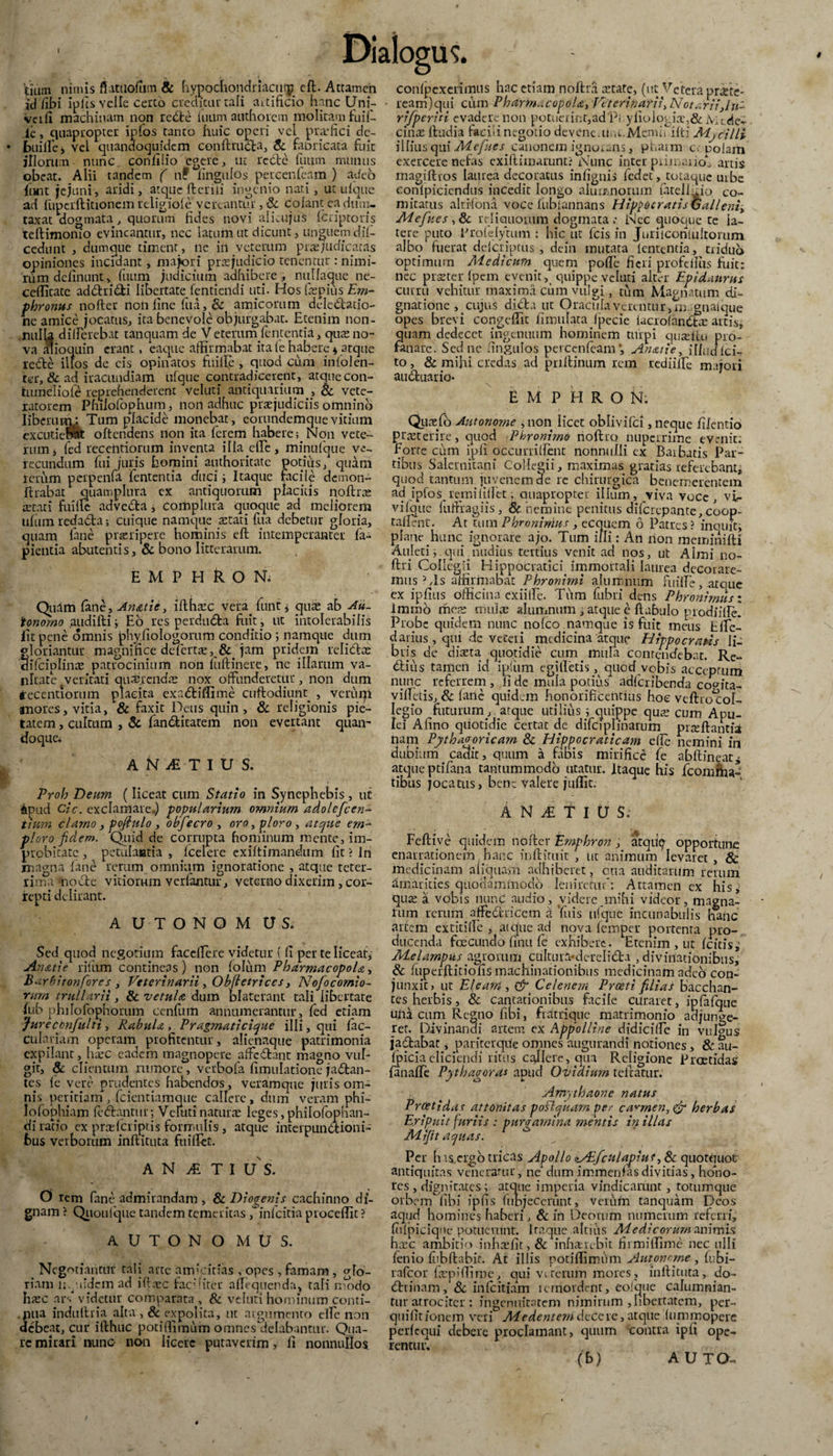 Itium nimis fiatUolum & hypochondriaci^ elt. Attamen id /ibi ipksYclIe certo creditur tali aitificio hanc Uni- verli machinam non redte fiium authoiem molitam fuif- le, quapropter ipfos tanto huic operi vel profici dc- /btiillc ^ vel quandoquidem conllmdta, & fabricata fuit illorum nunc confilio egere, ut redte futim munus obeat. Alii tandem ( nf fingulos peycenfcam ) adeb fiunt jejuni, aridi, atque ftcrili ingenio nari , ut ulquc ad fuperftitionem religio/e vereantur, & colant ea dum¬ taxat aog mata ^ quorum fides novi alkujus ficriptoris teftimomo evincantur, nec latum ut dicunt, unguem dil- cedunt , dumque timent, ne in veterum praejudicatas opiniones incidant, majori praejudicio tenentur : nimi¬ rum delinunt, fuum judicium adhibere, nullaque ne- ceffitate addri&i libertate fentiendi uti. Hos fopius Ern- phronus nofter non fine fu .i, & amicorum delcdlatio- ne amice jocatus, ita benevole objurgabat. Etenim non¬ nulla differebat tanquam de V etemrn fententia, quo no¬ va alioquin erant, eaque affirmabat ita (e habere * atque rede illos de cis opinatos fuille , quod cum iniolen- ter, & ad iracundiam nfque contradicerent, atque con- tumeliofe reprehenderent veiuti antiquarium , & vete¬ ratorem Philofophum, non adhuc praejudiciis omnino liberum: Tum placide monebat, eouundemquevitium excutiebat oftendens non ita ferem habere; Non vete¬ rum, fed recentiorum inventa illa die, minufque ve¬ recundum fui juris homini authoritate potius/ quam rerum perpenfa fententia duci ; Itaque facile demon- flrabat quamplnra ex antiquorum placitis noftro aetati fiulfe advedta, complura quoque ad meliorem ufum redadta; cuique namque aetati lita debetur gloria, quam (ane praeripere hominis ell intemperanter fa- pientia abutentis, & bono litterarum. E M P H R O N. Quam lane_, Anatie, ifthoc vera, fiunt * quo ab Au- tonorno audifti ; Eo res perdudta fuit, ut intolerabilis fit pene omnis phyfiologorum conditio ; namque dum gloriantur magnifice defierto, &. jam pridem relidlo difcinlino patrocinium non fiuftinere, ne illarum va¬ nitate (veritati quaerendae nox offunderetur, non dum recentiorum placita exadliflime cuftodiunt. , verum anores, vitia, & faxit Deus quin, & religionis pie¬ tatem , cultum , & fiandlitatem non evertant quan¬ doque. A N£T I U S. Proh Deum (liceat cum Statio in Synephebis , ut dpud cic. exclamare.) popularium omnium adolcfcen- tiurn clamo , pofiulo, obfecro , ora, -ploro , atque em-* ploro fidem. Quid de corrupta hominum mente, im¬ probitate , petulantia , /celere exi/timandum fit ? Jn magna /ane rerum omnium ignoratione , atque teter- rima modie vitiorum verfantur, veterno dixerim, cor¬ repti delirant. A UTONOM V S. Sed quod negotium faceffere videtur { fi per te liceat. Anati e ritum contineas) non folum Pharmacopola, Barbitonfores, Veterinarii, Obfietriccs, Nofocomio- rum trullarii, & vetula dum blaterant tali libertate fub philofophorum cenfum annumerantur, led etiam Jureccnfulti, Rabula , Pragmaticique illi, qui fiac- culariam operam profitentur, alienaque patrimonia expilant, hoc eadem magnopere affcdlant magno vul- sic’ & clientum rumore, verbofa fimulatione jadtan- tes (e vere prudentes habendos, veramque juris om¬ nis peritiam, fcientiamque callere, dum veram phi- Iofobhiam fodiantur; Veiutinaturo leges, philofophan- di ratio ex prolcriptis formulis, atque interpundKoni- fcus verborum inflituta fuiffet. ANyETI US. O rem fane admirandam , & Dioaenis cachinno di¬ gnam ? Quoufque tandem temeritas /in/citia procellit ? AUTONOMUS. . Negotiantur tali arte amicitias , opes , famam, glo¬ riam mei idem ad iftoc factiter affequenda, tali n/bdo hoc ars videtur comparata, & veiuti hominum conti- . piia indutlria alta , & expolita, ut argumento effe non debeat, cur illhuc potilTimum omnes/ielabantur. Qua¬ re mirari nunc- non licere putaverim, fi nonnullos conlpexerimus hac etiam noftra otate, (ut Vetera prote- ream)qui cum Pharmacopola, Veterinarii, Nota rii}ln- rrfperiti evadere non potuerint,ad'Pi yliologio,&Jvic.ded cino lludia facili negotio devenc.iMt.Mcmi/ilti Mjcr/li illiusqu[Mefues canonem ignorans, pharm c; nolam exercere nefas exiftimurunt? Nunc inter primario/ artis magiftros laurea decoratus infignis fedet, totaque urbe eonlpicicndus incedit longo alumnorum fatelloip co¬ mitatus akrfona voce lubtannans HippocratisG alieni, Mefues , & reliquorum dogmata; Nec quoque te la¬ tere puto Profelytum : hic ut fcis in Juriiconlultorum albo fuerat deferipeus , dein mutata lententia, triduo optimum Medicum quem polle fieri profcfiiis fuit: nec proter (pem evenit, quippe veiuti alter Epidaurus curru vehitur maxima cum vulgi, tum Magnatum di¬ gnatione, cujus didi a ut Oracula verentur, m, gnalque opes brevi congdTit fiinulata fpecie lacrolandlvE artis, quam dedecet ingenuum hominem turpi qutellu pro¬ fanare. Seduc ungulos percenfcam*. Anati e, ilfiicf(ci¬ to , & mihi credas ad pullinum rem rediiffe majori audluario* E M P H R O N; Qucxfo Autonome , non licet oblivifei, neque filentio prteterire, quod Phronimo noftro nuperrime evenit: Forte cum ipli occurrifient nonnulli ex Barbatis Par¬ tibus Salernitani Collegii, maximas gratias referebant, quod tantum juvenem de re chirurgica benemerentem ad ipfos remififiet; ouapropter illum, viva voce, vi- vilquc fufiragiis, & nemine penitus dilcrcpante, coop- tallent. At tum PhronirAus , ecquem 6 Patres? inquit, plane hunc ignorare ajo. Tum illi: An non meminifti Auled ;.qui uiudius tertius venit ad nos, ut Almi no- ftri Collegii Hippocr.aticq immortali laurea decorare¬ mus5 ,Is affirmabat Phronimi alumnum fuille, ataue ex ipfius officina exiiffe. TiYm fubri dens Phronimiis: immo me?s multe aluiiinum , atque e llabulo prodiilfe! Probe quidem nunc nofeo namque is fuit meus Elfc/ darius , qui de veteri medicina atque Hippocratis li¬ bris de diaeta quotidie cum mula contendebat. Re- dlius tamen id ipfum egilletis quod vobis acceptum nunc referrem , fi de mula potius adfcribenda copita- vilTetis, & lanc quidem honorificentius hoe vdlro^ol- Iegio futurum , atque utilius ; quippe qute cum Apu¬ lei Afino quotidie certat de difciplinarum proflantia nam Pythagoricam Sc Hippocraticam elle nemini in dubium cadit, quum a fabis mirifice ie abltineat^ atque ptifana tantummodo utatur. Itaque his /comma¬ tibus jocatus, bene valere juffit. A N JS. T I U S: Feliive quidem nofter Emphron , atqu^ opportune enarrationem , hanc inlKtuit , ut animum levaret , & medicinam aliquam adhiberet, otia auditarum rerum amarities quodammodo leniretur*: Attamen ex his*' quo a vobis nunC audio, videre.mihi videor, magna¬ rum rerum affe&nccm a Yiiis ufque incunabulis lianc artem extitiffe , gicjue ad nova femper portenta pro¬ ducenda fceCLindo finu le exhibere. Etenim , ut Icitis,' Melampus agrorum cultura*derelidla , divinationibus, & fuperllitiolismachinationibus medicinam adeo con¬ junxit, ut Eleam , & Celenem Proeti filias bacchan- tes herbis, & cantationibus facile curaret, ipfafque una cum Keg,no fibi, fratriqne matrimonio adjunge¬ ret. Divinandi artem ex App'olltne didicifie in vulgus jadtabac, pariterque omnes augurandi notiones, & au- Ipiciaeliciendi ritus callere, qua Religione Proetidas lanalTe Pythagoras apud Ovidium teltatur. Amythaone natus Proetidas attonitas postquam per carmen, & herbas Eripuit furiis : purgamina mentis in illas Mijit aquas. Per h is ergo tricas Apollo lAifculapiur, 8c quotquot antiquitas veneratur, ne dumimmenlasdivitias, hono¬ res, dignitates; atque imperia vindicarunt, totumque orbem libi ipfis fubjecerunt, verum tanquam Deos aqud homines haberi, & in Deorum numerum referri, fiilpiciqne potuerunt. I taque altilis Aiedicorum animis hoc ambitio inhofit,& inhaerebit firmitlime nec ulli lenio lubftabir. At illis potilfimiim Autonome, fubi- rafeor faepiffime, qui vtrerum mores, inflituta, do- dltinam, Sc inlcitiam remordent, eofque calumnian¬ tur atrociter : ingenuitatem nimirum ,libertatem, per- quifitionem veri Medentem decere, atque (ummoperc perlequi debere proclamant, quum contra ipli ope¬ rentur. (b) Auxa