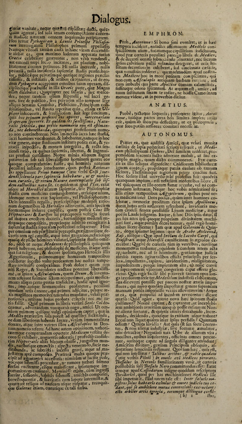 gloria: vanitate, neque qusftus cupiditate dutti, quic¬ quam agerent, fed loia rerum contemplatione conten¬ ti ltudiole naturam omnem inquirendo petfpicerenr. Hos fertur Pythagoram a Leonte Principe Phliafio- rum interrogatum Philolophos primum appellaffe. Namque vilendi tantam cauta in hanc vitam dcicendif- ie aiebat ea, qus maximo ludorum apparatu totius GyaciA celebritate gererentur , non vero vendendi, aut emendi turpi luaq incitatos, aut plaulum, nobi- iitatemve corona petituros. Hi nulla merccdc, nulla pecunia, nulla invidentia lapientia: ftudia profiteban¬ tur , publiecque privatimque qiiafque regiones praecia^ riifimis, & inftitutis , & artibus exornantes, ut de eo¬ dem Pythagora accepimus omnibus fuam operam, dif- ciplindquc praebuifle in illa GrAcis parte, qua: Magna olim dicebatur; Quapropter nec falaria , nec merce¬ des , neque tandem ullum ftipendii, vel lucri ge¬ nus, five de publico, five privarim ullo tempore Tege aliqua Senatus Conluko, Plebilciro , Primppum con- ilitutionibus, vel ftatuto repetitur quin,, etiam ex VI- fin.no indecorum, & irreligiofum fuit lege fancitum , quia hoc primum profiteri eos oportet, mercenarium Je operam [pernere. Et quidem res [antlijfima, Natu¬ ralis [cientia, qus pretio nummario non eH efiirnan- da , nec dehonestanda, quapropter profellorum nume¬ ro non continebantur. Non immerito tacra hasc ftudia, ftacri homines vocabantur, & habebantur,namque in hoc vira: genere, atque ftudiorum inftituto polita erat, & ve¬ ritatis inlpe&io, & morum integritas, & rcdla fen- riendi ratio, ex quibus fapientia, libertas, Sc Ingenui¬ tas profluit certiflime. Neque minus. aliquem fugere putaverim fub tali Iiberalilhmo fp minum genere eos quoque compreheiifos fuiire, qui hominis naturam peculiari inftituto intuebantur, quos poftea Rationa¬ les appellarunt Primo namque ('utar verbi Celfi ) me¬ dendi [cientia par i[apientiA habebatur, ut py morbo¬ rum curatio , & rerum Natura contemplatio [ub iif~ dem auttoribus nata fit. Et quidem ut apud Flat, extat ufque ad Herodici tetatem fapientia:, five Philolophix ftudia cum medicina conjungebantur , utnufquc unum, idemque nomen erat Sapientum, vej Philofophorum : Dein nonnullis regulis, prtefcriptifque medendi ratio¬ num dogmatibus ab Herodico adinventis, artis Ipeciem formamque induere ccepilPe, quam .poftea Cous iHe Hippocrates & Eurifon lui praeceptoris veftigia fecuti ad majora eve&am decretis , fotmulifque medendi un- dequaque conquifitis, proprioque arbitrio excogitatis a fapientia ftudiis feparatam pofteritati reliquerunt. Hinc per omnium oEa pr^ftitutis preceptis,pTalignarifque de¬ cretis rem agi coepifle, atque inter gregarios,nefariofqpe quofq; de pLbc homines volutari,lapientia ftudio omiD so, adeb ut neque Medentes de philo.fophia quicquam pen/i haberent, nec philolophi de medicina. Itaque anti¬ qua Ilia religione, & decore fpoliata,quo Heroicis illis jCgyptiorum, ptimorumque hominum temporibus colebatur incefto vultu perorantem hac noftra tempe- ftate reviruiire confpeximus. Proh dolor i quam non nili Reges, & Sacerdotes tradfcare poterant liberalmi- me , ut lplum */E[culapium, quem Deum , & invento¬ rem referunt fulmine ibtum acceperimus, quia medica¬ menta aliqua certo pretio tradiderat, hodie apud ig.no- tos, imp.tofque homunculos profanetur, peculiari quodam artis canone, qui primus adjicitur > perque ar¬ cis magillros memoriter tenendus mandatur, veluti prae¬ notiones , artifque hujus probata ct iter i a : nec me ra¬ tio fallit. Quid primum in libris verfiiti Senis Condo¬ ceamur , advertandum vos quteso rogo , amici. Ut om¬ nium primum quifque vulgi opinionem captet , quae in Medico prtelertim fola poteft ad quaelibet factitanda , nc dum liberiores habenas laxare, verum immortalitate donare, atque inter veteres illos <i/£[culapios in Deo¬ rum numero referre. Ad hanc autem opinionem, authori- tatemque comparandam oportere Medicum veftitu de¬ coro le exhibere, unguentis odoratis ( profcbtb credide¬ rim Hippocratis alias hircum oluifle,) unguibus.mun¬ dis , naribiilqiie emunCtis: afpeftu venerando,facie me¬ ditabunda, ac fubtriftiinceffii gravi, atque ad ma- jeftatcm apte compofipo. PrtEtereil multa quoque prte- cipitad aegrotantes acceftliris: nimirum ut tacito pede, vocequc (ubmiffa procedant, n“ rumore turbati lomno iorfan .excitentur, cifque maledicant ,.ipforumque im_ portimitatem caulentur. Meminiff etiam, cum lngrelji Fuerint, feflionis, habitus fubmifli , amictuscompoliti, breviloquentia:, & (iiavitatis cum lepore intermuta:,& quotquot reliqua ad nauicam ufque rufpatur , recoquit- que Galenus etiam, coeterique ex tali turba. EMPHkON; Proh, Autonorne? Si bono feni eveniret, ut in haec tempora incideret, audaCtei affirmarem Medicis con- fpiciflorum ulum , fueatumque capillitium indiCtuium* quod prte cceteris peculiari parergo libris de Medico„ & de decenti ornatu lubncctcndo -dnotaret, nec facium iplius calvitium pallii velamine detegeret, ut oris ha¬ bitum deccntiorcm exhiberet, led cincinnata cafta.ie, qus venultius redderet ■, qucmadmoddm apud noftra- tes Medicos hoc in more politum conspicimus, qui non cum zAifculapio antiquam baibam nutriunt, led cum imberbi ejus parte Apolline comam calamilhis, fuffituque. odoro Ipirantem. At teqiuim eft , amice , ad tiuim inltitutum finam te redire, nc hodie Camerinam movere videar, ut in proverbio dicitur. AN/ETIUS. Probe, retteque loqueris; profequerc igitur, Auto- nome, tualque partes intra hos limites implere latius erit, quam ab inecepto deflebtere, ut ca peilequaiis , qute fuos potius authores comitati nccdPelit. AUTONOMUS. Pf£Eter ea, qute aiidillis Amicf, qute veluti monit3 ceElitus.de Iapia pofteritati Icripta reliquit, ut Medi¬ cum philofopnum Ifiotheos ,Dei fimilem redderet,pro- pemodum lexcenta fadto adnotare maluit, ut luo ex- cmplo. magis, quam didlo commoneret. Pite ccete- ris ex illo reliqua dignofeite.* Cnidiorum bibliothecae ignem conjecit, propriaque pania exulare ob tantum facinus, Thelfalainque regionem petere coactus fuit. Hoc Icelereillud univerloorbi piofeftus fuit: quodvis quanquam impium, i etfi nefaritim medentibus licete , 11 vel quicquam ex illo eorum fama: accedat, vel ad com¬ pendium inftruacur. Neque hoc vobis admirationi liti illis etiam temporibus IsEgyptiorum , quibus pene or¬ ta medicina inter Deos potius, quam inter homines co¬ lebatur , memoriae proditum extat ipliun Apollinem 9 quem hujus artis authorem referebant, invidentia mo¬ tum crudeli fenere perdidille Linum medicina:, atque poetis Laude inlignem. Itaque, li hoc Diis iplis datui i (i per has artes ipli quoque propriam divinitatem machi¬ nati fun.t, atque partum decus tuentur, quid ergo homi¬ nibus licere dicetur ? Jam quae apud Galenum de Quin¬ to, deque ipfomet legimus : quee de Arabe Avicennd± Rafi , aliil.que: Qua: apud loviurn de lacobo Carpi, qui Erafifirati atque Hierofili carnificinam in a:grocos ex¬ ercebat; Quafve dc costeris tum in veteribus, novitque monumentis traduntur,equidem fecundum artem a&a apparebunt, nec ad fe hominum, gentiumgue judicia merito rapere, igitur talibus effi&a principiis per Ice- lera, impolluras, rapinas, invidentiam, malignitatem, impudentiam , perque impietatem alta, efc nunc crevit ut lupra omnem vidomm congeriem caput efferre glo- rietur. Quis ergo facile fibi p.itaverit tantum opus lon¬ ga freculonimteuie tot Me dentium indulltia elaboratum, una die everti potuifle per paucos noftra: tetatis impo- ftores, qui novo quodam impoftura: genere fupremam manuum potius impofuifle verius afteveraverim ? Atque ut ea, quae propolui ad incudem revocentur; dicant qua:fb:Quid agunt, quove nova ha:c ip forum ftudia collimant: Nonne captant, & captantur ,ut inexplebi¬ lem ambitionis avaritiem quoquo poflic exfaturent Non¬ ne aliena: fortuna:, & quietis olores detrahendo ,incre- ando, deridendo, quoufque in exitium ufque trahunt? ccuinon liquet quanta inter ipfQs perfidia: Qiiantum odium ? Qitanta invidia ? Aut quis eft fua forte conten¬ tus , & non alienae induftiias, live fortuna: aemulator, ofor detta6tor ? N.egotiofi tota Urbe de aliorum vita, moribus,opibus inquirentes, officinas omnes percur¬ runt., auuitoque capite ad lingula diligenter attendunt: Amicitias divitum., gratiam ftrincipum obfequio, af- fentatione lenociniis redimunt. Qiiorlum htec ,'quis eft, qui non intyfligat [ Talibus artibus , & rabie quadam ( utar verbis Plinii ) in omnis avi Medicos perorans. Thefialus in A/trowrV familiaritatem venit,ut casteiis pofthabitis foli [hefialo Nero committendus effit: Extat quoque apudCa(Jiodorum infignequoddam referiptum iheodorici, quod per has machinationes Medicus ille fibi impetrarat, illud autem tale eft : Inter [alutis m*- giflros[olus habearis eximius & ornnes judicio tuo ce- dlant,qui [e ambitione rnutuA contentionis excruciant: eflo arbiter artis egregia, eorumque difHngtte confli- (b) z Eliis, \ /