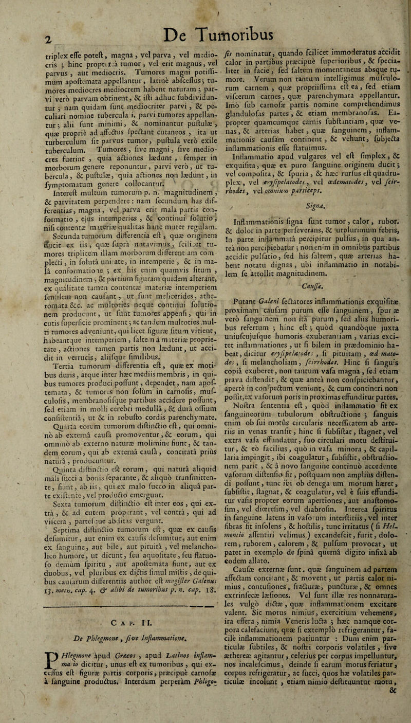 / De Tumoribus triplex efle poteft , magna , vel parva , vel medio¬ cris j hinc propttrea tumor , vel erit magnus, vel parvus , aut mediocris. Tumores magni potifli- mum apoftcmata appellantur, latine abfceflus; tu¬ mores mediocres mediocrem habent naturam ; par¬ vi vero parvam obtinent, & ifti adhuc fubdividun- tur i nam quidam funt mediocriter parvi , Sc pe¬ culiari nomine tubercula i. parvi tumores appellan¬ tur ; alii funt minimi, Sc nominantur pullulas, quse proprie ad aff-dlus Ipe&ant cutaneos , ita ut turberculum fit parvus tumor, pullula vero exile tuberculum. Tumores, fivc magni, five medio¬ cres fuerint , quia adliones laedunt , femper in morborum genere reponuntur, parvi vero , ut tu¬ bercula , Sc pullulae, quia adliones non laedunt, in fymptomatum genere collocantur. Intereft multum tumorum p. n. magnitudinem, & parvitatem perpendere : nam fecundum has dif¬ ferentias , magna, vel parva erit mala partis con¬ formatio , ejus intemperies , Sc continui folutio, nifi contentae materiae-qualitas hanc mutet regulam. Secunda tumorum differentia eft , quae originem ducit ex iis, quas fupra notavimus, fciiicet tu¬ mores triplicem illam morborum different am com plefti , in foiuta uni ate, in intemperie , & in ma¬ la conformatiooe ; ex his enim quamvis firum , magnitudinem , & partium figuram quidem alterant, ex 'qualitate tamen contentae materiae intemperiem fenfiiein non caufant, ut funt melicerides, athe¬ romata &c. ac multoties neque continui folutio- nem producunt, ut funt tumores appenfi, qui in cutis fuperficie prominent; ac tandem multoties mul¬ ti tumores adveniunt, qui licet figurae litum vitient, habeant que intemperiem, falten a mrteriae proprie¬ tate , actiones tamen partis non laedunt, ut acci¬ dit in verrucis, aliifque fimilibus. Tertia tumorum differentia elt, quae ex moti¬ bus duris, atque inter haec mediis membris, in qui¬ bus tumores produci poffunt, dependet, nam apof- temata, Sc tumores non foliim in carnolis, muf- culolis, membranofifque partibus accidere poffunt, fed etiam in molli cerebri medulla , & dura offium confidentia, ut Sc in robufto cordis parenchymate. Qua rta eorum tumorum diftindlio eft, qui omni¬ no ab externa caufa promoventur, Sc eorum, qui omnino ab externo naturae molimine fiunt, Sc tan¬ dem eorum, qui ab externa caula , concitata prius naturi , producuntur. Quinta diffinitio eft eorum, qui natura aliquid malr fucci a bonis feparante, Sc aliquo tranfmitten- te, fiunt, ab iis, qui ex malo fucco in aliqua par¬ te exiftente, vel produdto emergunt. Sexta tumorum diffinitio elt inter eos , qui -ex¬ tra , Sc ad cutem properant, vel contra, qui ad viiccra , partcfque abditas vergunt. Septima diffinitio tumorum eft, quae ex caulis defumitur, aut enim ex caulis defumitur, aut enim ex fanguine, aut bile, aut pituita , vel melancho¬ lico humore, ut dicunt, feu aquofitate , feu flatuo- fo demum fpiritu , aut apoftemata fiunt, aut ex duobus, vel pluribus ex di.itis fimul miitis , de qui¬ bus caularum differentiis author eft magifler Galenus I^. metb. cap. 4. & alibi de tumoribus p. n. cap. 18. C A P. II. De Phlegmone , five Inflammatione, PHlegmone ^pud Gracos , apud Latinos inflam- ma io dicitlir , unus eft ex tumoribus , qui ex- ceffus eft figurae partis corporis, praecipue carnofas a fanguine produitus. Interdum perperam Phlogo- fis nominatur, quando fcilicet immoderatus accidit calor in partibus praecipue fuperioribus , & fpecia- liter in facie , fed faltem momentaneus absque tq- more. Verum non tantum intelligimus mufculo- rum carnem , quae propriiffima eft ea, fed etiam vifcerum carnes, quae parenchymata appellantur. Imo fub carnofae partis nomine comprehendimus glandulofas partes , Sc etiam membrano fas. Ea¬ propter quamcumque carnis fubftantiam, quas ve¬ nas , & arterias habet , quae fanguinem, inflam¬ mationis caufam continent , 6c vehunt, (ubjedta inflammationis effe (latuimus. Inflammatio apud vulgares vel eft fimplex, & exquifita, quae ex puro fanguine originem ducit; vel compotita, & fpuria , Sc haec rurlus eft quadru¬ plex , vel eryfipelatodes, vel oedematodes, vel fcir- rhodes, vel omnium particeps, z ’ Signa. Inflammationis figna funt tumor , calor , rubor. & dolor in parte perfeverans, Sc utplurimum febris, In parte inflammata percipitur pulfus,in qua an¬ tea non percipiebatur $ non enim in omnibus partibus accidit pulfatio, fed his faltem, quae arterias ha¬ bent notatu dignas, ubi inflammatio in notabi¬ lem fe attollit magnitudinem. Confla. Putant Galeni fedlatores inflammationis exquifita» proximam caufam purum efle fanguinem , fpur ae vero fanguinem non ita purum, fed aliis humori¬ bus refertum ; hinc eft ; quod quandoque juxta uniufcujufque humoris exuberandam , varias exci¬ tet inflammationes , ut fi bilem in praedominio ha¬ beat, dicitur eryfipelatodes } fi pituitam, oed rnato- des , fi melancholiam, fcirrhodes. Hinc fi fanguis copia exuberet, non tantum vafa magna , fefl etiam prava dillendit, & quae antea non confpiciebantur > aperte in coffpedlum veniunt, Sc cum contineri non poflit,ex vaforum poris in proximas effunditur partes. Noftra fententia eft , quod inflammatio fit ex fanguineorum tubulorum obftru&ione ; fanguis enim ob fui motus circularis necefflcatem ab arte¬ riis in venas tranfit, hinc fi fubfiftat, ftagnet, vel extra vafa effundatur, fuo circulari motu deftitui¬ tur, Sc eo facilius , quo in vafa minora , Sc capil¬ laria impingit, ibi coagulatur, fubfiftit, obftrudlio- nem parir , Sc a novo fanguine continuo accedente vaforum diftenfio fit, poftquam non amplius diften- di poffunt, tunc ibi ob denega um morum hxret, fubfiflit, llagnat, & coagulatur, vel e fuis effundi¬ tur vafis propter eorum apertiones, aut anaftomo- fim,vel dicerefim, vel diabrofin. Interea fpiritus i^i fanguine latens in vafo um interftitiis, vel inter fibras fit infolens , Sc hoftilis, tunc irritatus ( fi HeL montio affentiri velimus ) excandefcit, furit, dolo¬ rem, ruborem, calorem , & pulfum provocat, ut patet in exemplo de fpina querna digito infixa ab eodem allato. Caufas externas funt. quas fanguinem ad partem affedlam concirant, Sc movent, ut partis calor ni¬ mius , contufiones, fradturae, pundluras,& omnes exrrinfecas Jaefiones. Vel funt illae res nonnatura- les vulgo diftae, quas inflammat onem excitare valent. Sic motus nimius, exercitium vehemens, ira effera , nimia Veneris ludia ; haec namque cor¬ pora calefaciunt, quae fi extemplo refrigerantur, fa¬ cile inflammationem patiuntur : Dum enim par¬ ticulae fubtiles, & nollri corporis volatiles , five aethereas agitantur, celerius per corpus impelluntur, nos incalefcimus, deinde fi earum motus feriatur , corpus refrigeratur, ac fucci, quos hae volatiles par¬ ticulae incolunt , etiam nimio deftituuntur motu, &