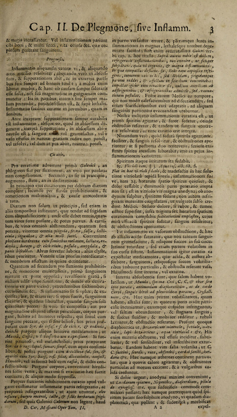 N Cap. II. E>e Plegraone, five Inflamm. 3 & magis in era [fantur. Vel inflamrri:itionem pariunt cibi boni , & multi fitcci , vita Oriofa &c. qux co- piofum generant fanguinem. y> . . • '■■•Ptogmfifi • ' r’ ni *) i - * i ~ \ * t Inflammatio aliquando, naturae vi, & aliquando aitis auxilio rciolvitur , .aliquando, vero in ablcel- fum, S: fuppurationeni abit , ac in externis parti¬ bus fere femper ad bonum tehd t 5 a multis enim liberat morbis , & hanc ob caufam femper falutaris cile fofetj nifi fu a magni rudi ne in gangraenam com¬ mutetur : Ita in partibus, internis fere femper ma¬ lum portendit, periculofilTima cft, 5c faepe lethalis. Inflammatio facilius curatur in juvenibus , quam in iembusw Ante inceptam fuppurationem femper curabilis cft inflammatio , abfque eo, quod in abfcellum de¬ generet j. incepta fuppuratione , in abfeelTum abire neceile cft , fanguis en&lh vel grumefa&us , vel e vafis eflufus in naturae gratiam redire non poteft, vel rcfolyi, vel dum in pus abiit, neutrum poteffc. Qt atic4 Pro curatione advertunt primo Galenici , an phlegatori fiat per fluxionem, an vero per paulati- nam congeftionem. Secundo , dn fit in principio, augmento , flatu , an in declinatione. In principio ejus curationem per debitam diaetam complent •, fecundo per fluxus prohibitionem, & remotibrtem multitudinis , & caulas antecedentis a toto. Diaetam non folum in principio , fed etiam in aliis temporibus inftituunt, quae tendat ad frigidam cum aliquali iiccitate j unde dTe debet tenuis,quan* tum vires ferre poliunt, & potus parvus. A carni¬ bus ,& vino omnino abflinendum, quantum fieri poterit, vitentur omnia pinguia, frtxa} falfa , lacli- einia , legumina , & alia mali (ucci. Conveniunt phtifana hordeacea cum feminibus melonum, lablucUj en- di via , borago , cr cich ■riurn, pajJuU , amygdala , & panis bifcotlas. Alvus fervetur lubrica , alias clyfte, ribus proritetur. Veneris ufus prorfus interdicatur - & membrum affeftum in quiete detineatur. Quantum ad fecundum pro fluxionis prohibitio¬ ne, & remotione multitudinis, primp fanguinem mittunt ex p ute oppohta, revulfionis gratia, fl nullum adfit impedimeriaim , 8c deinde ob deriva¬ tionem ex parte vicina , praecedentibus friftionibus, cucurbitulis &£•:. Si inflammatio fit fi .-plcx, & ex- quiiita,- bis, tk etiam ter. fi opus fuerit, fanguinem eliciunt, & quidem liberalius, quando fanguisfoia quantitate peccet: Si vero Iit ccmpofita, aut pro magnitudine aliquod afferat periculum , corpus pur¬ gant, habito ad humores refpe&u, qui fimul cum 1'anguine peccant, qui fi lint biliofi, hos prius prae¬ parant cum Syr. de infif r. f de cich r. & endivia, deinde purgant aliquo lenitivo medicamento ,• ut Mannat CajJia, v l conf rvfatim cxprtjjione. Si fue¬ rint pituitofi', vel melancholici, prius praeparant Syr. de b rag. lupul. fumar. ftmpl. cum aquis confimi¬ libus, ck poftea purgant cum dtcocliouc feti. fen4 & agar ici cum Sp\ Snejj, rof. folut. diacatholic. confebt. Hamech, vel informa boli cum cajfid, & dictis con- » feeflionibus. Purgato corpore, conveniunt hirudi¬ nes f edis venis , maxime fi evacuatio haec fuerit conlueta , &: aliquo modo fupprefla. Propter fluxionis inhibitionem curatio apud vul¬ gares exiflimatur inflammatae partis refrigeratio , ac propterea refrigerantibus , ut ajunt utuntur, oleo rof aceo , butyro recenti, lable, & foliis herbarum frigi- darum, fed quia Galenici Galenum non legunt, haud D. Cur, M ‘fitani Oper Torn, //, in parvo velfantur errore, St plerumque lenes in¬ flammationes in maunos, lethalefque morbos deve* rrerafe facitint j furft enim accuratifiimi Ver¬ ba cap. 2. hoc titulo-: Supra autem nobis cft dicf. rn i refrigeratis inflamrAuiionibu; , non evenire , ut femper fubftdecn:, ouia vi ingentis, & magna irftxmmaiftt.i; i in qua compati u; defluxa >ftt, licet eam copi cft: s refri¬ geres , tumorem r.on to’lcs, fed lividam, frigidamqu: patem reddes, & a felium in fcirrhum commutabis: impubius igitur citrn tcnacinr fit, 'nullum auxili tm ab adftrigcnttbus , & > efrigerantibus admittit, fed evacua¬ tionem poftulat. Fuere autem Medici eo tempore , qui non modo calefacientibus ad difeutiendum, fed etiam fcarificationibus cuti adaptatis , ad aliquam fanguinis portionem evacuandam utebantur. Noflra indicatio inflammationis curativa eft , ut primo fpiritus agitatio , & furor fedetur , deinde obflrudio referetur, & tandem ut fanguis concre¬ tus refolvatur 3 ac tunc curatio erit integra. Notandum vero , quod fedata fpiritus agitatione, faciliter, & fanguis icfolvitur , & obflrudiones ape-: riuntur.- at fi poflrema duo tenta veris, furiofo exi- ftente fpiritu i ilealium laborabis, imo in pejus in¬ flammationem convertes. Spiritum itaque irritatum ita fedabis. Pc. yirrioh cum. j. Aqux rof atb. lib. fi. Fiat in hac v; rioli f latio, & madefactis in hac fola¬ tione vitriolata tepida linteis , inflammationem foa ve, nam 24. horarum ipatio fpiritus quiefeet, & dolor ceflabic , dummodo puris generatio inepta llon fit, efl in vitriolo vis magna anedyna, obano- dynum fulphur , fpiritunt fedans , non autem refri¬ gerans materia'm coagulatam, ut vulgares fallo cre¬ dunt Medici. Sedato dolore , li rubor , Sc tumor adhuc fuperlint, infra triginta fex horarum fpatium curationem complebis fodicationum emplaftroy cujus mira efficacia fpiritus fedatar, fanguis refolvitur, & obflrultiones aperiuntur. Fit inflammatio ex vaforum obflrufiiione, & haec db alkalis acido faturatis , quee non tantum fangui¬ nem grumefaciunt, & reliquos fuccos in fua circu¬ latione retardant , fed etiam partem volatilem in fuo curfu fiftunt. Inflammationis igitur curatio ea exportular medicamenta, quae acida, & auflera ab- forbent, fanguinem, reliquofque luccos volatilio¬ ribus imbuunt particulis , &; obftruda referant vafa* Hujufmodi lunt interna , vel externa. interna abforbentia funt, quae felem habent vo¬ latilem , ut Mumia , fperma Ceti , C. C. & ebur fine igne parata , antimonium diaphoreticum , os de corde Cervi, fanguis hirci ad pleuritidcm paratus, CryflalL rnont. 0rc. Haec enim praeter volatilitatem, quam habent, aikalia funt, in quorum poris acidae parti¬ cula: incuniantur, earumque cnfpidcs infringuntur, vel faltim obtunduntur , & ftagnans fanguis, &z fuccus fluidior , & mobilior ledriitur , tubuli laxantur, Si obftruftio referatur. Profunt quoque diaphoretica ut, Be^oartuum minerale , toviale, mar~ tiaie , lapL bczji.trticus , aq.ia theriacal s C'c. His enim materia obftruens, vel effufe inciditur, fubti- liatur, Sc vel fenfibilicer, vel mfenfibiuter extur¬ batur. Eandem habent vim falia volatilia , ut C« C. fuccini y feordit , ruta, abfynthii, cardui fancli, bar- da na &c. Haec namque aethereas continent particu¬ las , quae a quovis calore agitantur, & obflruentes particulas ad motum excitant. &c a vulgaribus ca¬ lida creduntur. Si dolor urgeat, anodyna maxime conveniunt, ut Laudanum optatum, JSiepenthcs, diafcordium, pilula de cynoglojf. c?c. quae fudorificis commode com- milceri polfunt; haec namque praeterquam quod fpi- ritum pacant fuo fulphure anodyno, vi quadam dia¬ phoretica , qua pollent , & fudori^ca , morbificas A 2 expel-