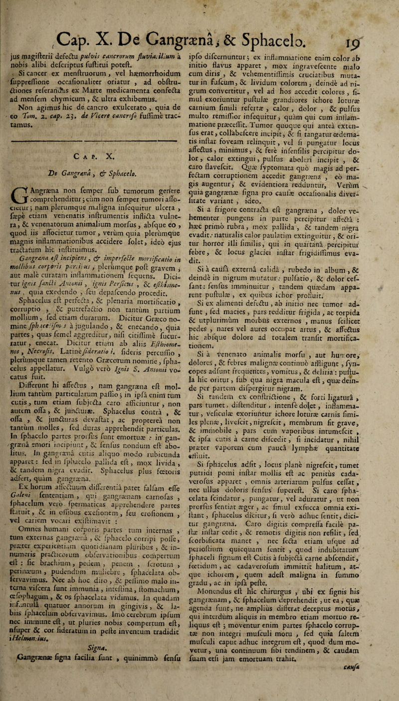 jus magi Aerii dcfe&u pulvis cancrorum fluviatilium a nobis alibi dcfcriptus fuftitui poteA. Si cancer ex menftruorum , vel haemorrhoidum fuppreflione occafionaliter oriatur , ad obAru- ttiones referand*as ex Marte medicamenta confe&a ad menfem chymicum , & ultra exhibemus. Non agimus hic de cancro exulcerato , quia de tamus. De Gangr&na , Cr Sphacelo. GAngrena non femper fub tumorum geriere comprehenditur 3 ciim non femper tumori affo- cietur 3 nam plerumque maligna infequitur ulcera , faepe etiam venenatis inArumentis infli&a vulne¬ ra, & venenatorum animalium morfus , abfque eo , quod iis affocietur tumor , veriim quia plerumque magnis inflammationibus accidere iolet, ideo ejus trallatum hic inAituimus. Gar.grana tfi incipiens , & imperfecte mortificatio in mollibus corporis pardiits / plerumque pofi gravem , aut male curatam inflammationem fequens. Dici¬ tur ignis fandi Antonii, ignis Perfletis , & efthLme- nns , quia exedendo , feu depafcendo procedit. Sphaceius cA perfe&a , & plenaria mortificatio , corruptio , & putrefacio non tantum partium mollium, fed etiam durarum. Dicitur Greco no¬ mine fpbaceifirr. s a jugulando , & enecando, quia partes , quas femel aggreditur , nifi citiflime fucur- ratur, enecat. Dicitur etiam ab aliis Eftbtome- nos , Mccrofis. Latine fiderat io i, fideris percuffio , plerumque ramen retento Crocorum nomine , fpha- celuS appellatur. Vulgo vero Ignis S. Antonii vo¬ catus fuit. Differunt hi affeCus , nam gangrena eA mol¬ lium tantum particularum paffio 3 in ipfa enim tum cutis, tum etiam fubjcfta caro afficiuntur , non autem offa, & jundlure. Sphaceius contra , & offa ^, & junCuras devaAat, ac propterea non tantum molles, fed duras apprehendit particulas. In fphaedo partes prorius fune emortuce .- in’ gan¬ grena emori incipiunt, & fenfus nondum eA abo¬ litus. In gangrama cutis aliquo modo rubicunda apparet: fed in fpbaceio pallida eA , mox livida , & tandem nigra evadit. Sphaceius plus fcetoris adfert, quam gangreena. Ex horum affeCuum differentia patet falfam effe Galeni fententiam , qui gangraenam carnofas , Iphacelum vero fpermaticas apprehendere partes ftatuit, &L in clhbus exefionem, feu erofionem , vel cariem vocari exi Armavit : Omnes humani corporis partes tum internas , tum extern as gangrena , & fphaceJo corripi polle, praeter experientiam quotidianam pluribus , & in¬ numeris prafhcorum obiervationibus compertum dl : fic brachium, pedem , penem , feroturn , peri naram , pudendum muliebre , fphacelata ob- iervavimus. Nec ab hoc diro , &c peliimo malo in¬ terna vifcera funt immunia , inteftlna, Aomachum, ceffiplugum, & os fphacelata vidimus, in quadam influiruld quatuor annorum in gingivis, & la¬ biis Iphacelum oblervavimus. Imo cerebrum ipfum nec immimecft, ut pluries nobis compertum ell, nfupcr & cor lideratum in pefte inventum tradidit iHclmo/t.ius. Signa. Gangrenae figna facilia funt , quinimmo fenfu ipfo difeernuntur 3 ex inflammatione enim color ab initio flavus apparet , mox ingravefcente malo cum diris , & veliementiffimis cruciatibus muta¬ tur in flifcum, & lividum colorem, deinde ad ni¬ grum convertitur, vel ad hos accedit colores , fi- mul exoriuntur puftulae grandiores ichore loturae carnium fimili referre , calor , dolor , & pulfus matione praecellit. Tumor quoque qui antea exten- fus erat, collabefceie incipit, & fi tangaturcedema- tis inAar foveam relinquit, vel fi pungatur locus afle&us, minimus, & fere infenfilis percipitur do¬ lor , calor extingui, pulfus aboleri incipit , & caro flavefeit. Quae fyptomata quo magis ad per¬ feram corruptionem accedit gangraena , eo ma¬ gis augentur, & evidentiora redduntur, Verum quia gangraenae figna pro caufae occaiionalis diver- Iitate variant , ideo. Si a frigore contradfo eA gangraena , dolor ve¬ hementer^ pungens in parte percipitur affefta : h^c primo rubra, mox pallida , & tandem nigra evadit.- naturalis calor paulatim extinguitur, & ori¬ tur horror illi fimilis, qui in quartana percipitur febre, & locus glaciei inAar frigidiflfimus eva¬ dit. Si a caiifa externa calida , rubedo in album , & deinde in nigrum mutatur: pullatio, & dolor cef- fant: fenfus imminuitur , tandem qucedam appa¬ rent puAulse , ex quibus ichor profluit. Si ex alimenti defc&u , ab initio nec tumor ad- funt , fed macies , pars redditur frigida , ac torpida & utpiurimum morbus externos , manus fcilicet pedes , nares vel aures occupat artus , & affe&us hic abfque dolore ad totalem tranfit mortifica- tionem< Si a venenato animalis morfu , aut huirore» dolores , & febres malignae continuo affligunt , fyn- copes adfunt frequentes, vomitus, & deliria : puAu- la hic oritur, fub qua nigra macula eft > quae dein¬ de per partem difpergirur nigram. Si tandem ex conAriftione , & forti ligatura , pars tumet, diAenditur , intenfe dolet, inflamma¬ tur , veficuiae exoriuntur ichore loture carnis fimi- Jes plenae, livefeit, nigrefeit, membrum fit grave, & immobile , pars cum vaporibus intumefeit , & ipfa cutis a carne difcedit, fi incidatur , nihil preter vaporem cum pauci lympha quantitate effluit. Si fphacelus adfit , locus plane nigrefeit, tumet putridi pomi inAar mollis eA ac penitus cada- verofus apparet , omnis arteriarum pulfus ceffat, nec ullus doloris fenfus' fupereA. Si caro fpha¬ celata fcindatur, pungatur, vel aduratur, ut non prorAis fentiat aeger , ac fimul exfucca omnia exi- lbnt, fphacelus dicitur, fi vero adhuc fentit, dici¬ tur gangrena. Caro digitis comprefia facile pa- Aa: inAar cedit, & remotis digitis non refilit, fed fcorbificata manet , nec feda etiam ufque ad perioAium quicquam fentit , quod indubitatum Jphaceli fignum eA Cutis a fubjefta carne abfcendit, foetidum , ac cadaverolum immittit halitum , at¬ que ichoiem, quem adeA maligna in fummo gradu , ac in ipfa peAe. Monendus e A hic chirurgus , ubi ex fignis his gangrenam, Sc Iphacelum deprehendit , ut ea , quae agenda funt, ne amplius diflerat deceptus motus, qui intcrdiim aliquis in membro etiam mortuo re¬ liquus eA 3 moventur enim partes fphacelo corrup¬ tae non integri mufculi motu , fed quia faltem mufculi caput adhuc integrum eA , quod dum mo¬ vetur, una continuum fibi tendinem, & caudam fuam etfi jam emortuam trahit. caufa