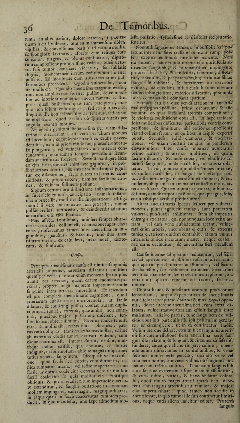 cO f De Tumoribus tum , in aliis parum, dolore carens , ( praeter¬ quam fi eft a vulnere , tum enim immenfum doler» vigilias, Si convulfiones parit ) ad taftum mollis,. Si lpongiofae laxitatis, afpeftu cum reliqua.cute concolor, turgens, Si plenus confpicitur, digito¬ rum comprefTione promptiffime cedens, adeo ut to¬ tus fere tumor evanefcere videatur , led lublatis digitis, momentanee iterum redit tumor fortiter piflfans , fed inordinate cum alus arteriarum pul¬ lationibus procedens. Quod a vulnere fit , non ita molle eft. Quando aneurifma magnum evallit, tunc non amplius tam fortiter pullat, Si compref- fum ad interiora non redit: motus tamen, & itre- pitus qua fi bullientis quae tum percipitur , id- que non foliim cum digitis , fed etiam alias , Sc ftrepitus ille non falrcrrt digitis fentkui? , fed etiam admota aure , quod accidit ob fpintus vitalis per angufta meantis motum. An autem genitum fit anerifma per viam dila¬ tationis arteriarum , an vero per alium modum ad lucendum 3 cognofcittir primo ex caulis praece¬ dentibus, nam in priori modo nop piaeceueruntcau- fce pungentes , vel vulnerantes , aut atterias con¬ tundentes , quae tamen femper procedunt fecun¬ dam aneurifmatis fpeciem. Secundo colligere licet ex ejus fitu 3 quotieS enim hoc gignitur , in pro¬ fundioribus arteriis, & interitonbus femper gigni¬ tur ex dilatatione , fecus autem in [arteriis exte¬ rioribus, & prope cutem 3 nam hae facile punitio¬ nes , Si vulnera fuftinere pofTunt. Signum certum pro diftinftione inflammationis , in fuperficie tumoris anticipatio , nam ii inflam¬ matio praecedit, mollities illa fuppurationis eft fig- num 1 fi vero inflammatio non piteceiht, tumor pulfat preiTus, retrocedit, & deinde redit ad litum aneurifma eile tibi fuadeas. / Pars affefta faepiftime , imo fere femper ob ar¬ terias carotides, collum eft, Si praecipuefupra clavi culas , obfervamus tamen nos aneurifma in in ¬ guinibus , genubus , Si brachiis, imo duo aneu rifmata interna ex cafu levi, jivxra renes , dexte- rum, Si finiftrum, Crttifam Prjetipiia aneurifmatis caufa eft nimius fanguinis arterialis impetus , arteriam dilatans3 multinn quam per venas 3 unius enim momenti fpatio plus tranfit per arterias, quam decem momentis per venas , propter longe majorem impetum a corde fangumi intra arterias imprellum. Et fcitndum eft pro completa aneurifmatis cognitione , quod arteriarum fubftantia eft membranofa , ut facile dilatari, Si conftringi poflitj conftat autem aupli- ci propria tunica, externa , quae ambae, ne a conti¬ nua , praecipue majori pullatione dolerent, fen- fum habent obfcurkfimum. Externa tunica tenuis, rara, Si mollis eft , reftas fibras plurimas , pau¬ cas vero obliquas, trarifverfas habens nullas, Si haec ab exteriore cordis tunica derivari videtur, cum eaque continua eft. Interna durior, denlior, mul- toque crailior exiftic, qua cralhtie, Si duritie indiguit, utfpirituofum > abfquemagnadiflipatione tutius veheret fanguinem. Ideoque fi vel exienli- one , quod facile fieri poteft, ciim durior fit, tu¬ nica rumpatur interna , vel feduone aperiatur , non facile ui* durior coaleicit 3 externa vero ut mollior facile coalefcit : & quia mollior eft. Fibrifque obliquis. Si fpiritu vitali exitum impetuofe quaeren¬ te extenditur , Si fanguis pullatione in externam mollem impingens, eam magis , magifquedilatat, in eaque quali in facco coacervatus tumorem pro¬ ducit , in quo mamfefta , imo farpe admodum mo- lefta pulfatio , fyftolefque ac diaftoles reciprocatio fentitur. Nonnulli Tagaciores M~dentes impofftbile fere pu¬ tarunt internam fatis craftam tunicam rumpi pof- ie , externa tenuiffima incolume manente. Non ita putent , nam tunica interna efto duriufcula ab irruente fttngdihb , Si ajiquantifper. impingente propter falia acria'', Si 'erodentia, fcinditur, diifeca- tut, exeditur, Si per patefa<fta$, hujus tunicae fibras fanguis fe inffnuat , & interiorem ab exteriori eximit , ac circulans in fuo curfu hiatum obvium fcofim lubi-ngreditur, exterior dilatatur, quia mol¬ lior , Si majus fibi comparat fpatium. Exterifcfe caulae 3 quae per dilatationem aneurif¬ ma progignere -pofTunt, primo occurrunt, & effe poflunt, ob quas forti fimi a fpi ritus compreffione , Si violenti cohibitione opus eft , ut faepe accidere foiet mulieribus difficulter patientibus ventris com- prefliOne , Si fimilibus, ubi potior comprefiionis vis ad collum fertur, ut quilibet in feipfo experiri poteft. Secundo, validi clamores , Si vocifera¬ tiones, vel etiam violenti conatus m ponderum elevationibus. Inter caufas interna/ numeratur primo laxitas , Si arteriae mollities , ob quanv facile dilatatur. Secundo copia , vel ebullitio ar- teriofi fanguinis, unde facile fit, ut arteria dila¬ tetur. Tertio, numerantur obftruftiones internae, ex quibus facile fit , ut fanguis non reifte per cor¬ pus diftribu tus magis in parte aliqua abundet, Si cu¬ muletur, ob quam caufam majori colleftus mole, ar- teritias dilatat. Quarto animi pathemata, ut funtira- Si furor, deinde corporis paffiones, quaeque igne, fole, curfu cibifque acribus producuntur. Altera aneurifmatis fpecies fcilicet per vulnera¬ tionem , plures agnofeit caufas , funt praefertim vulnera, punfturae, collifiones. Item ab imperitis chirurgis excitatur , qui nonnunquam loco venae ar- riam , vel eam venae fubjacentem fecant, vulne¬ rata enim arteria, incumbens ei cutis. Si externa tunica cicatricem quidem contrahit, at tum vufnus interioris tunicae incuratum manet, neque coalet, nec carne occluditur, Si aneurifma fieri necdTum eft. Caufae internae ad quatuor reducuntur , vel fcili¬ cet ad apertionem olculorum ipfarum arteriarum, quae apertio gnece dicitur anaftomofis 3 vel fecun¬ do diaerefim , feu erolionem earundem arteriarum tertio ad diapedefirn, feu rarefaiftionem ipfarurp j ar¬ teriarum 3 quarto tandem ad rixim , feu rup¬ tionem. Contra hanc3 & praeftantiflimorum prafticorum fententiam , atque experientiam de aneurifmatis eaufa fele acriter primo Platerns Si mox Regius oppo¬ nit, docet uterque aneurifma fieri, cum extra di¬ latam > vulneratamve arteriam effluit fanguis inter mufculos , aliafve partes , tunc fanguinem ex vif- cidioribus fuis particulis fibi ipft pelliculam genera¬ re, Si circumjicere , ut in ea contineatur tradit. Verum uterque delirat, etenim fi ex fanguinis arteri- ofi fub cutem eftulione fieret aneurifma certe fan¬ guis ille in latUm, & longum, Si circumcirca fefe dif¬ funderet, cutemque aiieno tingeret colore 3 quem¬ admodum obfervamus in contufionibus, Si venae feftione miniis refte perafla , quando venae vel tota pertunditur, aut venae vulnus ob fanguinis im¬ petum non reifte clauditur. Tunc enim fanguis fub cute faepe ad extremam ufque manum effunditur , Si cutis rubro , viridi , Si flavo foedatur colore. Id, quod multo magis arteria aperta fieri debe¬ ret 3 cum fanguis arteriofus fit tenuior , Si majori curn impetu effluat : quod tamen non accidit in aneurifmate, in quo tumor ille fuis continetur limiti¬ bus, neque cutis alieno inficitur colore. Praeterea fanguis