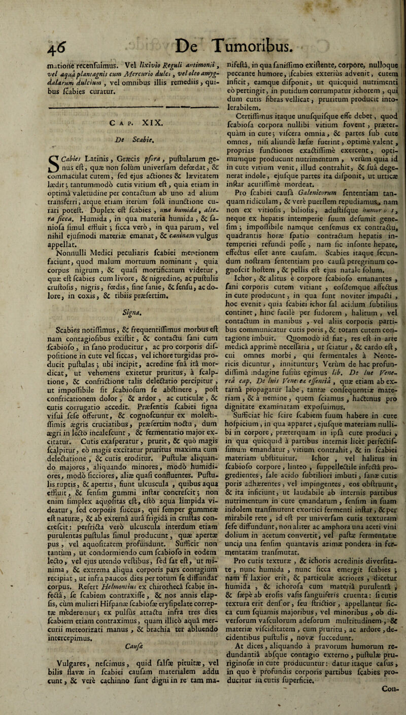 mutione recenfuimus. Vel lixivio Reguli amimonii, vel aqua piant agnis cum Mercurio dulci, vel oleo amyg¬ dalarum, dulcium , vel omnibus illis remediis , qui¬ bus fcabies curatur. v / t ■ .- - - 1 - ■ — - - -—-— - - - C A p. XIX. De Scabie. SCabies Latinis , Graecis pfira , pullularum ge¬ nus eft, quae non folum univerfam defoedat, & commaculat cutem, fed ejus a&iones & lasvitatem laedit; tantummodo cutis vitium eft , quia etiam in optima valetudine per conta&um ab uno ad alium transferri, atque etiam iterum fola inun&ione cu¬ rari poteft. Duplex eft fcabies , una loumida, alte¬ ra Jicca. Humida , in qua materia humida , & fa- niofa ftmul eftiuit ; ficca vero, in qua parum, vel nihil ejufmodi materia emanat, & caninam vulgus appellat. Nonnulli Medici peculiaris fcabiei mentionem faciunt, quod malum mortuum nominant , quia corpus nigrum, & quali mortificatum videtur > quae eft fcabies cum livore, nigredine, ac puftulis cruftofis, nigris, foedis, finefanie, Scfenfu, ac do¬ lore, in coxis, & tibiispraefertim. Signa. Scabies notiffimus, & frequentiffimus morbus eft nam contagiofibus exiftit, & conta&u fani cum fcabiofo , in fano producitur, ac pro corporis dif- pofitione in cute vel ficcas, vel ichore turgidas pro¬ ducit puftulas; ubi incipit, acredine fua ita mor¬ dicat, ut vehemens exitetur pruritus, a fcalp- tione, & confri&ione talis delettatio percipitur , ut impoflibile fit fcabiofum fe abftinere , poft confricationem dolor , & ardor , ac cuticulae, & cutis corrugatio accedit. Praefentis fcabiei ligna vifui fefe offerunt, & cognofcuntur ex molefti- ffimis aegris cruciatibus, praefertim no&u , dum aegri in letto incalefcunt, & fermentatio major ex¬ citatur. Cutis exafperatur, prurit, & quo magis fcalpitur, eo magis excitatur pruritus maxima cum delegatione , & cutis eroditur. Pullulae aliquan¬ do majores, aliquando minores, modo humidi- ores, modo licciores, aliae quali confluentes. Puftu- lis ruptis, 8c apertis, fiunt ulcuscula , quibus aqua effluit, & fenfim gummi inftar concrefcit; non enim fimplex aquofitas efl, efto aqua limpida vi¬ deatur , fed corpoius fuccus, qui femper gummeae eft natura, & ab externa aura frigida in cruftas con- crefcit: perfri&a vero ulcuscula interdum etiam purulentas puftulas fimul producunt, quae apertae pus , vel aquofitatem profundunt. Sufficit non tantum , ut condormiendo cum fcabiofo in eodem lefto, vel ejus utendo veftibus, fed fat eft , ut mi¬ nima , Sc extrema aliqua corporis pars contagium recipiat, ut infra paucos dies per totum fe diffundat corpus. Refert Helmontins ex chirotheci fcabie in- fe&a, fe fcabiem contraxiffe, & nos annis elap- fis, cum mulieri Hifpanae fcabiofaeeryfipelatecorrep- tae mederemur; ex pulfus attattu infra tres dies fcabiem etiam contraximus, quam illico aqua mer¬ curii meteorizati manus , & brachia ter abluendo intercepimus. Caufa Vulgares, nefeimus, quid falfae pituitae, vel bilis flavae in fcabiei caufam materialem addu eunt, & vere cachinno funt digni in re tam ma- nifefti, in quafaniffimo exiftente, corpore, nulloque peccante humore, ffcabies exterius advenit, cutem inficit, eamque difponit, ut quicquid nutrimenti eo pertingit, in putidum corrumpatur ichorem , qui dum cutis fibras vellicat, pruritum producit into¬ lerabilem. Certiffimus itaque unufquifque effe debet, quod fcabiofa corpora nullibi vitium fovent, praeter¬ quam in cute; vifcera omnia, & partes fub cute omnes, nili aliunde Jaefae fuerint, optime valent , proprias fun&iones exadiflime exercent, opti- mumque producunt nutrimentum , verum quia id incute vitium venit, illud contrahit, & fua dege¬ nerat indole, ejufque partes ita difponit, ut urticae inftar acuriflime mordeat. Pro fcabiei caufa Galenicorum fententiam tan- quamridiculam, & vere puerilem repudiamus,, nam non ex vitiofis, biliolis, aduftifque humor o s, neque ex hepatis intemperie fuum defumit gene- fim ; impoflibile namque cenfemus ex contra&u, quadrantis horae fpatio contradam hepatis in¬ temperiei refundi poffe , nam fic infonte hepate, effedus effet ante caufam. Scabies itaque fecun¬ dum noftram fententiam pro caufa peregrinum co- gnofeit hoftem , & pellis eft ejus natale folum. Ichor, & alitus e corpore fcabiofo emanantes , fani corporis cutem vitiant , eofdemque affedus in cute producunt, in qua funt noviter impadi , hoc evenit, quia fcabiei rchor fal acidum fubtiiius continet, hinc facile per fudorem , halitum , vel contadum in manibus , vel aliis corporis parti¬ bus communicatur cutis poris, & totam cutem con¬ tagione imbuit. Quomodo id fiat, res eft in arte medica apprime neceffaria , ut fciatur , & cardo eft , cui omnes morbi, qui fermentales a Neote¬ ricis dicuntur , innituntur; Verum de hac profun- diffima indagine fufius egimus lib. De lue Vene¬ rea cap. De Inis Vena ea e flentia , quse etiam ab ex- tarna propagatur labe, tantae confequentias mate¬ riam , & a nemine , quem fciamus , hadenus pro dignitate examinatam expofuimus. Sufficiat hic fcire fcabiem fuum habere in cute holpicium, in qua apparet, ejufque materiam nulli¬ bi in corpore, praeterquam in ipfa cute produci , in qua quicquid a partibus internis licet perfedif. fimum emandatur, vitium contrahit , & in fcabiei materiam ubftituitur. Ichor , vel halitus in fcabiofo corpore , linteo , fuppelledile infeda pro¬ gredientes , fale acido fubtiliori imbuti, fanas cutis poris adhasrentes , vel impingentes , eos obftruunt, & ita inficiunt, ut laudabile ab internis partibus nutrimentum in cute emandatum , fenfim in fuam indolem tranfmutent exortici fermenti inftar, &per mirabile rete , id eft per univerfam cutis texturam fefe diffundunt, non aliter ac amphora una aceti vini dolium in acetum convertit, vel paftas fermentatae unci^ una fenfim quantavis azimas pondera in fer¬ mentatam tranfmutat. Pro cutis texturas , & ichoris acredinis diverfita- te , nunc humida , nunc ficca emergit fcabies ; nam fi laxior erit, & particulae acriores , dicetur humida , &c ichorofa cum materia purulenta , & faepeab erofis vafis fanguifer/s cruenta: fi cutis textura erit denf or, feu ftridior , appellantur fic¬ ca cum fquamis majoribus, vel minoribus , ob di- verforum vafculorum adeforum multitudinem, & materiae vifeiditatem , cum pruritu , ac ardore , de¬ cidentibus puftulis , nova; fuccedunt. At dices, aliquando a pravorum humorum re¬ dundantia abfque contagio externo , puftulae pru- riginofae in cute producuntur: datur itaque cafus , in quo e profundis corporis partibus fcabies pro¬ ducitur in cutis fuperficie. Coii-