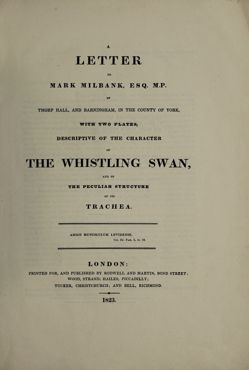 A LETTER TO MARK MILBANK, ESQ. M.P. THORP HALL, AND BARNINGHAM, IN THE COUNTY OF YORK, WITH TWO PLATES, DESCRIPTIVE OF THE CHARACTER THE WHISTLING SWAN, AND OF THE PECULIAR STRUCTURE OF ITS TRACHEA. AMICO MUNUSCULUM LEVIDENSE. Cic. Ep. Fam. L. ix. 12. LONDON: PRINTED FOR, AND PUBLISHED BY RODWELL AND MARTIN, BOND STREET; WOOD, STRAND; HAILES, PICCADILLY; TUCKER, CHRISTCHURCH; AND BELL, RICHMOND. -- ■ 1823