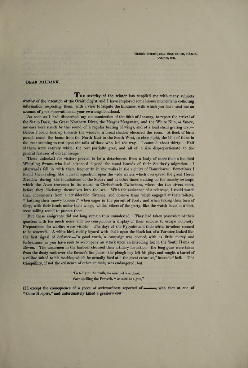 HERON COURT, near RINGWOOD, HANTS, June 7th, 1823. DEAR MILBANK, The severity of the winter has supplied me with many subjects worthy of the attention of the Ornithologist, and I have employed some leisure moments in collecting information respecting them, with a view to requite the kindness, with which you have sent me an account of your observations in your own neighbourhood. As soon as I had dispatched my communication of the 26th of January, to report the arrival of the Scaup Duck, the Great Northern Diver, the Mergus Merganser, and the White Nun, or Smew, my ears were struck by the sound of a regular beating of wings, and of a loud shrill grating cry.— Before I could look up towards the window, a broad shadow obscured the room. A flock of birds passed round the house from the North-East to the South-West, in close flight, the bills of those in the rear seeming to rest upon the tails of those who led the way. I counted about thirty. Half of them were entirely white, the rest partially grey, and all of a size disproportionate to the general features of our landscape. These unlooked for visitors proved to be a detachment from a body of more than a hundred Whistling Swans, who had advanced beyond the usual bounds of their Southerly migration. I afterwards fell in with them frequently in my walks in the vicinity of Ramsdown. Sometimes I found them riding, like a naval squadron, upon the wide waters which overspread the great Heron Meadow during the inundations of the Stour; and at other times stalking on the marshy swamps, which the Avon traverses in its course to Christchurch Twineham, where the two rivers meet, before they discharge themselves into the sea. With the assistance of a telescope, I could watch their movements from a considerable distance, and observe them when engaged at their toilette, “ bathing their snowy bosomswhen eager in the pursuit of food; and when taking their turn of sleep, with their heads under their wings, whilst others of the party, like the watch boats of a fleet, were sailing round to protect them. But these emigrants did not long remain thus unmolested. They had taken possession of their quarters with too much noise and too conspicuous a display of their colours to escape notoriety. Preparations for warfare were visible. The days of the Pygmies and their aerial invaders seemed to be renewed. A white bird, rudely figured with chalk upon the black hat of a Forester, looked like the first signal of defiance.—In good truth, a campaign was opened, with as little mercy and forbearance as you have seen to accompany an attack upon an intruding fox in the South Hams of Devon. The watermen in the harbour cleansed their artillery for action—the long guns were taken from the dusty rack over the farmer’s fire-place—the plough-boy left his play, and sought a barrel of a calibre suited to his marbles, which he actually fired at “ the great creatures,” instead of ball. The tranquillity, if not the existence of other animals, was endangered, but, To tell you the truth, no mischief was done, Save spoiling the Proverb, <c as sure as a gun,” If I except the consequence of a piece of awkwardness reported of ■—» •, who shot at one of “ those Hoopers,” and unfortunately killed a grazier’s cow.