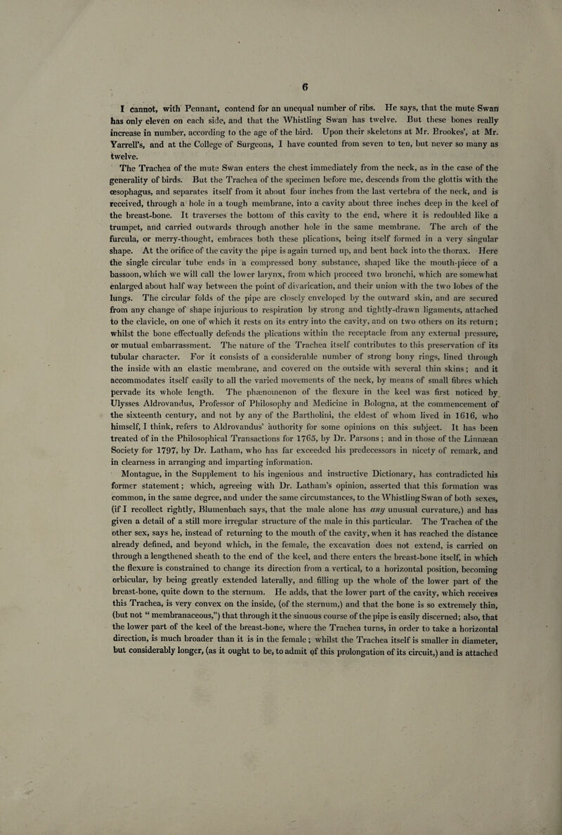 I Cannot, with Pennant, contend for an unequal number of ribs. He says, that the mute Swan has only eleven on each side, and that the Whistling Swan has twelve. But these hones really increase in number, according to the age of the bird. Upon their skeletons at Mr. Brookes’, at Mr. Yarrell’s, and at the College of Surgeons, I have counted from seven to ten, hut never so many as twelve. The Trachea of the mute Swan enters the chest immediately from the neck, as in the case of the generality of birds. But the Trachea of the specimen before me, descends from the glottis with the oesophagus, and separates itself from it about four inches from the last vertebra of the neck, and is received, through a hole in a tough membrane, into a cavity about three inches deep in the keel of the breast-bone. It traverses the bottom of this cavity to the end, where it is redoubled like a trumpet, and carried outwards through another hole in the same membrane. The arch of the furcula, or merry-thought, embraces both these plications, being itself formed in a very singular shape. At the orifice of the cavity the pipe is again turned up, and bent back into the thorax. Here the single circular tube ends in a compressed bony substance, shaped like the mouth-piece of a bassoon, which we will call the lower larynx, from which proceed two bronchi, which are somewhat enlarged about half way between the point of divarication, and their union w ith the turn lobes of the lungs. The circular folds of the pipe are closely enveloped by the outward skin, and are secured from any change of shape injurious to respiration by strong and tightly-drawn ligaments, attached to the clavicle, on one of which it rests on its entry into the cavity, and on two others on its return; whilst the bone effectually defends the plications within the receptacle from any external pressure, or mutual embarrassment. The nature of the Trachea itself contributes to this preservation of its tubular character. For it consists of a considerable number of strong bony rings, lined through the inside with an elastic membrane, and covered on the outside with several thin skins; and it accommodates itself easily to all the varied movements of the neck, by means of small fibres which pervade its whole length. The phenomenon of the flexure in the keel was first noticed by Ulysses Aldrovandus, Professor of Philosophy and Medicine in Bologna, at the commencement of the sixteenth century, and not by any of the Bartholini, the eldest of wdiom lived in 1616, who himself, I think, refers to Aldrovandus’ authority for some opinions on this subject. It has been treated of in the Philosophical Transactions for 1765, by Dr. Parsons ; and in those of the Linnaean Society for 1797, by Dr. Latham, who has far exceeded his predecessors in nicety of remark, and in clearness in arranging and imparting information. Montague, in the Supplement to his ingenious and instructive Dictionary, has contradicted his former statement; which, agreeing with Dr. Latham’s opinion, asserted that this formation was common, in the same degree, and under the same circumstances, to the Whistling Swan of both sexes, (if I recollect rightly, Blumenbach says, that the male alone has any unusual curvature,) and has given a detail of a still more irregular structure of the male in this particular. The Trachea of the other sex, says he, instead of returning to the mouth of the cavity, when it has reached the distance already defined, and beyond which, in the female, the excavation does not extend, is carried on through a lengthened sheath to the end of the keel, and there enters the breast-bone itself, in which the flexure is constrained to change its direction from a vertical, to a horizontal position, becoming orbicular, by being greatly extended laterally, and filling up the whole of the lower part of the breast-bone, quite down to the sternum. He adds, that the lower part of the cavity, which receives this Trachea, is very convex on the inside, (of the sternum,) and that the bone is so extremely thin, (but not “ membranaceous,”) that through it the sinuous course of the pipe is easily discerned; also, that the lower part of the keel of the breast-bone, where the Trachea turns, in order to take a horizontal direction, is much broader than it is in the female; whilst the Trachea itself is smaller in diameter, but considerably longer, (as it ought to be, to admit of this prolongation of its circuit,) and is attached