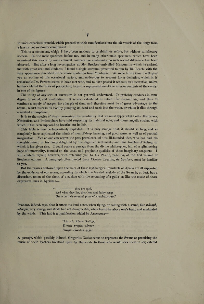 to more capacious bronchi, which proceed to their ramifications into the air vessels of the lungs from a larynx not so closely compressed. This is a statement, which I have been anxious to establish, or refute, hut without satisfactory success. In the male specimen before me, and in many other male specimens which have been examined this season by some eminent comparative anatomists, no such sexual difference has been observed. But after a long investigation at Mr. Brookes’ unrivalled Museum, in which he assisted me with great zeal and kindness, I found a single sternum, presented to him by Dr. Leach, with the very appearance described in the above quotation from Montague. At some future time I will give you an outline of this occasional variety, and endeavour to account for a deviation, which, it is remarkable, Dr. Parsons seems to have met with, and to have passed it without an observation, unless he has violated the rules of perspective, to give a representation of the interior contents of the cavity, in one of his figures. The utility of any sort of curvature is not yet well understood. It probably conduces in some degree to sound, and modulation. It is also calculated to retain the inspired air, and thus to continue a supply of oxygen for a length of time, and therefore must he of great advantage to the animal, whilst it seeks its food by plunging its head and neck into the water, or whilst it flies through a rarified atmosphere. It is to the species of Sw an possessing this peculiarity that we must apply what Poets, Historians, Naturalists, and Philosophers have said respecting its habitual note, and those angelic strains, with which it has been supposed to breathe out its life. This fable is now perhaps utterly exploded. It is only strange that it should so long, and so completely have captivated the minds of men of deep learning, and good sense, as well as of poetical imagination. Yet no one can regret the past prevalence of this ill-founded idea, who has had his thoughts raised, or his fancy delighted by the dignified sentiments, and fine touches of feeling, to which it has given rise. I could recite a passage from the divine philosopher, full of a glimmering hope of immortality, founded on the vocal and prophetic qualities of these imaginary songsters. I will content myself, however, with referring you to his Phaedo, page 85, of the first volume of Stephens’ edition. A paragraph often quoted from Cicero’s Treatise, de Oratore, must be familiar to you. But the praises bestowed upon the voice of these mythological minstrels of Apollo are ill supported by the evidence of our senses, according to which the boasted melody of the Swan is, at best, but a discordant union of the shout of a cuckoo with the screaming of a gull; or, like the music of those expressive lines in Lycidas:— “ -they are sped, And when they list, their lean and flashy songs Grate on their scrannel pipes of wretched straw.” Pennant, indeed, says, that it utters its loud notes, when flying, or calling with a sound, like wTiooph, whooph, very strong, and shrill, but not disagreeable, when heard far above one’s head, and modulated by the winds. This last is a qualification added by Anaci*eon:— “Atf Tig Kvuvog Kuuq-qs, IIoXioTg giAxwv ’Av£(i8 jvvuvXov vixyv. A passage, which possibly induced Gregorius Nazianzenus to represent the Swans as promising the music of their feathers breathed upon by the winds to those who would seek them in sequestered