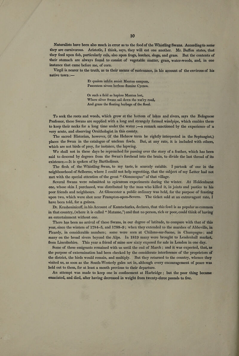 Naturalists have been also much in error as to the food of the Whistling Swans. According to some they are carnivorous. Aristotle, I think, says, they will eat one another. Mr. BufFon states, that they feed upon fish, particularly eels, also upon frogs, leeches, slugs, and grass. But the contents of their stomach are always found to consist of vegetable matter, grass, water-weeds, and, in one instance that came before me, of corn. Virgil is nearer to the truth, as to their means of sustenance, in his account of the environs of his native town:— Et qualem infelix amisit Mantua campurn, Pascentem niveos herboso flumine Cycnos. Or such a field as hapless Mantua lost, Where silver Swans sail down the wat’ry road. And graze the floating herbage of the flood. To seek the roots and weeds, which grow at the bottom of lakes and rivers, says the Bolognese Professor, these Swans are supplied with a long and strangely formed windpipe, which enables them to keep their necks for a long time under the water ;—a remark sanctioned by the experience of a very acute, and observing Ornithologist in this county. The sacred Historian, however, (if the Hebrew term be rightly interpreted in the Septuagint,) places the Swan in the catalogue of unclean fowls. But, at any rate, it is included with others, which are not birds of prey, for instance, the lapwing. We shall not in these days be reproached for passing over the story of a feather, which has been said to descend by degrees from the Swan’s forehead into the brain, to divide the last thread of its existence.—It is spoken of by Bartholinus. The flesh of the Whistling Swan, to my taste, is scarcely eatable. I partook of one in the neighbourhood of Selborne, where I could not help regretting, that the subject of my Letter had not met with the special attention of the great “ Oionoscopus” of that village. Several Swans were submitted to epicurean experiments during the winter. At Holdenhurst one, whose skin I purchased, was distributed by the man who killed it, in joints and pasties to his poor friends and neighbours. At Gloucester a public ordinary was held, for the purpose of feasting upon two, which were shot near Frampton-upon-Severn. The ticket sold at an extravagant rate, I have been told, for a guinea. Dr. Krasheninicoff, in his Account of Kamtschatka, declares, that this fowl is as popular as common in that country, (where it is called “ Matame,”) and that no person, rich or poor, could think of having an entertainment without one. There has been no arrival of these Swans, in our degree of latitude, to compare with that of this year, since the winters of 1784-5, and 1788-9 ; when they extended to the marshes of Abbeville, in Picardy, in considerable numbers; some were seen at Chalons-sur-Saone, in Champagne; and many on the broad rivers beyond the Alps. In 1819 many were brought to Leadenhall market, from Lincolnshire. This year a friend of mine saw sixty exposed for sale in London in one day. Some of these emigrants remained with us until the end of March ; and it Avas expected, that, as the purpose of extermination had been checked by the considerate interference of the proprietors of the district, the birds would remain, and multiply. But they returned to the country, whence they visited us, as soon as the South-Westerly gales set in, although every encouragement of peace was held out to them, for at least a month previous to their departure. An attempt was made to keep one in confinement at Harbridge ; but the poor thing became emaciated, and died, after having decreased in weight from twenty-three pounds to five.