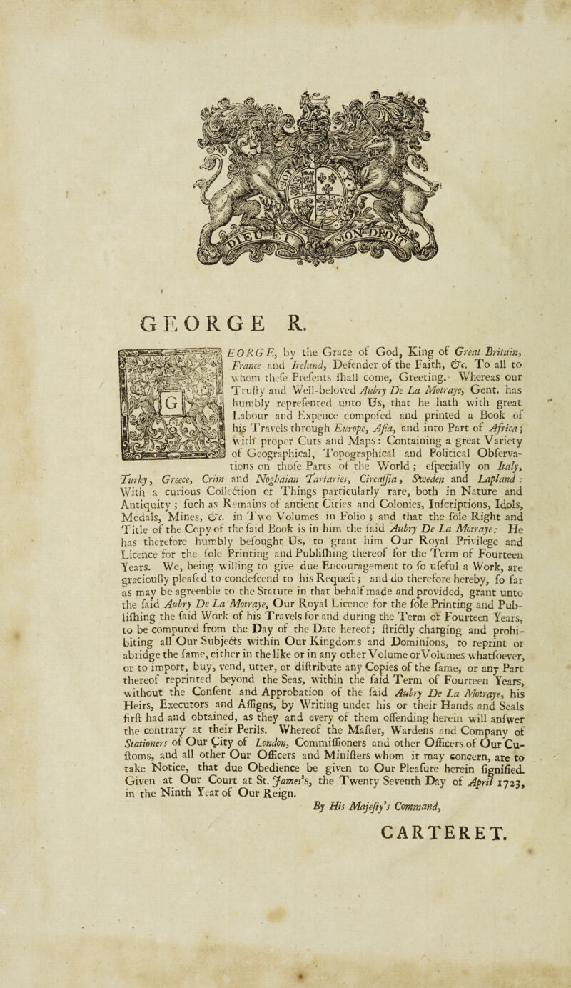 GEORGE R. EORGE, by the Grace of God, King of Great Britain, France and Ireland, Defender of the Faith, &c. To all to whom thefe Prefents lliall come. Greeting.- Whereas our Ttufty and Well-beloved Aubry De La Motrayey Gent, has humbly reprefented unto Us, that he hath with great Labour and Expence compofed and printed a Book of his Travels through Europe, Afia, and into Part of Africa; with proper Cuts and Maps: Containing a great Variety of Geographical, Topographical and Political Obferva- tions on thofe Parts of the World ; efpecially on Italy, Turky, Greece, Crim and Noghaian fartaries, Circaffia, Sweden and Lapland: With a curious Collection of Things particularly rare, both in Nature and Antiquity ; fuch as Remains of antient Cities and Colonies, Infcriptions, Idols, Medals, Mines, &'c. in Two Volumes in Folio ; and that the foie Right and Title of the Copy of thefaid Book is in him the faid Aulry De La Motraye: He has therefore humbly befought Us, to grant him Our Royal Privilege and Licence for the foie Printing and Publifhing thereof for the Term of Fourteen Years. We, being willing to give due Encouragement to fo ufeful a Work, are gracioufly pleaftd to condefcend to his Requeft ; and do therefore hereby, fo far as may be agreeable to the Statute in that behalf made and provided, grant unto the faid Aubry De La Motraye, Our Royal Licence for the foie Printing and Pub¬ lifhing the faid Work of his Travels for and during the Term of Fourteen Years, to be computed from the Day of the Date hereof; ftriftly charging and prohi¬ biting all Our Subjects within Our Kingdoms and Dominions, ro reprint or abridge the fame, either in the like or in any other Volume orVolumes whatfoever, or to import, buy, vend, utter, or diftribute any Copies of the fame, or any Part thereof reprinted beyond the Seas, within the faid Term of Fourteen Years, without the Confent and Approbation of the faid Aubry De La Mot;ayey his Heirs, Executors and Affigns, by Writing under his or their Hands and Seals firft had and obtained, as they and every of them offending herein will anfwer the contrary at their Perils. Whereof the Mafter, Wardens and Company of Stationers ol Our £ity of London, Commiffioners and other OfKcersof OurCu- ftoms, and all other Our Officers and Minifters whom it may concern, are to take Notice, that due Obedience be given to Our Pleafure herein fignified. Given at Our Court at St. Jamers, the Twenty Seventh Day of April 1723, in the Ninth Year of Our Reign. By His Majefiy’s Command, CARTERET.