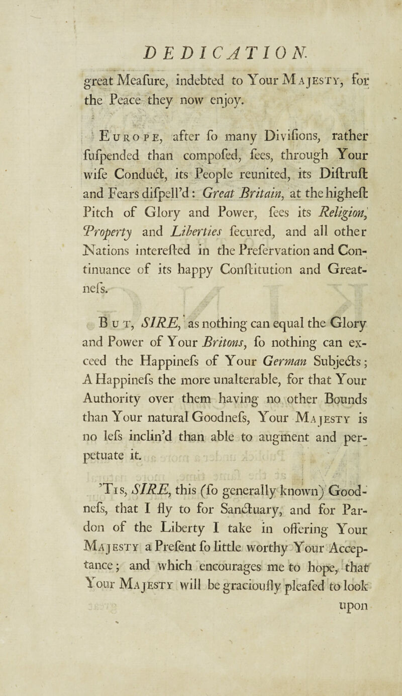 great Meafure, indebted to Your Majesty, tor the Peace they now enjoy. § ' y C- V ; • . *» !» * l’ l ‘ - V-.' Euro pe, after fo many Divifions, rather fufpended than compofed, fees, through Your wife Conduct, its People reunited, its Diffrufl and Fears difpelfd: Great Britain, at thehigheffc Pitch of Glory and Power, fees its Religion, 'Property and Liberties fecured, and all other ISFations interefted in the Prefervation and Con¬ tinuance of its happy Confhitution and Great- nefs. B u t, SIRE, as nothing can equal the Glory and Power of Your Britons, fo nothing can ex¬ ceed the Happinefs of Your German Subjects; A Happinefs the more unalterable, for that Your Authority over them having no other Bounds than Your natural Goodnefs, Your Majesty is no lefs inclin’d than able to augment and per¬ petuate it. J v V » » * r. >„ . - - . f * ’Tis, SIRE., this (fo generally known) Good¬ nefs, that I fly to for Sanctuary, and for Par¬ don of the Liberty I take in offering Your Majesty a Prefent fo little worthy Your Accep¬ tance ; and which encourages me to hope, that \ our Majesty will be gracioufly pleafed to look upon