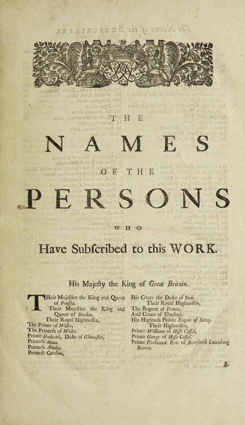 gy j r\ T T Cl o r a .4 -4 A 4 ■-> , o 4 ^ 0 W ■O THE ' 'i ’ % N A ■Ao O .a OF THE + a 1\ viV: Have Subfcribed to this WORK. • • * • ' 1 His Majefty the King of Great Britain, THeir Majefties the King and Queen of Pruffia. Their Majeflies the King and Queen of Sweden. Their Royal HighnelTes, The Prince of Wales, The Princefs of Wales. Prince Frederick, Duke of Gloucefler, Princefs Anna. Princefs Amdia. Princefs Carolina, His Grace the Duke of York. Their Royal HighnefTes, The Regent of Frame, And Count of ‘Thouloufe. His Highnefs Prince Eugene of Savoy', Their Highnelfes, Prince William ol Hcffe Caffel, Prince George of Hejfe CaffelA Prince Ferdinand. Em. of Brtinfimk Lunenburg Bevern.