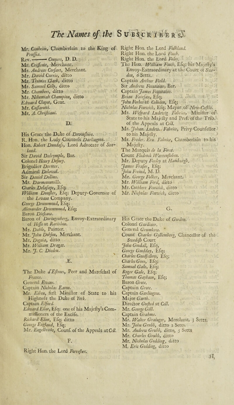 The Names of the Mr.. Cunheim, Chamberlain to the King c Prujjia. Rev. —— Conyers, D. D. Mr. Creffemr, Merchant. Mr. Andreas Corfart, Merchant. Mr. David Currie, ditto Mr. ‘Thomas Clark, ditto Mr. Samuel Celly, ditto Mr. Chambers, ditto Mr. Nehemiah Champion, ditto Edward Clapot, Cent. Mr. Caffarotti. Mr. A. Chrifiiani. D. His Grace the Duke of Devonfoire. R. Hon. the Lady Countefs Darlington. Hon. Robert Dundafs, Lord Advocate of Scot¬ land. Sir David Dalrymple, Bar. Colonel Henry Defney. Brigadier Dormer. Admiral Delaval. Sir Daniel Dollins. Mr. Darmenonville. Charles Delafaye, .Efq; William Dunfter, Efq; Deputy-Governor of the Levant Company. George Drummond, Efq; Alexander Drummond, Efq; Baron Diefcaw. Baron of Doringenberg, Envoy-Extraordinary of Hejfe at Ratisbon. Mr. Dahle, Painter. Mr. John Dobfon, Merchant. Mr. Dognia, ditto Mr. William Dragat. Mr. J. C. Die den. U \ \ O I ' /) v ^ • * .£. The Duke d’Eftrees, Peer and Marcfchal of France. General Evans. . Captain Nicholas Eaton. Mr. Eihen, firft Minifter of State to his Kighnefs the Duke of York. Captain Elf or d. Edward Eliot, Efq; one of his Majelly’s Com- miflioners of the Excife. Richard Eliot, Efq; ditto George England, Efq; Mr. Engelbreckt, Counf. of the Appeals at Cell. F. Right Hon. the Lord For refer* SUBSCRIB E R S;‘ f. Right Hon. the Lord Falkland. Right Hon. the Lord Finch. Right Hon. the Lord Foley. The Hon. William Finch, Efq; his Majetty's Envoy-Extraordinary at the Court of Swe¬ den, 6 Setts. Captain Arthur Field. Sir Andrew Fountaine, Bar. Captain James Fountaine. Brian Fairy ax, Efq; - A ■ John Forbes of Colo don, Efq; Nicholas Fenwick, Efq; Mayor, of New-Caftle. Mr. Wefpard Ludewig Fabrice, Minifter of State to his Majefly and Pref. of the Trib. of the Appeals at Cell. Mr. Johan. Ludew. * Fabrice, Privy Counfellor to his Majefty. Mr. Freder. Em. Fabrice, Chamberlain to his Majefty. The Marquis de la Foret. Count Flodrock Wartenfleben. Mr. Deputy Foxley at Hamburgh. James Frafer, Efq; John Freind, M. D. Mr. George Folker, Merchant. Mr. William Ford, ditto Mr. Cuthbert Fenwick, ditto Mr. Nicholas Fenwick, ditto i* A G. His Grace the Duke of Gordon. Colonel Gardiner. General Grumkow. Count Charles Gyllemborg, Chancellor of the Swedifl? Court John Goodall, Efq, George Goodday, Efq; Charles Goodfellow, Efq; Charles Gore, Efq; Samuel Gale, Efq; Roger Gale, Efq; Thomas Gay ham, Efq; Baron Grote. Captain Grote. Captain Garlington. Major Garth. Director Gufted at Cell. Mr. George Gill. Captain Grahme. Mr. Walter Grainger, Merchant, 3 Setts. Mr. John Grubb, ditto 2 Setts. Mr. Andrew Grubb, ditto, 5 Setts Mr. Charles Grubb, ditto Nix. Nicholas Godding, ditto M, Eric Godding, ditto . ’  • ‘ ■ ' 1 • H,