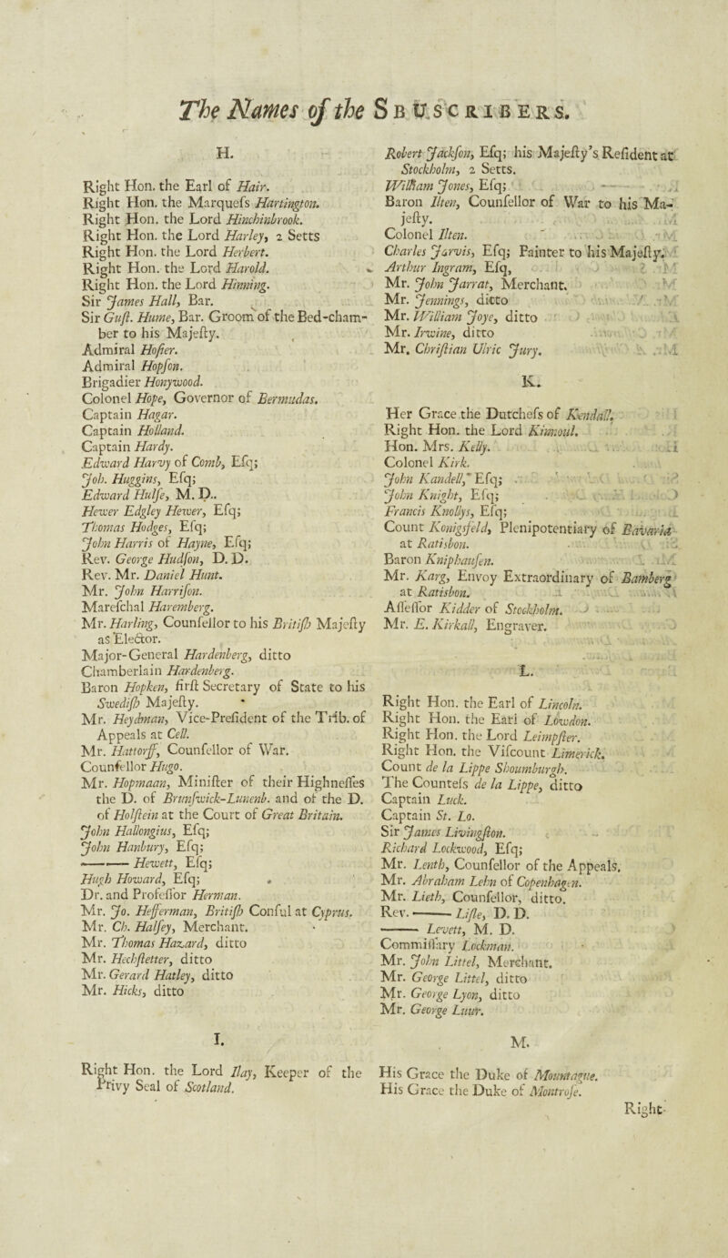 h. Right Hon. the Earl of Hair. Right Hon. the Marquefs Hartington. Right Hon. the Lord Hinchinbrook. Right Hon. the Lord Harley, 2 Setts Right Hon. the Lord Herbert. Right Hon. the Lord Harold. Right Hon. the Lord Hinning. Sir fames Hall, Bar. Sir Guft. Hume, Bar. Groom of the Bed-cham¬ ber to his Majefty. Admiral Ho [ter. Admiral Hopfon. Brigadier Honywood. Colonel Hope, Governor of Bermudas. Captain Hagar. Captain Holland. Captain Hardy. Edward Harvy of Comb, Efq; fob. Huggins, Efq; Edward Hulfe, M. D.. Hewer Edgley Hewer, Efq; Thomas Hodges, Efq; John Harris of Hayne, Efq; Rev. George Hudjon, D. D. Rev. Mr. Daniel Hunt. Mr. John Harr if on. Marefchal Haremberg. Mr. Hurling, Counfeiior to his Britiflo Majefty aS Ele&or. Major-General Hardenberg., ditto Chamberlain Hardenberg. Baron Hopken, firft Secretary of State to his Swedifh Majefty. Mr. Heychnan, Vice-Prefident of theTiib. of Appeals at Cell. Mr. Hattorff, Counfeiior of War. Counfeiior Hugo. Mr. Hopmaan, Minifter of their Highneftes the D. of Bnmfwick-Lunenb. and of the D. of Holfiein at the Court of Great Britain. John Hallongius, Elq; John Hanbury, Efq; --—— Hewett, Efq; Hugh Howard, Efq; » Dr. and Profeffor Herman. Mr. Jo. Hefferman, Britifh Conful at Cyprus. Mr. Ch. Halfey, Merchant. Mr. Thomas Hazard, ditto Mr. Hechfetter, ditto Mr. Gerard Hatley, ditto Mr. Hicks, ditto I. Right Hon. the Lord Bay, Keeper of the Privy Seal of Scotland. Robert Jackfon, Efq; his Majefty’s Refident at Stockholm, 2 Setts. William Jones, Efq; Baron llten, Counfeiior of War to his Ma¬ jefty. Colonel llten. ' .... Charles Jarvis, Efq; Fainter to his Majefty. Arthur Ingram, Efq, Mr. John Jarrat, Merchant* Mr. Jennings, ditto Mr. William Joye, ditto Mr. Irwine, ditto Mr. Chrijlian Uiric Jury. i K. Her Grace the Dutchefs of Kendall. Right Hon. the Lord Kinnoul. Hon. Mrs. Kelly. . t Colonel Kirk. John Kandel/f Efq; John Knight, Efq; ; Francis Knollys, Efq; Count Konigsfeld, Plenipotentiary of Bavaria at Ratisbon. ... Baron Kniphaufen. r. L/C Mr. Karg, Envoy Extraordinary of Bamberg at Ratisbon. i d ... .. Afleflor Kidder of Stockholm. • - • Mr. E. Kirkall, Engraver. ’ . ’a Jl * \ . . _ * »dij 4j x . . i. \ L. . ' 4 1 Right Hon. the Earl of Lincoln. Right Hon. the Eari of Lowdon. Right Hon. the Lord Leimpfler. Right Hon. the Vifcount Limerick. Count de la Lippe Shoumburgh. The Countefs de la Lippe, ditto Captain Luck. Captain St. Lo. Sir James Livingfton. Richard Lockwood, Efq; Mr. Lenth, Counfeiior of the Appeals. Mr. Abraham Lehn of Copenhagen. Mr. Lieth, Counfeiior, ditto. Rev.——Li/le, D. D. - Levett, M. D. Comm ill ary Lochnan. Mr. John Lit tel, Merchant. Mr. George Littel, ditto Mr. George Lyon, ditto Mr. George Luur. M. His Grace the Duke of Mount ague. His Grace the Duke of Montrofe. Kviht