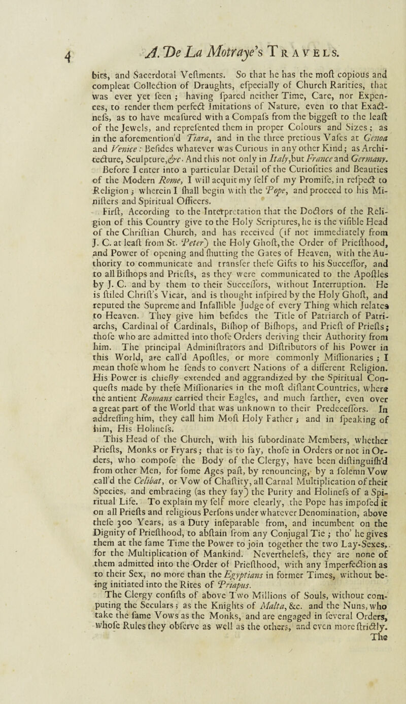 bits, and Sacerdotal Vedments. So that he has the mod copious and compleat Colledion of Draughts, efpeciallv of Church Rarities, that was ever yet feen ; having fpared neither Time, Care, nor Expen- ces, to render them perfed imitations of Nature, even to that Exad- nefs, as to have meafured with a Compafs from the bigged to the lead of the Jewels, and represented them in proper Colours and Sizes; as in the aforementioned 'Tiara, and in the three precious Vafes at Genoa and Venice: Befides whatever was Curious in any other Kind; as Archi¬ tecture, Sculpture,^. And this not only in Italy,but France and Germany. Before I enter into a particular Detail of the Curiofities and Beauties of the Modern Rome, I will acquit my Self of my Promife, in refped to Religion j wherein I (hall begin with the Rope, and proceed to his Mi- niders and Spiritual Officers. Fird, According to the Interpretation that the Dodors of the Reli¬ gion of this Country give to the Holy Scriptures, he is the vifible Head of the Chriflian Church, and has received (if not immediately from J. C. at lead from St. Refer') the Holy Ghod,the Order of Priedhood, and Power of opening and Glutting the Gates of Heaven, with the Au¬ thority to communicate and transfer thefe Gifts to his Succeflor, and to all Bilhops and Prieds, as they were communicated to the Apodles by J. C. and by them to their Succeifors, without Interruption. He is filled Chrid’s Vicar, and is thought infpired by the Holy Ghod, and reputed the Supreme and Infallible Judge of every Thing which relates to Heaven. They give him befides the Title of Patriarch of Patri¬ archs, Cardinal of Cardinals, Bilhop of Bifhops, and Pried of Prieds; thofe who are admitted into thofe Orders deriving their Authority from him. The principal Adminidrators and Didributors of his Power in this World, are call’d Apodles, or more commonly Miffionaries ; I mean thofe whom he fends to convert Nations of a different Religion. His Power is chiefly extended and aggrandized by the Spiritual Con- queds made by thefe Miffionaries in the mod didantCountries, where the antient Romans carried their Eagles, and much farther, even over a great part of the World that was unknown to their Predeceffors. Li addreding him, they call him Mod Holy Father and in fpeaking of him, His Holinefs. This Head of the Church, with his fubordinate Members, whether Prieds, Monks or Fryars; that is to fay, thofe in Orders or not in Or¬ ders, who compofe the Body of the Clergy, have been didinguiflfd from other Men, for fome Ages pad, by renouncing,- by a folemn Vow call’d the Celibat, or Vow of Chadity, all Carnal Multiplication of their Species, and embracing (as they fay) the Purity and Holinefs of a Spi¬ ritual Life. To explain my felf more clearly, the Pope has impofed ic on all Prieds and religious Perfons under whatever Denomination, above thefe 300 Years, as a Duty infeparable from, and incumbent on the Dignity of Priedhood, to abdain from any Conjugal Tie ; tho5 he gives them at the fame Time the Power to join together the two Lay-Sexes,, for the Multiplication of Mankind. Neverthelefs, they are none of them admitted into the Order of Priedhood, with any Imperfe&ion as to their Sex, no more than the Egyptians in former Times, without be¬ ing initiated into the Rites of Rriapus. The Clergy confids of above Two Millions of Souls, without com¬ puting the Seculars; as the Knights of Malta, &c. and the Nuns, who take the fame Vows as the Monks, and are engaged in feveral Orders, whofe Rules they obferye as well as the others, and even moreftri&ly. The y