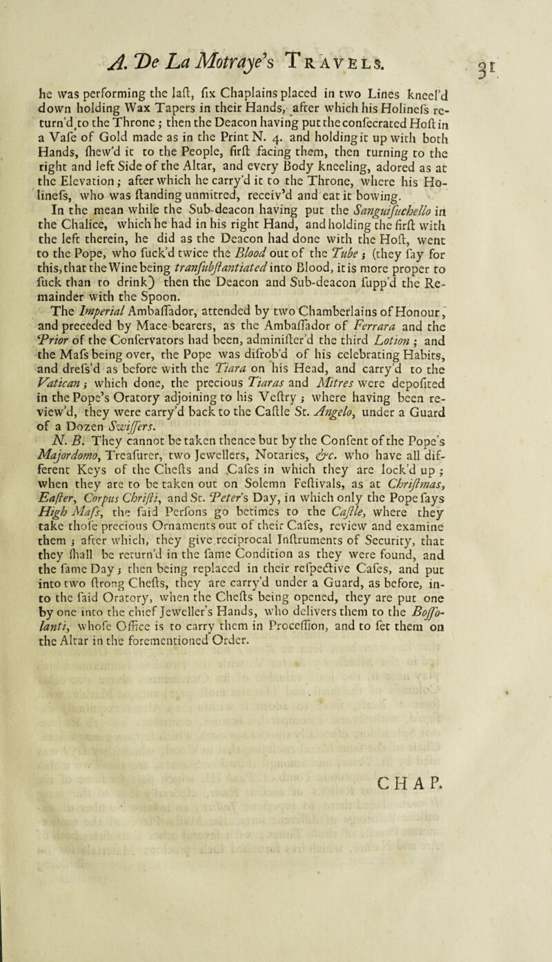 he was performing the Iaft, fix Chaplains placed in two Lines kneefd down holding Wax Tapers in their Hands, after which his Holinefs re- turn’dto the Throne ; then the Deacon having puttheconfecrated Hoft in a Vafe of Gold made as in the Print N. 4. and holding it up with both Hands, fhew'd it to the People, firft facing them, then turning to the right and left Side of the Altar, and every Body kneeling, adored as at the Elevation; after which he carry’d it to the Throne, where his Ho¬ linefs, who was (landing unmitred, receiv’d and eat it bowing. In the mean while the Sub-deacon having put the Sangutfuchello in the Chalice, which he had in his right Hand, and holding the firft with the left therein, he did as the Deacon had done with the Hoft, went to the Pope, who fuck’d twice the Blood out of the Tube; (they fay for this, that the Wine being tranftubft ant iated into Blood, it is more proper to fuck than to drink) then the Deacon and Sub-deacon fupp’d the Re¬ mainder with the Spoon. The Imperial Ambaftador, attended by two Chamberlains of Honour, and preceded by Mace bearers, as the Ambaftador of Ferrara and the ‘Prior of the Confervators had been, adminifter’d the third Lotion ; and the Mafs being over, the Pope was difrob’d of his celebrating Habits, and drefs’d as before with the Tiara on his Head, and carry’d to the Vatican; which done, the precious Tiaras and Mitres were depofited in the Pope’s Oratory adjoining to his Veftry ; where having been re¬ view’d, they were carry’d back to the Caftle St. Angelo, under a Guard of a Dozen Swifter s. N. B. They cannot be taken thence but by the Confent of the Pope’s Majordomoy Treafurer, two Jewellers, Notaries, <&c. who have all dif¬ ferent Keys of the Chefts and Cafes in which they are lock’d up ; when they are to be taken out on Solemn Feftivals, as at Chriftmas, Eaflery Corpus Chrifti, and St. Peters Day, in which only the Pope fays High Mafs, the laid Perfons go betimes to the Caftle, where they take thofe precious Ornaments out of their Cafes, review and examine them ; after which, they give.reciprocal Inftruments of Security, that they (hall be return’d in the fame Condition as they were found, and the fame Day; then being replaced in their refpedtive Cafes, and put into two ftrong Chefts, they are carry’d under a Guard, as before, in¬ to the faid Oratory, when the Chefts being opened, they are put one by one into the chief jeweller’s Hands, who delivers them to the Bojfo- lantiy whofe Office is to carry them in Proceffion, and to fet them on the Altar in the forementioned Order. CHAR