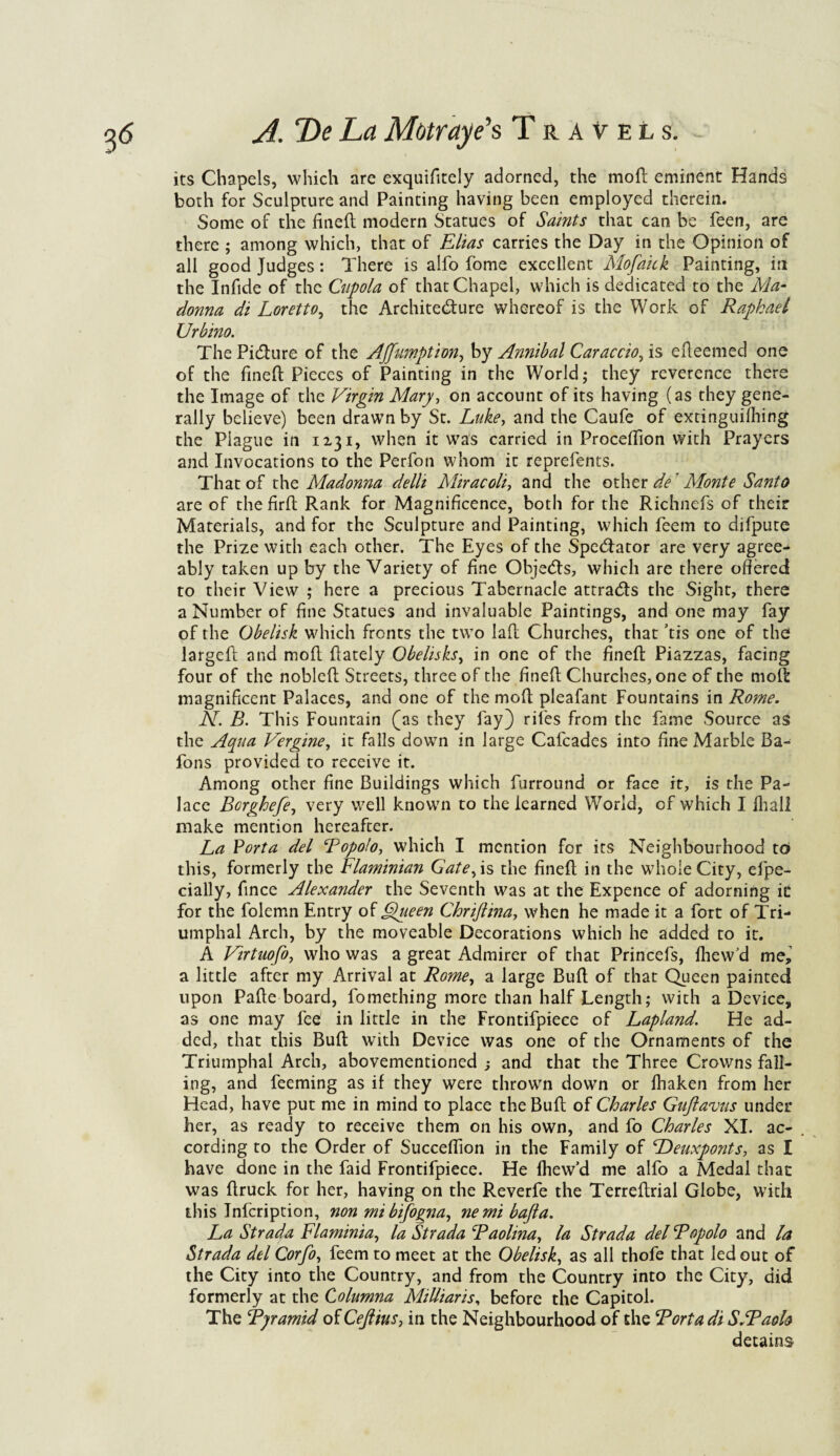 its Chapels, which are exquifttely adorned, the mo ft eminent Hands both for Sculpture and Painting having been employed therein. Some of the fineft modern Statues of Saints that can be feen, are there ; among which, that of Elias carries the Day in the Opinion of all good Judges: There is alfo fome excellent Mofaick Painting, in the Infide of the Cupola of that Chapel, which is dedicated to the Ala- donna di Loretto, the Architecture whereof is the Work of Raphael Urbino. The Picture of the Affumption, by Annibal Caraccio, is efteemed one of the fineft Pieces of Painting in the World; they reverence there the Image of the Virgin Alary, on account of its having (as they gene¬ rally believe) been drawn by St. Luke, and the Caufe of extinguifhing the Plague in 12.31, when it was carried in Proceftion with Prayers and Invocations to the Perfon whom it reprefents. That of the Aladonna delli Aliracoli, and the other de Alonte Santo are of the firft Rank for Magnificence, both for the Richnefs of their Materials, and for the Sculpture and Painting, which feem to difpute the Prize with each other. The Eyes of the Spectator are very agree¬ ably taken up by the Variety of fine Ohjecfts, which are there offered to their View ; here a precious Tabernacle attracts the Sight, there a Number of fine Statues and invaluable Paintings, and one may fay of the Obelisk which fronts the two laft Churches, that ’tis one of the largeft and moil ftately Obelisks, in one of the fineft Piazzas, facing four of the nobleft Streets, three of the fineft Churches, one of the moll magnificent Palaces, and one of the mod pleafant Fountains in Rome. N. B. This Fountain (as they fay) riles from the fame Source as the Aqua Vergine, it falls down in large Cafcades into fine Marble Ba- fons provided to receive it. Among other fine Buildings which furround or face it, is the Pa¬ lace Borghefe, very well known to the learned World, of which I fhall make mention hereafter. La Porta del Popolo, which I mention for its Neighbourhood to this, formerly the Flaminian Gate, is the fineft in the whole City, efpe- cially, fince Alexander the Seventh was at the Expence of adorning ic for the folemn Entry of Queen Chriftina, when he made it a fort of Tri¬ umphal Arch, by the moveable Decorations which he added to it. A Virtuofo, who was a great Admirer of that Princefs, fhew’d me, a little after my Arrival at Rome, a large Bull of that Queen painted upon Pafte board, fomething more than half Length; with a Device, as one may fee in little in the Frontifpiece of Lapland. He ad¬ ded, that this Bull with Device was one of the Ornaments of the Triumphal Arch, abovementioned ; and that the Three Crowns fall¬ ing, and feeming as if they were thrown down or fliaken from her Head, have put me in mind to place the Buft of Charles Guftavus under her, as ready to receive them on his own, and fo Charles XI. ac- . cording to the Order of Succeffion in the Family of Deuxponts, as I have done in the faid Frontifpiece. He fhew’d me alfo a Medal that was ftruck for her, having on the Reverfe the Terreftrial Globe, with this Infcription, non mibifogna, nemi bafta. La Strada Flaminia, la Strada Baolina, la Strada del Popolo and la Strada del Corfo, feem to meet at the Obelisk, as all thofe that led out of the City into the Country, and from the Country into the City, did formerly at the Columna Milliaris, before the Capitol. The Pjramid of Ceftius, in the Neighbourhood of the Porta di S.Paolo detains
