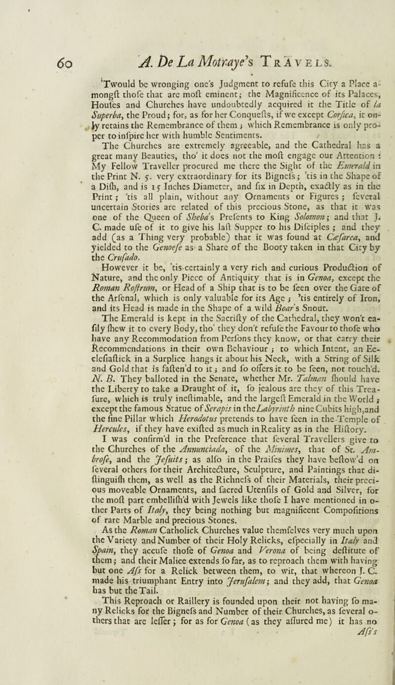 • ’Twould be wronging ones Judgment to refufe this City a Place a; mongft thole that arc moll eminent; the Magnificence of its Palaces, Houles and Churches have undoubtedly acquired it the Title of la Superha, the Proud; for, as for her Conquefts, if we except Corfica, it on¬ ly retains the Remembrance of them which Remembrance is only pro¬ per toinfpire her with humble Sentiments. The Churches are extremely agreeable, and the Cathedral has a great many Beauties, tho’ it does not the rnoft engage our Attention : My Fellow Traveller procured me there the Sight of the Emerald in the Print N. 5. very extraordinary for its Bignefs; tis in the Shape of a Dilh, and is 15 Inches Diameter, and fix in Depth, exactly as in the Print; 'tis all plain, without any Ornaments or Figures ; feveral uncertain Stories are related of this precious Stone, as that it was one of the Queen of Sheba s Prefents to King Solomon; and that J. C. made ufe of it to give his la ft Supper to Ins Difciples ; and they' add (as a Thing very probable) that it was found at Cafarea, and yielded to the Genoefe as a Share of the Booty taken in that City by the Crufddo. However it be, ’tiscertainly a very rich and curious Production of Nature, and the only Piece of Antiquity that is in Genoa, except the Roman Roflrum, or Head of a Ship that is to be feen over the Gate of the Arfenal, which is only valuable for its Age ; ’tis entirely of Iron, and its Head is made in the Shape of a wild Boar s Snout. The Emerald is kept in the Sacrifty of the Cathedral, they won’t ea- fily Ihew it to every Body, tho’ they don’t refufe the Favour to thofe who have any Recommodation from Perfons they know, or that carry their Recommendations in their own Behaviour ,• to which Intent, an Ec- clefiaftick in a Surplice hangs it about his Neck, with a String of Silk and Gold that is faften’d to it j and fo offers it to be feen, not touch’d. N. B. They balloted in the Senate, whether Mr. Talman fhould have the Liberty to take a Draught of it, fo jealous are they of this Trea- fure, which is truly ineftimable, and the largeft Emerald in the World ; except the famous Sratue of Serapis in th^Labyrinth nine Cubits high,and the fine Pillar which Herodotus pretends to have feen in the-Temple of Hercides, if they have exifted as much in Reality as in the Hiftory. I was confirm’d in the Preference that feveral Travellers give to the Churches of the Annunciada, of the Simmies, that of St. Am- brofe, and the Jefuits; as alfo in the Praifes they have beftow’d on feveral others for their Architecture, Sculpture, and Paintings that di- ftinguilh them, as well as the Richnefs of their Materials, their preci¬ ous moveable Ornaments, and facred Utenfils of Gold and Silver, for the moll part embellifh’d with Jewels like thofe I have mentioned in o- ther Parts of Italy, they being nothing but magnificent Compofirions of rare Marble and precious Stones. As the Roman Catholick Churches value themfelves very much upon the Variety and Number of their Holy Relicks, efpecially in Italy and Spain, they accufe thofe of Genoa and Verona of being deftitute of them; and their Malice extends fofar, as to reproach them with having but one Afs for a Relick between them, to wit, that whereon J. C. made his triumphant Entry into Jerufalem; and they add, that Genoa has but the Tail. This Reproach or Raillery is founded upon their not having fo ma¬ ny Relicks for the Bignefs and Number of their Churches, as feveral o- thersthat are lefier j for as for Genoa (as they allured me) it has no Afss