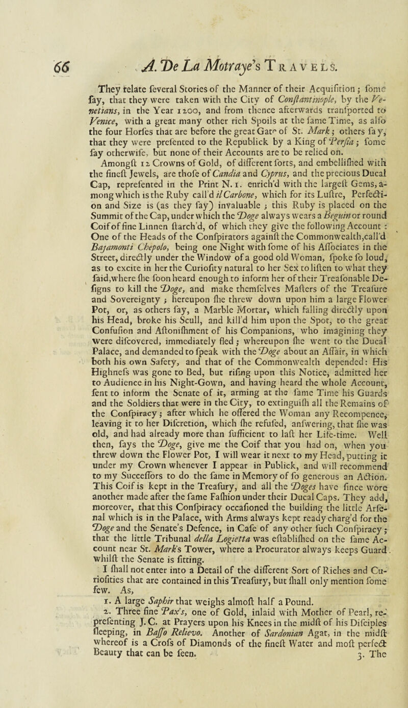 They telate feveral Stories of the Manner of their Acquifition; fome fay, that they were taken with the City of Conftantinople, by the Ve¬ netians, in the Year 1200, and from thence afterwards tranfported to Venice, with a great many other rich Spoils at the fame Time, as alio the four Horfes that are before the great Gat^ of St. Mark; others fay, that they were prefented to the Republick by a King of Berfia ; fome fay otherwife, but none of their Accounts are to be relied on. Amongd 12 Crowns of Gold, of different forts, and embellifhed with the fined Jewels, are thofe of Candia and Cyprus-, and the precious Ducal Cap, reprefented in the Print N. 1. enrich'd with the larged Gems, a- mong which is the Ruby call’d il Carbone, which for its Ludre, Perfecti¬ on and Size is (as they fay) invaluable j this Ruby is placed on the Summit of the Cap, under which the Doge always wears a Beguin or round Coif of fine Linnen if arch’d, of which they give the following Account : One of the Heads of the Confpirators againftthe Commonwealth,call’d Bajamonti Chepolo, being one Night with fome of his Affociates in the Street, direCfly under the Window of a good old Woman, fpoke fo loud, as to excite in her the Curiofity natural to her Sex toliifen to what they faid,where (lie foon heard enough to inform her of their Treafonable De- figns to kill the Doge, and make themfelves Mailers of the Treafure and Sovereignty , hereupon fhe threw down upon him a large Flower Pot, or, as others fay, a Marble Mortar, which falling dire&Iy upon his Head, broke his Scull, and kill’d him upon the Spot, to the great Confufion and Aflomfhment of his Companions, who imagining they were difcovered, immediately fled; whereupon fhe went to the Ducal Palace, and demanded to fpeak with the Doge about an Affair, in which both his own Safety, and that of the Commonwealth depended: His Highnefs was gone to Bed, but rifing upon this Notice, admitted her to Audience in his Night-Gown, and having heard the whole Account, fent to inform the Senate of it, arming at the fame Time his Guards and the Soldiers that were in the City, to extinguifh all the Remains of the Confpiracy; after which he offered the Woman any Recompence, leaving it to her Difcretion, which fhe refufed, anfwering, that fhe was old, and had already more than fufficient to lad her Life-time. Well then, fays the ‘Doge, give me the Coif that you had on, when you threw down the Flower Pot, I will wear it next to my Head, putting it under my Crown whenever I appear in Publick, and will recommend to my Succeffors to do the fame in Memory of fo generous an Addon. This Coif is kept in the Treafury, and all the Doges have fince wore another made after the fame Fafhion under their Ducal Caps. They add, moreover, that this Confpiracy occafioned the building the little Arfe- nal which is in the Palace, with Arms always kept ready charg’d for the Doge and the Senate’s Defence, in Cafe of any other fuch Confpiracy; that the little Tribunal della Log^ietta was edablifhed on the fame Ac¬ count near St. Marks Tower, where a Procurator always keeps Guard, whilft the Senate is fitting. I fhall notenter into a Detail of the different Sort of Riches and Cu- riofities that are contained in this Treafury, but fhall only mention fome few. As, 1. A large Saphir that weighs almod half a Pound. x. Three fine Bax’s, one of Gold, inlaid with Mother of Pearl, re- prefenting J. C. at Prayers upon his Knees in the midfl of his Difciples fleeping, in Bajfo Relievo. Another of Sardonian Agat, in the midfl whereof is a Crofs of Diamonds of the fined Water and mod perfect Beauty that can be feen. 3. The