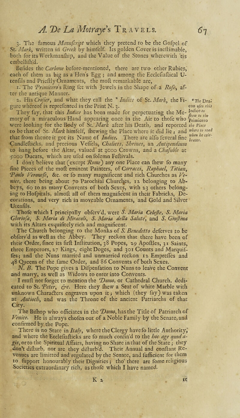 The famous Manufcript which they pretend ro be the Gofpel of St. Mark, written in Greek by himfeif Its golden Cover is inedimable, both for its Workmaiifhip, and the Value of the Stones wherewith ’tis embellifh’d. Befides the Carbone before-mentioned, there are two other Rubies* each of them as big as a Hen’s Egg ; and among the Ecclcfiaftical U- tenfils and Priedly Ornaments, the mod remarkable are, 1. The Rrimiceros Ring let with Jewels in the Shape of a Rofe, af¬ ter the antique Manner. 2. His Crofter, and what they call the * Indies of St. Mark) the Fi- *rbe Dea- gure whereof is reprefented in the Print N. 3. con ufes this They fay, that this Indice has been made for perpetuating the Me- l^c^0tothe mory of a miraculous Hand appearing once in the Air to thofe who pVimicero were looking for the Body of Sc. Mark after his Death, and reported the Place to be that of St. Mark himfeif, Ihewing the Place where it did lie ; and thereto rea& that from thence it got its Name of Indice. There are alfo feveral fine J^JJecele ' Candledicks, and precious Veffels, Chalices, Shrines, an Antipendium to hang before the Altar, valued at 3C00 Crowns, and a Chafuble at 5000 Ducats, which are ufed on folemn Fedivals. I don’t believe that (except Rome) any one Place can fhew fo many fine Pieces of the mod eminent Painters, of Carracci, Raphael, Titian, Raolo Veronefe, &c. or fo many magnificent and rich Churches as Ve¬ nice , there being about 70 Parochial Churches, 12 belonging to Ab¬ beys, 60 to as many Convents of both Sexes, with 23 others belong¬ ing to Hofpitals, almod all of them magnificent in their Fabricks, De¬ corations, and very rich in moveable Ornaments, and Gold and Silver Utenfils. Thofe wThich I principally obferv’d, were S. Maria Celejle, S. Maria Gloriofa, S. Maria di Miracoli, S. Maria della Salute, and S. Giuftina With its Altars exquifitely rich and magnificent. The Church belonging to the Monks of S. Benedetto deferves to be obferv’d as well as the Abbey. They reckon that there have been of their Order, fince its fird Inditution, 38 Popes, 29 Apodles, 31 Saints, three Emperors, 27 Kings, eight Doges, and 301 Counts and Marquif- fes; and the Nuns married and unmarried reckon 12 Empreffes and 48 Queens of the fame Order, and 86 Convents of both Sexes. N. B. The Pope gives a Difpenfation to Nuns to leave the Convent and marry, as well as Widows to enter into Convents. I mud nor forget to mention the Homo, or Cathedral Church, dedi¬ cated to St. Refer) &c. Here they fhew a Seat of white Marble with unknown Characters engraven upon it; which (they fay) was taken at Antioch, and was the Throne of the ancient Patriarchs of that City. The Bifhop who officiates in the Homo, has the Title of Patriarch of Venice. He is always chofen out of a Noble Family by the Senate, and confirmed by the Pope. There is no State in Italy, where the Clergy havefo little Authority^ and where the Ecclefiadicks are fo much confin’d to the hoc age quoda- gis, or to the Spiritual Affairs, having no Share in that of the State ; they don’t didurb, nor are they clidurb’d. Their Annual and condant Re¬ venues are limitted and regulated by the Senate, and fufficient for them to fupport honourably their Dignities ; tho’ there are feme religious Societies extraordinary rich, as thofe which I have named.