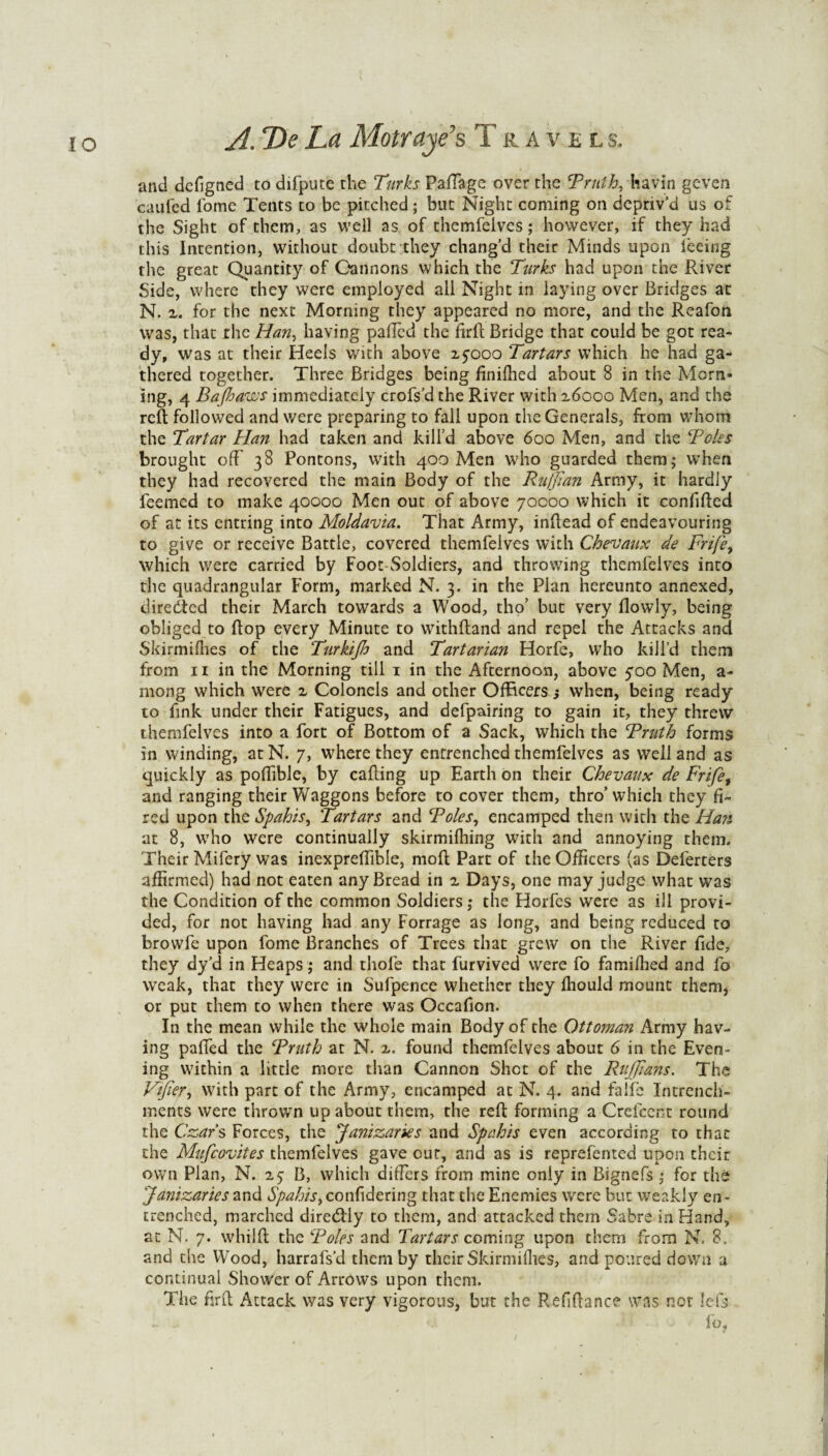 and dcfigned to difpute the Turks Paffage over the Truth, havin geven cauled lome Tents to be pitched; but Night coming on depriv’d us of the Sight of them, as well as of themfeivcs; however, if they had this Intention, without doubt they chang’d their Minds upon feeing the great Quantity of Gannons which the Turks had upon the River Side, where they were employed all Night in laying over Bridges at N. z. for the next Morning they appeared no more, and the Reafon was, that rhe Han, having palled the firfh Bridge that could be got rea¬ dy, was at their Heels with above 2,5000 Tartars which he had ga¬ thered together. Three Bridges being finifhed about 8 in the Morn» ing, 4 Bajhaws immediately crofs’d the River with 16000 Men, and the reft followed and were preparing to fall upon the Generals, from whom the Tartar Han had taken and kill’d above 600 Men, and the Teles brought oft' 38 Pontons, with 400 Men who guarded them; when they had recovered the main Body of the Ruffian Army, it hardly feemed to make 40000 Men out of above 70000 which it confifted of at its entring into Moldavia. That Army, inftead of endeavouring to give or receive Battle, covered themfelves with Chevaux de Frife, which were carried by Foot-Soldiers, and throwing themfelves into the quadrangular Form, marked N. 3. in the Plan hereunto annexed, directed their March towards a Wood, tho’ but very flowly, being obliged to ftop every Minute to withftand and repel the Attacks and Skirmilhes of the Turkijh and Tartarian Horfe, who kill’d them from 11 in the Morning till 1 in the Afternoon, above 500 Men, a- mong which were z Colonels and other Officers; when, being ready to fink under their Fatigues, and defpairing to gain it, they threw themfelves into a fort of Bottom of a Sack, which the Truth forms in winding, at N. 7, where they entrenched themfelves as well and as quickly as poftible, by calling up Earth on their Chevaux de Frifey and ranging their Waggons before to cover them, thro’which they fi¬ red upon the Spahis, Tartars and Toles, encamped then with the Han at 8, who were continually skirmifhing with and annoying them. Their Mifery was inexpreftible, moft Part of the Officers (as Delerters affirmed) had not eaten any Bread in z Days, one may judge what was the Condition of the common Soldiers; the Horfes were as ill provi¬ ded, for not having had any Forrage as long, and being reduced to browfe upon fome Branches of Trees that grew on the River fide, they dy’d in Heaps; and thole that furvived were fo famifhed and fo weak, that they were in Sufpence whether they Ihould mount them, or put them to when there was Occafion. In the mean while the whole main Body of the Ottoman Army hav¬ ing pafted the Truth at N. z. found themfelves about 6 in the Even¬ ing w7ithin a little more than Cannon Shot of the Ruffians. The Vffier, with part of the Army, encamped at N. 4. and faiife Intrench- ments were throwm up about them, the reft forming a Crefccnt round the Czars Forces, the Janizaries and Spahis even according to that the Mufcovites themfelves gave cur, and as is reprefented upon their own Plan, N. 25 B, which differs from mine only in Bignefs ; for the Janizaries and Spahis, confidering that the Enemies were but weakly en¬ trenched, marched diretftly to them, and attacked them Sabre in Hand, at N. 7. whilft the Toles and Tartars coming upon them from N. 8. and the Wood, harrafs’d them by their Skirmilhes, and poured down a continual Shower of Arrows upon them. The firft Attack was very vigorous, but the Refiftance was not Ids - •• ‘ * -> fo*