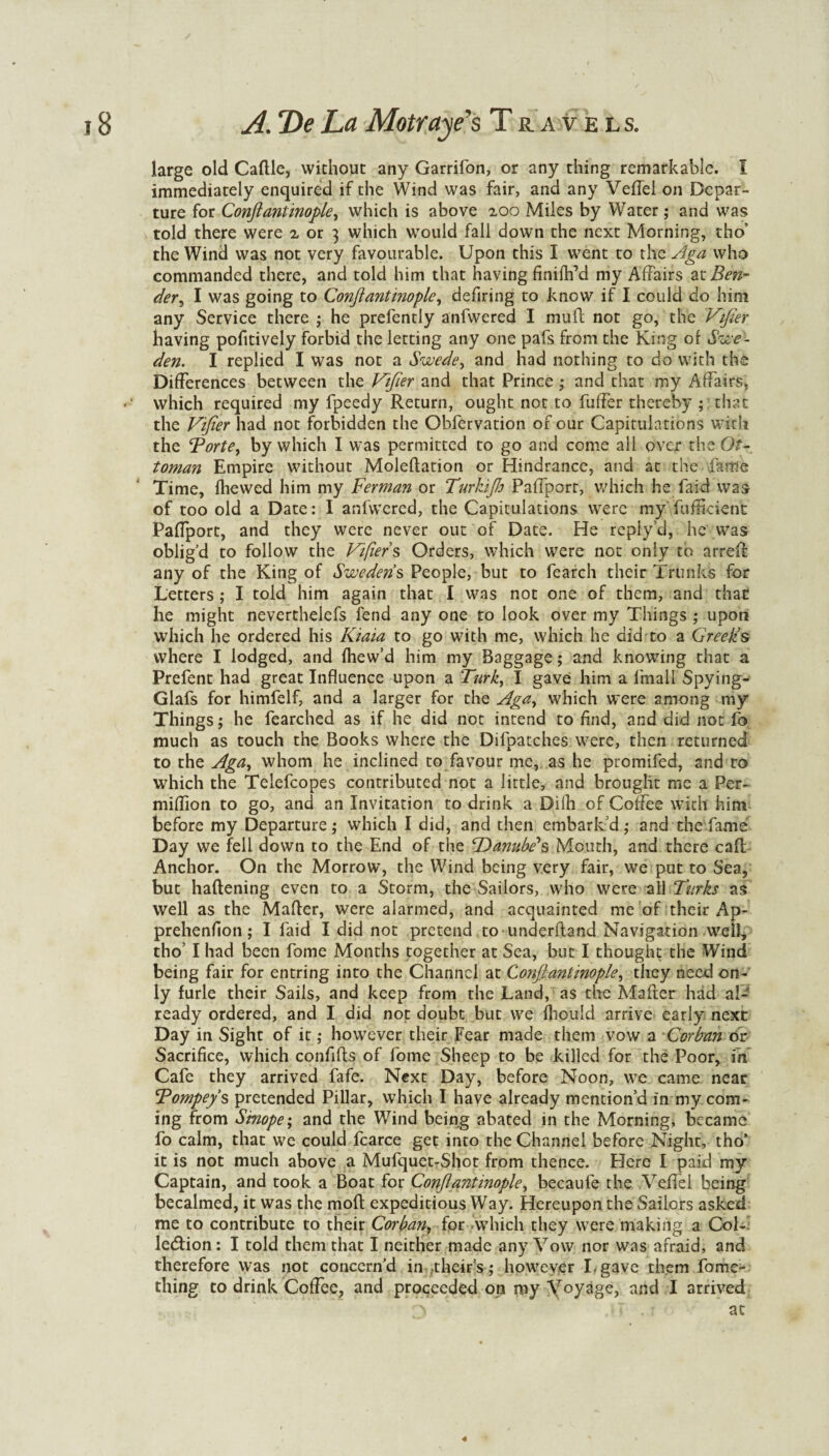 large old Caftle, without any Garrifon, or any thing remarkable. I immediately enquired if the Wind was fair, and any VeiTel on Depar¬ ture for Conftantinople, which is above 2.00 Miles by Water; and was told there were 2 or ] which would fall down the next Morning, tho’ the Wind was not very favourable. Upon this I went to the Aga who commanded there, and told him that having finiflfd my Affairs zx. Ben¬ der^ I was going to Conftantinople, defiring to know if I could do him any Service there ; he prefently anfvvered I mufi not go, the Vifier having pofitively forbid the letting any one pafs from the King of Swe¬ den. I replied I was not a Swede, and had nothing to do with the Differences between the Vifier and that Prince; and that my Affairs, >' which required my fpeedy Return, ought not to fuffer thereby ; that the Vifier had not forbidden the Obfervation of our Capitulations with the Borte, by which I was permitted to go and come all over the Ot¬ toman Empire without Moleflation or Hindrance, and at the fame Time, fliewed him my Berman or Turkijh Paffport, which he faid was of too old a Date: I anfwered, the Capitulations were my Sufficient Paffport, and they were never out of Date. He repiy’d, he was oblig’d to follow the Vifier s Orders, which were not only to arreff any of the King of Swedens People, but to fearch their Trunks for Letters ; I told him again that I was not one of them, and that he might neverthelefs fend any one to look over my Things ; upon which he ordered his Kiaia to go with me, which he did to a Greeks where I lodged, and fhew’d him my Baggage; and knowing that a Prefent had great Influence upon a Turk, I gave him a frnall Spying- Glafs for himfelf, and a larger for the Aga, which were among my Things; he fearched as if he did not intend to find, and did not fo much as touch the Books where the Difpatches were, then returned to the Aga, whom he inclined to favour me, as he promifed, and to which the Teiefcopes contributed not a little, and brought me a Per- miffion to go, and an Invitation to drink a Difli of Coffee with him before my Departure; which I did, and then embark’d; and the fame Day we fell down to the End of the 'Danube's Mouth, and there call Anchor. On the Morrow, the Wind being very fair, we put to Sea, but haflening even to a Storm, the Sailors, who were all Turks as well as the Mafler, were alarmed, and acquainted me of their Ap- prehenfion; I faid I did not pretend to underfland Navigation well, tho’ I had been fome Months together at Sea, but I thought the Wind being fair for entring into the Channel at Conftantinople, they need on¬ ly furle their Sails, and keep from the Land, as the Mafler had al¬ ready ordered, and I did not doubt but we fliould arrive early next Day in Sight of it; however their Fear made them vow a Corban or Sacrifice, which confifls of fome Sheep to be killed for the Poor, in Cafe they arrived fafe. Next Day, before Noon, we came near Bompeys pretended Pillar, which I have already mention’d in my com¬ ing from Sinope; and the Wind being abated in the Morning, became fo calm, that we could fcarce get into the Channel before Night, tho’ it is not much above a Mufquet-Shot from thence. Here I paid my Captain, and took a Boat for Conftantinople, becaufe the Veflel being becalmed, it was the mod expeditious Way. Hereupon the Sailors asked me to contribute to their Corban, for which they were making a Col- ledfion: I told them that I neither made any Vow nor was afraid, and therefore was not concern’d in their s; however Lgave them fome- thing to drink Coffee, and proceeded on my Voyage, and I arrived at 4