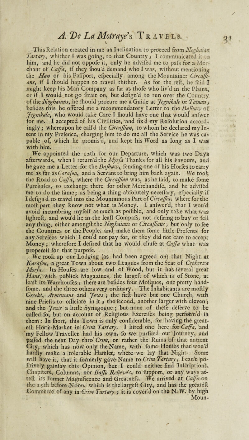 This Relation created in me an Inclination to proceed from Noghaian Tartary, whither I was going, to that Country; I communicated it to him, and he did not oppofe it, only he advifed me to pafs for a Mer¬ chant of Caffa, if they lhou’d demand who I was, without mentioning the Han or his Paflport, efpecially among the Mountainer CircaJJi- ans, if I fliould happen to travel thither. As for the reft, he faid I might keep his Man Company as far as thofe who liv’d in the Plains, or if I would not go ftrait on, but defign’d to run over the Country ofthc Noghaians, he fhould procure me a Guide at Jegnikale or Taman , befides this he offered me a recommendatory Letter to the Bajhaw of Jegnikale, who would take Care I fliould have one that would anfwer for me. I accepted of his Civilities, ‘and fix’d my Refolution accord¬ ingly ; whereupon he call’d the Circaffian, to whom he declared my In¬ tent in my Prefence, charging him to do me all the Service he was ca¬ pable of, which he promis’d, and kept his Word as long as I Was with him. We appointed the nth for our Departure, which was two Days afterwards, when I return’d the Myrfa Thanks for all his Favours, and he gave me a Letter for the Bajhawx fending one of his Horfes to carry me as far as Carafouy and a Servant to bring him back again. We took the Road to Caffa, where the Circaffian was, as he faid, to make fome Purchafes, to exchange there for other Merchandife, and he advifed me to do the fame; as being a thing ahfolutely necelfary, efpecially if I defign’d to travel into the Mountainous Part of Circaffia, where for the moft part they know not what is Money. I anfwer’d, that I wou’d avoid incumbring myfelf as much as poifible, and only take what was lighteft, and wou’d lie in .the lead Compafs, not defiring to buy or fell any thing, either among!! the Noghaians or CircaJJians; but only to fee the Countries or the People, and make them fome little Prefents for any Services which I cou’d not pay for, or they did not care to accept Money; wherefore I defired that he would chufe at Caffa what was properefl for that purpofe. We took up our Lodging (as had been agreed on) that Night at Karafou, a great Town about two Leagues from the Seat of Cepherza Myrfa. Its Houfes are low and of Wood, but it has feveral great Hans, with publick Magazines, the largeft of which is of Stone, at leal! its Warehoufes ; there are befides four Mofques, one pretty hand- fome, and the three others very ordinary. The Inhabitants are moflly Greeks, Armenians and Jews ; the firft have but one Church, with nine Priefls to officiate in it; the fecond, another larger with eleven ; and the Jews a little Synagogue ; but none of thefe deferve to be called fo, but on account of Religious Exercifes being perform’d in them : In fliort, this Town is only confiderable, for having the great- eft Horfe-Market in Crim Tart ary. I hired one here for Caffa, and my Fellow Traveller had his own, fo we purfued our Journey, and palled the next Day thro’ Crim, or rather the Ruins of that antient City, which has now only the Name, with fome Houfes that wou’d hardly make a tolerable Hamlet, where we lay that Night. Some will have it, that it formerly gave Name to Crim Tartary', I can't po- fitively gainfay this Opinion, but I could neither find Infcriptions, Chapiters, Columns, nor Baffo Relievos, to fupport, or any ways ac¬ ted its former Magnificence and Greatnefs. We arrived at Caffa on the ifth before Noon, which is the largeft City, and has the greateft Commerce of any in Crim Tart ary > it is cover’d on the N. W. by high Moun-