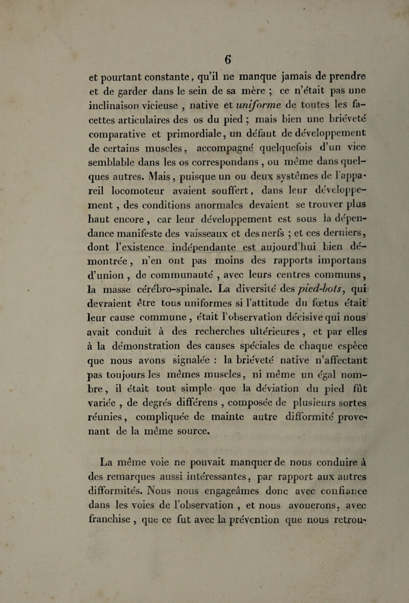 et pourtant constante, qu’il ne manque jamais de prendre et de garder dans le sein de sa mère ; ce n’était pas une inclinaison vicieuse , native et uniforme de toutes les fa¬ cettes articulaires des os du pied ; mais bien une brièveté comparative et primordiale, un défaut de développement de certains muscles, accompagné quelquefois d’un vice semblable dans les os correspondais , ou meme dans quel¬ ques autres. Mais , puisque un ou deux systèmes de 1 appa¬ reil locomoteur avaient souffert, dans leur développe¬ ment , des conditions anormales devaient se trouver plus haut encore , car leur développement est sous la dépen¬ dance manifeste des vaisseaux et des nerfs ; et ces derniers, dont l’existence indépendante est aujourd’hui bien dé¬ montrée , n’en ont pas moins des rapports importans d’union, de communauté, avec leurs centres communs, la masse cérébro-spinale. La diversité des pied-bots, qui devraient être tous uniformes si l’attitude du fœtus était leur cause commune, était l’observation décisive qui nous avait conduit à des recherches ultérieures , et par elles à la démonstration des causes spéciales de chaque espèce que nous avons signalée : la brièveté native n’affectant pas toujours les memes muscles, ni même un égal nom¬ bre , il était tout simple que la déviation du pied fût variée , de degrés différens , composée de plusieurs sortes réunies, compliquée de mainte autre difformité prove** liant de la même source. La même voie ne pouvait manquer de nous conduire à des remarques aussi intéressantes, par rapport aux autres difformités. Nous nous engageâmes donc avec confiance dans les voies de l’observation , et nous avouerons, avec franchise , que ce fut avec la prévention que nous rétrou-<