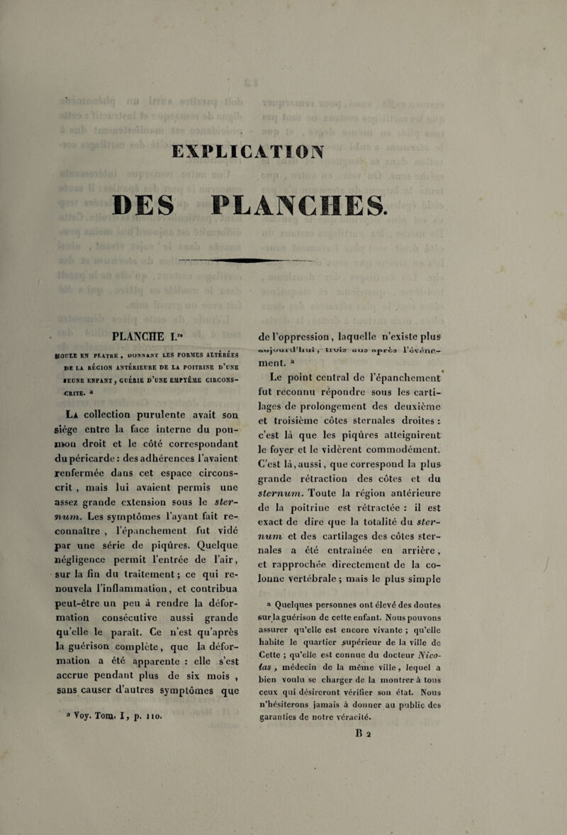 EXPLICATION DES PLANCHES. PLANCHE I. BIOULE EN PLATRE , DONNANT LES FORMES ALTEREES DE LA RÉGION ANTERIEURE DE LA POITRINE d’l’NE IEENE ENFANT, GUERIE d'üNE EMPTÊME CIRCONS¬ CRITE. a La collection purulente avait son siège entre la face interne du pou- mou droit et le côté correspondant du péricarde: des adhérences l’avaient renfermée dans cet espace circons¬ crit , mais lui avaient permis une assez grande extension sous le ster¬ num. Les symptômes l’ayant fait re¬ connaître , l’épanchement fut vidé par une série de piqûres. Quelque négligence permit l’entrée de l’air, sur la fin du traitement ; ce qui re¬ nouvela l’inflammation, et contribua peut-être un peu à rendre la défor¬ mation consécutive aussi grande qu’elle le paraît. Ce n’est qu’après la guérison complète, que la défor¬ mation a été apparente : elle s’est accrue pendant plus de six mois , sans causer d’autres symptômes que a Voy. Tonj. I, p. no. de l’oppression, laquelle n’existe plus oujuuiil’liui , tlAfio ciiio txprio l’ovénfi- ment. a Le point central de l’épanchement fut reconnu répondre sous les carti¬ lages de prolongement des deuxième et troisième côtes sternales droites : c’est là que les piqûres atteignirent le foyer et le vidèrent commodément. C’est là,aussi, que correspond la plus grande rétraction des côtes et du sternum. Toute la région antérieure de la poitrine est rétractée : il est exact de dire que la totalité du ster¬ num et des cartilages des côtes ster¬ nales a été entraînée en arrière, et rapprochée directement de la co¬ lonne vertébrale; mais le plus simple a Quelques personnes ont élevé des doutes sur la guérison de celte enfant. Nous pouvons assurer qu’elle est encore vivante ; qu’elle habite le quartier supérieur de la ville de Cette ; qu’elle est connue du docteur Nico¬ las , médecin de la même ville, lequel a bien voulu se charger de la montrera tous ceux qui désireront vérifier son état. Nous n’hésiterons jamais à donner au public des garanties de notre véracité.