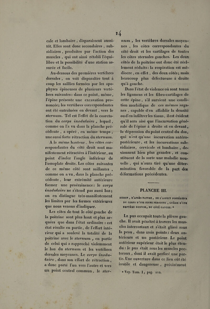 cale et lombaire , disparaissent aussi¬ tôt. Elles sont donc secondaires , sub¬ sidiaires , produites par l’action des muscles , qui ont ainsi rétabli l’équi¬ libre et la possibilité d’une station as¬ surée et facile. Au-dessous des premières vertèbres dorsales , on voit disparaître tout à coup les saillies formées par les apo¬ physes épineuses de plusieurs vertè¬ bres suivantes: dans ce point, même, l’épine présente une excavation pro¬ noncée; les vertèbres correspondantes ont été entraînées en devant , vers le sternum. Tel est l’effet de la coarcta¬ tion du corps inodulaire 3 lequel , comme on l’a vu dans la planche pré¬ cédente , a opéré , en même temps , une aussi forte rétraction du sternum. A la même hauteur , les entes cor¬ respondantes du côté droit sont ma¬ nifestement rétractées à l’intérieur, au point d’isoler l’angle inférieur de l’omoplate droite. Les côtes suivantes de ce même côté sont saillantes , comme on a vu, dans la planche pré¬ cédente , leur extrémité antérieure former une proéminence : le corps inodulaire ne s’étend pas aussi bas ; on en distingue très-manifestement les limites par les formes extérieures que nous venons d’indiquer. Les côtes de tout le côté gauche de la poitrine sont plus haut et plus ar¬ quées que dans l’état ordinaire : cet état résulte en partie, de l’effort inté¬ rieur qui a soulevé la totalité de la poitrine avec le sternum t en partie de celui qui a rapproché violemment îe bas du sternum et les vertèbres dorsales moyennes. Le corps inodu¬ laire , dans son effort de rétraction , a donc porté l’un vers l’autre et vers un point central commun , le ster¬ num 3 les vertèbres dorsales moyen¬ nes , les côtes correspondantes du côté droit et les cartilages de toutes les côtes sternales gauches. Les deux côtés de la poitrine ont donc été réel¬ lement réduits: la respiration est mé¬ diocre , en effet , des deux côtés; mais beaucoup plus défectueuse à droite qu a gauche. Dans l’état de violence ou sont tenus les ligamens et les flbro-cartilagcs de cette épine , s’il survient une condi¬ tion morbifique de ces mêmes orga¬ nes , capable d’en affaiblir la densité ou d’en infiltrer les tissus , il est évident qu’il sera aisé que l’incurvation géné¬ rale de l’épine à droite et en devant, la dépression du point central du dos, qui n’est qu’une incurvation antéro¬ postérieure , et les incurvations sub¬ sidiaires , cervicale et lombaire , de¬ viennent bien plus grandes , et con¬ stituent de la sorte une maladie nou¬ velle , qui n’aura tiré qu’une déter¬ mination favorable de la part des déformations précédentes. PLANCHE III. DESSIN , D’APRES NATURE , DE L’ASPECT POSTÉRIEUR DD CORPS D’UNE JEUNE PERSONNE , GDERIE d’üNK EMPVÊME DIFFUSE, DU CÔTE GAUCHE. a Le pus occupait toute la plèvre gau¬ che. Il avait pénétré à travers les mus¬ cles intercostaux et s’était glissé sous la peau , dans trois points : deux an¬ térieurs et un postérieur, Le point antérieur supérieur était le plus éten¬ du : le pus était sous les muscles pec¬ toraux , dont il avait perforé une par¬ tie. Une ouverture dans ce lieu eût été inutile et dangereuse , précisément * Voy. Tom. I, pag. 113,