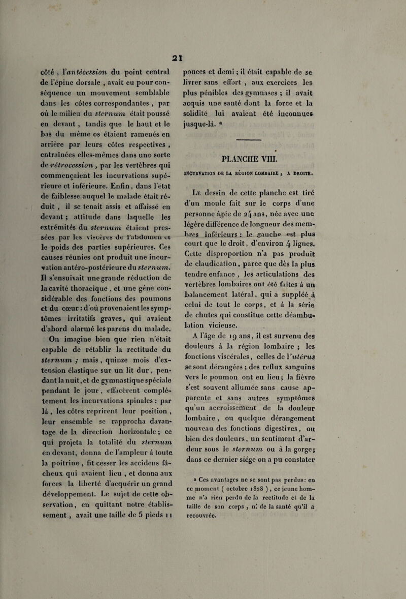 côté , Y antécession du point central de l’épine dorsale , avait eu pour con¬ séquence un mouvement semblable dans les côtes correspondantes , par où le milieu du sternum était poussé en devant , tandis que le haut et le bas du même os étaient ramenés en arrière par leurs côtes respectives , entraînées elles-mêmes dans une sorte de rétrocession, par les vertèbres qui commençaient les incurvations supé¬ rieure et inférieure. Enfin, dans l’état de faiblesse auquel le malade était ré¬ duit , il se tenait assis et affaissé en devant ; altitude dans laquelle les extrémités du sternum étaient pres¬ sées par les viscères de l'abdomen et le poids des parties supérieures. Ces causes réunies ont produit une incur¬ vation antéro-postérieure du sternum. Il s’ensuivait unegraude réduction de la cavité thoracique , et une gêne con¬ sidérable des fonctions des poumons et du cœur : d’où provenaient les symp¬ tômes irritatifs graves, qui avaient d’abord alarmé lesparens du malade. On imagine bien que rien n’était capable de rétablir la rectitude du sternum ,* mais , quinze mois d’ex¬ tension élastique sur un lit dur , pen¬ dant la nuit, et de gymnastique spéciale pendant le jour , effacèrent complè¬ tement les incurvations spinales : par là , les côtes reprirent leur position , leur ensemble se rapprocha davan¬ tage de la direction horizontale ; ce qui projeta la totalité du sternum en devant, donna de l’ampleur à toute la poitrine , fit cesser les accidens fâ¬ cheux qui avaient lieu , et donna aux forces la liberté d’acquérir un grand développement. Le sujet de cette ob¬ servation, en quittant notre établis¬ sement , avait une taille de 5 pieds 11 pouces et demi ; il était capable de se livrer sans effort , aux exercices les plus pénibles des gymnases ; il avait acquis une sauté dont la force et la solidité lui avaient été inconnues jusque-là. a PLANCHE VIII. INCURVATION DE DA REGION LOMBAIRE , A DROITE. Le dessin de cette planche est tiré d’un moule fait sur le corps d’une personne âgée de 24ans, née avec une légère différence de longueur des mem¬ bres inférieurs : le gauche est plus court que le droit, d’environ 4 lignes. Cette disproportion n’a pas produit de claudication, parce que dès la plus tendre enfance , les articulations des vertébrés lombaires ont été faites à un balancement latéral, quia suppléé à celui de tout le corps, et à la série de chutes qui constitue cette déambu¬ lation vicieuse. A l’âge de 19 ans, il est survenu des douleurs à la région lombaire ; les fonctions viscérales, celles de Vutérus se sont dérangées ; des reflux sanguins vers le poumon ont eu lieu; la fièvre s’est souvent allumée sans cause ap¬ parente et sans autres symptômes qu’un accroissement de la douleur lombaire , ou quelque dérangement nouveau des fonctions digestives, ou bien des douleurs, un sentiment d’ar¬ deur sous le sternum ou à la gorge; dans ce dernier siège on a pu constater a Ces avantages ne se sont pas perdus: en ce moment ( octobre 1828 ), ce jeune hom¬ me n’a rien perdu de la rectitude et de la taille de son corps , n; de la sauté qu’il a recouvrée.