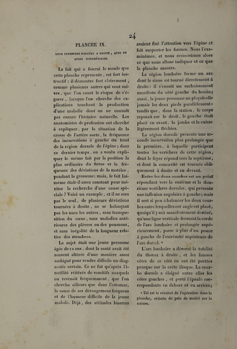 PLANCHE IX. DEUX COURBURES DIRIGEES A DROITE , AVEC UN ANGLE INTERMEDIAIRE. Le fait qui a fourni le moule que celte planche représente , est fort ins¬ tructif : il démontre fort clairement , comme plusieurs autres qui vont sui¬ vre , que l’on court le risque de s’é¬ garer , lorsque I on cherche des ex¬ plications touchant la production d’une maladie dont on ne connaît pas encore l’histoire naturelle. Les anatomistes de profession ont cherché à expliquer, par la situation de la crosse de l’artère aorte, la fréquence des incurvations à gauche du haut de la région dorsale de l’épine ; dans ce dernier temps , on a voulu expli¬ quer le même fait par la position la plus ordinaire du fœtus et la fré¬ quence des déviations de la matrice , pendant la grossesse: mais, le fait lui- même était-il assez constant pour mé¬ riter la recherche d’une cause spé¬ ciale ? Voici un exemple , et il ne sera pas le seul, de plusieurs déviations tournées à droite , ne se balançant pas les unes les autres , sans transpo¬ sition du cœur , sans maladies anté¬ rieures des plèvres ou des poumons, et sans inégalité de la longueur rela¬ tive des membres. Le sujet était une jeune personne âgée de 12 ans , dont la santé avait été souvent altérée d’une manière assez ambiguë pour rendre difficile un diag¬ nostic certain. Ce ne fut qu’après l’i¬ nutilité réitérée de vomitifs auxquels on revenait fréquemment , que l’on chercha ailleurs que dans l’estomac, la cause de ses dérangemens fréquens et de l’humeur difficile de la jeune malade. Déjà , des attitudes bizarres avaient fixé l’attention vers l'épine et fait suspecter les formes. Nous 1 exa¬ minâmes, et nous reconnûmes alors ce que nous allons indiquer et ce que la planche montre. La région lombaire forme un arc dont le sinus est tourné directement a droite: il s’ensuit un surbaissement manifeste du côté gauche du bassin; aussi, la jeune personne ne plaçait-elle jamais les deux pieds parallèlement: tandis que , dans la station , le corps reposait sur le droit, le gauche était placé en avant, la jambe et la cuisse légèrement fléchies. La région dorsale présente une se¬ conde incurvation plus prolongée que la première, à laquelle participent toutes les vertèbres de celte région, dont le foyer répond vers la septième, et dont la concavité est tournée obli¬ quement à droite et en devant. Entre les deux courbes est un poiut répondant vers la onzième et la dou¬ zième vertèbres dorsales, qui présente une inflexion angulaire à gauche ; mais il sert si peu à balancer les deux cour¬ bes entre lesquelles cet angleest placé, quoiqu’il y soit manifestement destiné, qu’une ligne verticale formant la corde de l’arc lombaire et prolongée supé¬ rieurement, passe à plus d’un pouce à gauche de l’extrémité supérieure de l’arc doreal. a L’arc lombaire a déversé la totalité du thorax à droite , et les fausses côtes de ce côté en ont été portées presque sur la crête iliaque. La cour¬ be dorsale a éloigné entre elles les côtes gauches , et porté l’épaule cor¬ respondante en dehors et en arrière; a Tel est le résultat de l’opération dans la planche, réduite de près de moitié sur la nature.