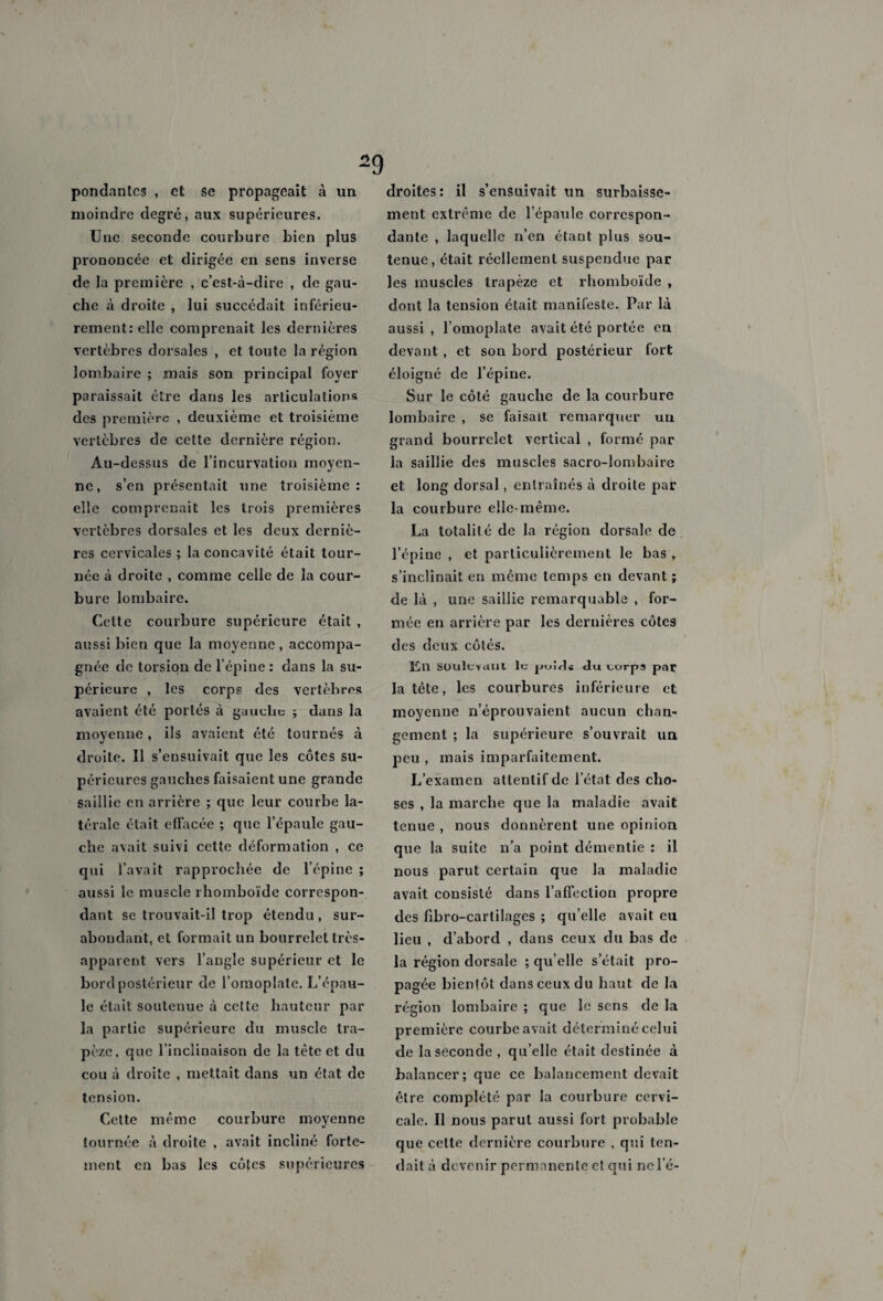 pondantes , et Se propageait à un moindre degré, aux supérieures. Une seconde courbure bien plus prononcée et dirigée en sens inverse de la première , c’est-à-dire , de gau¬ che à droite , lui succédait inférieu¬ rement: elle comprenait les dernières vertèbres dorsales , et toute la région lombaire ; mais son principal foyer paraissait être dans les articulations des première , deuxième et troisième vertèbres de cette dernière région. Au-dessus de l’incurvation moyen¬ ne, s’en présentait une troisième: elle comprenait les trois premières vertèbres dorsales et les deux derniè¬ res cervicales ; la concavité était tour¬ née à droite , comme celle de la cour¬ bure lombaire. Celte courbure supérieure était , aussi bien que la moyenne , accompa¬ gnée de torsion de l’épine : dans la su¬ périeure , les corps des vertèbres avaient été portés à gauche ; dans la moyenne, ils avaient été tournés à droite. Il s’ensuivait que les côtes su¬ périeures gauches faisaient une grande saillie en arrière ; que leur courbe la¬ térale était effacée ; que l’épaule gau¬ che avait suivi cette déformation , ce qui l’avait rapprochée de l’épine ; aussi le muscle rhomboïde correspon¬ dant se trouvait-il trop étendu , sur¬ abondant, et formait un bourrelet très- apparent vers l’angle supérieur et le bord postérieur de l’omoplate. L’épau¬ le était soutenue à celte hauteur par la partie supérieure du muscle tra¬ pèze. que l’inclinaison de la tète et du cou à droite , mettait dans un état de tension. Cette même courbure moyenne tournée à droite , avait incliné forte¬ ment en bas les côtes supérieures droites: il s’ensuivait un surbaisse- meut extrême de l’épaule correspon¬ dante , laquelle n’en étant plus sou¬ tenue, était réellement suspendue par les muscles trapèze et rhomboïde , dont la tension était manifeste. Par là aussi, l’omoplate avait été portée en devant , et son bord postérieur fort éloigné de l’épine. Sur le côté gauche de la courbure lombaire , se faisait remarquer un grand bourrelet vertical , formé par la saillie des muscles sacro-lombaire et long dorsal, entraînés à droite par la courbure elle-même. La totalité de la région dorsale de l’épine , et particulièrement le bas , s’inclinait en même temps en devant ; de là , une saillie remarquable , for¬ mée en arrière par les dernières côtes des deux côtés. Eu SOUlevcilil le j-iwirte du torps par la tête, les courbures inférieure et moyenne n’éprouvaient aucun chan¬ gement ; la supérieure s’ouvrait un peu , mais imparfaitement. L’examen attentif de l’état des cho¬ ses , la marche que la maladie avait tenue , nous donnèrent une opinion que la suite n’a point démentie : il nous parut certain que la maladie avait consisté dans l’affection propre des fibro-cartilages ; qu’elle avait eu lieu , d’abord , dans ceux du bas de la région dorsale ; qu’elle s’était pro¬ pagée bientôt dans ceux du haut de la région lombaire ; que le sens de la première courbe avait déterminé celui de la seconde , qu’elle était destinée à balancer ; que ce balancement devait être complété par la courbure cervi¬ cale. Il nous parut aussi fort probable que celte dernière courbure , qui ten¬ dait à devenir permanente et qui ne l’é-