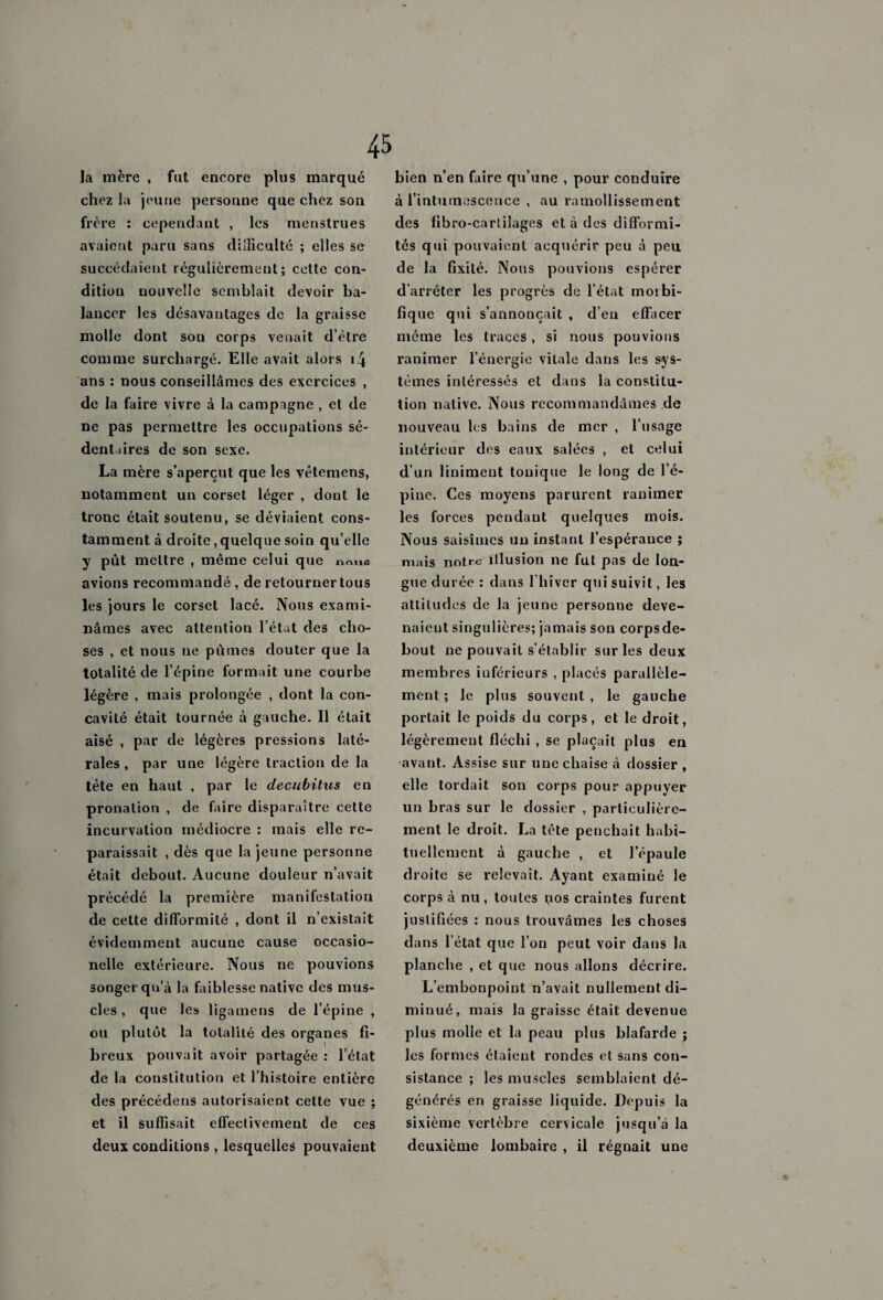 45 la mère , fut encore plus marqué chez la jeune personne que chez son frère : cependant , les menstrues avaient paru sans difficulté ; elles se succédaient régulièrement; cette con¬ dition nouvelle semblait devoir ba¬ lancer les désavantages de la graisse molle dont son corps venait d’être comme surchargé. Elle avait alors i4 ans : nous conseillâmes des exercices , de la faire vivre à la campagne , et de ne pas permettre les occupations sé¬ dentaires de son sexe. La mère s’aperçut que les vètemens, notamment un corset léger , dont le tronc était soutenu, se déviaient cons¬ tamment à droite, quelque soin qu’elle y put mettre , même celui que noue avions recommandé, de retourner tous les jours le corset lacé. Nous exami¬ nâmes avec attention l’état des cho¬ ses , et nous ne pûmes douter que la totalité de l’épine formait une courbe légère , mais prolongée , dont la con¬ cavité était tournée à gauche. Il était aisé , par de légères pressions laté¬ rales , par une légère traction de la tête en haut , par le decubitus en pronalion , de faire disparaître cette incurvation médiocre : mais elle re¬ paraissait , dès que la jeune personne était debout. Aucune douleur n’avait précédé la première manifestation de cette difformité , dont il n’existait évidemment aucune cause occnsio- nelle extérieure. Nous ne pouvions songer qu’à la faiblesse native des mus¬ cles , que les ligamens de l’épine , ou plutôt la totalité des organes fi¬ breux pouvait avoir partagée : l’état de la constitution et l’histoire entière des précédens autorisaient cette vue ; et il suffisait effectivement de ces deux conditions , lesquelles pouvaient bien n’en faire qu’une , pour conduire à l’intumescence , au ramollissement des fibro-catiilages et à des difformi¬ tés qui pouvaient acquérir peu à peu de la fixité. Nous pouvions espérer d’arrêter les progrès de l’état moibi- fîque qui s’annoncait , d’en effacer même les traces, si nous pouvions ranimer l’énergie vitale dans les sys¬ tèmes intéressés et dans la constitu¬ tion native. Nous recommandâmes de nouveau les bains de mer , l’usage intérieur des eaux salées , et celui d’un liniment tonique le long de l’é¬ pine. Ces moyens parurent ranimer les forces pendant quelques mois. Nous saisîmes un instant l’espérance ; mais notre illusion ne fut pas de lon¬ gue durée : dans l'hiver qui suivit, les attitudes de la jeune personne deve¬ naient singulières; jamais son corps de¬ bout ne pouvait s’établir sur les deux membres inférieurs , placés parallèle¬ ment ; le plus souvent , le gauche portait le poids du corps, et le droit, légèrement fléchi , se plaçait plus en avant. Assise sur une chaise à dossier , elle tordait son corps pour appuyer un bras sur le dossier , particulière¬ ment le droit. La tête penchait habi¬ tuellement à gauche , et l’épaule droite se relevait. Ayant examiné le corps à nu, toutes nos craintes furent justifiées : nous trouvâmes les choses dans l’état que l’on peut voir dans la planche , et que nous allons décrire. L’embonpoint n’avait nullement di¬ minué, mais la graisse était devenue plus molle et la peau plus blafarde ; les formes étaient rondes et sans con¬ sistance ; les muscles semblaient dé¬ générés en graisse liquide. Depuis la sixième vertèbre cervicale jusqu’à la deuxième lombaire , il régnait une