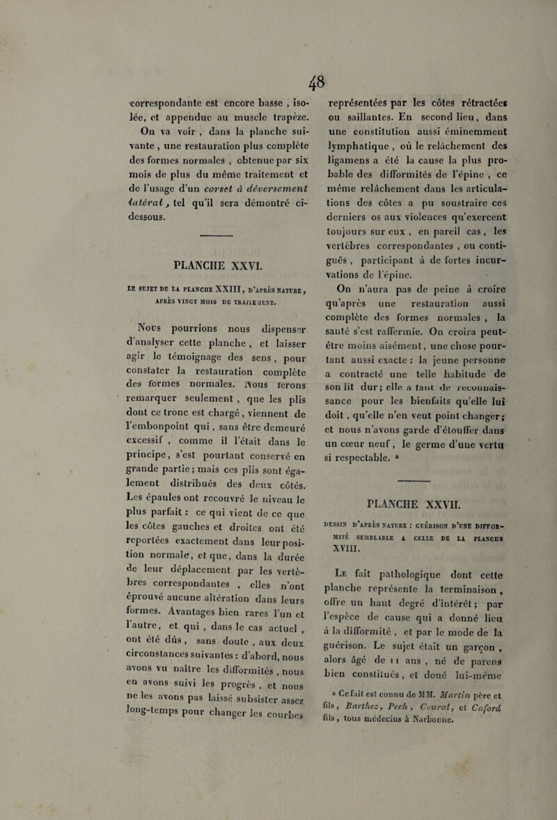 correspondante est encore basse , iso¬ lée, et appenduc au muscle trapèze. On va voir , dans la planche sui¬ vante , une restauration plus complète des formes normales , obtenue par six mois de plus du même traitement et de l’usage d’un corset à déversement latéral j tel qu’il sera démontré ci- dessous. PLANCHE XXVI. IE SUJET DE LA PLANCHE XXIII, D'APRES NATURE , APRES VINGT MOIS DE TRAITEMENT. Nous pourrions nous dispenser d’analyser cette planche , et laisser agir le témoignage des sens, pour constater la restauration complète des formes normales. JNous ferons remarquer seulement , que les plis dont ce tronc est chargé , viennent de l’embonpoint qui, sans être demeuré excessif ,' comme il l’était dans le principe, s’est pourtant conservé en grande partie; mais ces plis sont éga¬ lement distribués des deux côtés. Les épaules ont l’ecouvré le niveau le plus parfait : ce qui vient de ce que les côtes gauches et droites ont été reportées exactement dans leur posi¬ tion normale, et que, dans la durée de leur déplacement par les vertè¬ bres correspondantes , elles n’ont éprouvé aucune altération dans leurs formes. Avantages bien rares l’un et 1 autre, et qui , dans le cas actuel ont été dus , sans doute , aux deux circonstances suivantes : d’abord, nous avons vu naître les difformités , nous en avons suivi les progrès , et nous ne les avons pas laissé subsister assez long-temps pour changer les courbes représentées par les côtes rétractée* ou saillantes. En second lieu, dans une constitution aussi éminemment lymphatique , où le relâchement des ligamens a été la cause la plus pro¬ bable des difformités de l’épine , ce même relâchement dans les articula¬ tions des côtes a pu soustraire ces derniers os aux violences qu’exercent toujours sur eux , en pareil cas , les vertèbres correspondantes , ou conti¬ guë^ , participant à de fortes incur¬ vations de l’épine. On n’aura pas de peine à croire qu’après une restauration aussi complète des formes normales , la santé s’est raffermie. On croira peut- être moins aisément, une chose pour¬ tant aussi exacte : la jeune personne a contracté une telle habitude de son lit dur; elle a tanl de lecuuuais- sance pour les bienfaits qu’elle lui doit , qu’elle n’en veut point changer; et nous n’avons garde d’étouffer dans un cœur neuf, le germe d’une vertu si respectable. a PLANCHE XXVII. DESSIN D’APRÈS NATURE : GUERISON D’UNE DIFFOR¬ MITÉ SEMBLABLE A CELLE DE LA PLANCHE XVIII. Le fait pathologique dont cette planche représente la terminaison , offre un haut degré d’intérêt ; par l’espèce de cause qui a donné lieu à la difformité , et par le mode de la guérison. Le sujet était un garçon , alors âgé de 11 ans , né de parens bien constitués , et doué lui-même a Cefait est connu de MM. Martin père et fds, Barthez, Pccfi, Central, et Cafard fils , tous médecins à Narbonne.