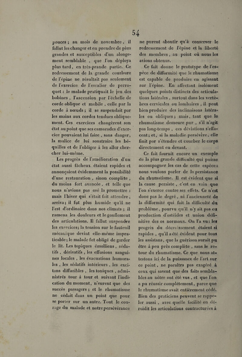 pouces ; au mois de novembre , il fallut les changer et en prendre de plus grandes et susceptibles d’un alonge- ment semblable , que l’on déploya plus tard, en très-prande partie. Ce redressement de la grande courbure de l’épine ne résultait pas seulement de l’exercice de l’escalier de perro¬ quet : le malade pratiquait le jeu des bobines , l’ascension par l’échelle de corde oblique et mobile , celle par la corde à nœuds ; il se suspendait par les mains aux cordes tendues oblique¬ ment. Ces exercices changèrent son état au point que ses camarades d’exer¬ cice pouvaient lui faire , sans danger, la malice de lui soustraire les bé¬ quilles et de l’obliger à les aller cher¬ cher lui-mème. Les progrès de l’amélioration d’un état aussi fâcheux étaient rapides et annonçaient évidemment la possibilité d’une restauration , sinon complète , du moins fort avancée , et telle que nous n’avions pas osé la promettre : mais l’hiver qui s’était fait attendre , arriva; il fut plus humide qu’il ne l’est d’ordinaire dans nos climats ; il ramena les douleurs et le gonflement des articulations. Il fallut suspendre les exercices; la tension sur le fauteuil mécanique devint elle-même impra¬ ticable ; le malade fut obligé de garder le lit. Les topiques émolliens , séda¬ tifs , dérivatifs , les effusions sangui¬ nes locales , les évacuations humora¬ les , les sédatifs intérieurs , les exci- tans diffusibles , les toniques , admi¬ nistrés tour à tour et suivant l’indi¬ cation du moment, n’eurent que des succès passagers ; et le rhumatisme ne cédait dans un point que pour se porter sur un autre. Tout le cou¬ rage du malade et notre persévérance ne purent aboutir qu’à conserver le redressement de l’épine et la liberté des membres , au point où nous les avions obtenus. Ce fait donne le prototype de l’es¬ pèce de difformité que le rhumatisme est capable de produire en agissaut sur l’épine. En affectant isolément quelques points distincts des articula¬ tions latérales , surtout dans les vertè¬ bres cervicales ou lombaires , il peut bien produire des inclinaisons latéra¬ les ou obliques ; mais, tant que le rhumatisme demeure pur , s’il n’agit pas long-temps , ces déviations s’effa¬ cent; et, si la maladie persévère, elle finit par s’étendre et courber le corps directement en devant. Ce fait fournit encore un exemple de la plus grande difficulté qui puisse accompagner les cas de cette espèce: nous voulons parler de la persistance du rhumatisme. Il est évident que si la cause persiste , c’est en vain que l’on s’exerce contre ses effets. Ce n’est donc pas le degré , ni l’ancienneté de la difformité qui fait la difficulté du problème, pourvu qu’il n’y ait pas eu production d’ostéides et union défi¬ nitive des os normaux. On l’a vu: les progrès du décroissement étaient si rapides , qu’il a été évident pour tous les assistans, que la guérison aurait pu être à peu près complète , sans le re¬ tour du rhumatisme. Ce que nous at¬ testons ici de la puissance de l’art sur ce point, ne paraîtra pas exagéré à ceux qui savent que des faits sembla¬ bles au nôtre ont été vus , et que l’on a pu réussir complètement, parce que le rhumatisme avait entièrement cédé. Bien des praticiens peuvent se rappe¬ ler aussi , avec quelle facilité on dé- roidit les articulations contracturées à