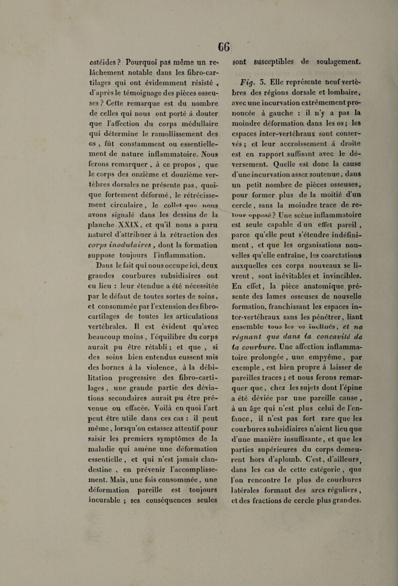 sont susceptibles de soulagement. ostéides ? Pourquoi pas même un re¬ lâchement notable dans les fibro-car- tilages qui ont évidemment résisté , d’après le témoignage des pièces osseu¬ ses ? Cette remarque est du nombre de celles qui nous ont porté à douter que l’affection du corps médullaire qui détermine le ramollissement des os , fût constamment ou essentielle¬ ment de nature inflammatoire. Nous ferons remarquer , à ce propos , que le corps des onzième et douzième ver¬ tèbres dorsales ne présente pas, quoi¬ que fortement déformé, le rétrécisse¬ ment circulaire, le collet <juc nous avons signalé dans les dessins de la planche XXIX, et qu’il nous a paru naturel d’attribuer à la rétraction des corps inodulaires 3 dont la formation suppose toujours l’inflammation. Dans le fait qui nous occupe ici, deux grandes courbures subsidiaires ont en lieu : leur étendue a été nécessitée par le défaut de toutes sortes de soins, et consommée par l’extension des fibro- cartilages de toutes les articulations vertébrales. Il est évident qu’avec beaucoup moins , l’équilibre du corps aurait pu être rétabli ; et que , si des soins bien entendus eussent mis des bornes à la violence, à la débi¬ litation progressive des fibro-carti- lages , une grande partie des dévia¬ tions secondaires aurait pu être pré¬ venue ou effacée. Voilà en quoi l’art peut être utile dans ces cas : il peut même, lorsqu’on estassez attentif pour saisir les premiers symptômes de la maladie qui amène une déformation essentielle , et qui n’est jamais clan¬ destine , en prévenir l’accomplisse¬ ment. Mais, une fois consommée , une déformation pareille est toujours incurable ; ses conséquences seules Fig. 5. Elle représente neuf vertè¬ bres des régions dorsale et lombaire, avec une incurvation extrêmement pro¬ noncée à gauche : il n’y a pas la moindre déformation dans les os ; les espaces inter-vertébraux sont conser¬ vés ; et leur accroissement à droite est en rapport suffisant avec le dé¬ versement. Quelle est donc la cause d’une incurvation assez soutenue, dans un petit nombre de pièces osseuses, pour former plus de la moitié d’un cercle , sans la moindre trace de re¬ tour oppnsé? Une scène inflammatoire est seule capable d'un effet pareil , parce qu’elle peut s’étendre indéfini¬ ment , et que les organisations nou¬ velles qu’elle entraîne, les coarctations auxquelles ces corps nouveaux se li¬ vrent , sont inévitables et invincibles. En effet, la pièce anatomique pré¬ sente des lames osseuses de nouvelle formation, franchissant les espaces in¬ ter-vertébraux sans les pénétrer, liant ensemble tous les os inclinés, et ne régnant que dans ia concavité de la courbure. Une affection inflamma¬ toire prolongée , une empyême , par exemple , est bien propre à laisser de pareilles traces ; et nous ferons remar¬ quer que, chez les sujets dont l’épine a été déviée par une pareille cause , à un âge qui n’est plus celui de l’en¬ fance , il n’est pas fort rare que les courbures subsidiaires n’aient lieu que d’une manière insuffisante, et que les parties supérieures du corps demeu¬ rent hors d’aplomb. C’est, d’ailleurs dans les cas de cette catégorie , que l’on rencontre le plus de courbures latérales formant des arcs réguliers , et des fractions de cercle plus grandes.