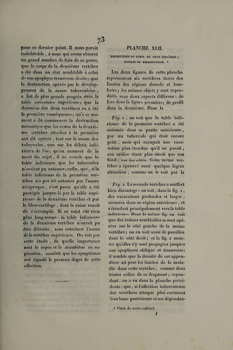 pour ce dernier point. Il nous paraît indubitable , à nous qui avons observé un grand nombre de faits de ce genre, que le corps de la deuxième vertèbre a été dans un état semblable à celui de son apophyse transverse droite ; que la destruction opérée par le dévelop¬ pement de la masse tuberculaire , a fait de plus grands progrès dans la table articulaire supérieure; que la désunion des deux vertèbres en a été la première conséquence; qu’à ce mo¬ ment a dû commencer la destruction mécanique que les restes de la deuxiè¬ me vertèbre attachés à la première ont dû opérer , tant sur la masse des tubercules, que sur les débris infé¬ rieurs de l’os; qu’au moment de la mort du sujet , il ne restait que la table inférieure que les tubercules n’avaient pu entamer ; enfin, que, si la table inférieure de la première ver¬ tèbre n’a pas é\é entamée par l’usure réciproque , c’est parce qu elle a été protégée jusque-là par la table supé¬ rieure de la deuxième vertèbre et par le fibro-cartilage , dont la ruine venait de s’accomplir. Si ce sujet eût vécu plus long-temps , la table inférieure de la deuxième vertèbre n’aurait pu être détruite, sans entraîner l’usure de la vertèbre supérieure. On voit par cette étude , de quelle importance sont le repos et le decubitus en su¬ pination, aussitôt que les symptômes ont signalé le premier degré de celte affection. PLANCHE XLII. DESTRUCTION DU CORPS DE DEUX VERTEBRES ; EFFORTS DE REPRODUCTION. a Les deux figures de cette planche représentent six vertèbres tirées des limites des régions dorsale et lom¬ baire; les mêmes objets y sont repro¬ duits sous deux aspects différens : de face dans la figure première; de profil dans la deuxième. Dans la Fig. 1 , on voit que la table infé¬ rieure de la première vertèbre a été entamée dans sa partie antérieure , par un tubercule qui était encore petit , mais qui occupait une exca¬ vation plus étendue qu’il ne paraît , son orifice étant plus étroit que son fond , sur les côtés. Cette même ver¬ tèbre a éprouvé aussi quelque légère altération , comme on le voit par la Fig. 2. La seconde vertèbre a souffert bien davantage: on voit, dans la fig. i , des excavations profondes et larges , creusées dans sa région antérieure , et s’étendant principalement vers la table inférieure. Daus la même fig. on voit que des lésions semblables se sont opé¬ rées sur le côté gauche de la même vertèbre; on en voit aussi de pareilles dans le côté droit; et la fig. 2 mon¬ tre qu’elles s’y sont propagées jusques aux apophyses oblique et transverse: il semble que la densité de ces appen¬ dices ait pesé les limites de la mala¬ die dans cette vertèbre , comme dans toutes celles de ce fragment ; cepen¬ dant , on a vu dans la planche précé¬ dente, que, si l’affection tuberculeuse des vertèbres attaque plus rarement leur lame postérieure et ses dépendan- » Pièce de notre cabinet.