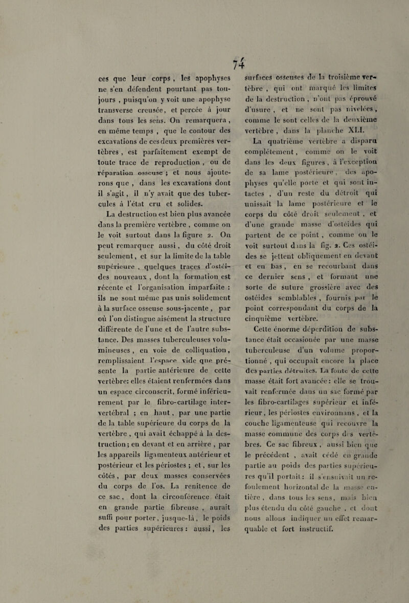 ces que leur corps , les apophyses ne s’en défendent pourtant pas tou¬ jours , puisqu’on y voit une apophyse transverse creusée, et percée à jour dans tous les sens. On remarquera , en même temps , que le contour des excavations de ces deux premières ver¬ tèbres , est parfaitement exempt de toute trace de reproduction , ou de réparation osseuse ; et nous ajoute¬ rons que , dans les excavations dont il s’agit, il n’y avait que des tuber¬ cules à l’état cru et solides. La destruction est bien plus avancée dans la première vertèbre , comme on le voit surtout dans la figure 2. On peut remarquer aussi, du coté droit seulement, et sur la limite de la table supérieure , quelques traces d’ostei- des nouveaux , dont la formation est récente et l’organisation imparfaite : ils ne sont même pas unis solidement à la surface osseuse sous-jacente , par où l’on distingue aisément la structure différente de l’une et de l’autre subs¬ tance. Des masses tuberculeuses volu¬ mineuses , en voie de colliqualion, remplissaient l’espam vide que pré¬ sente la partie antérieure de celte vertèbre: elles étaient renfermées dans un espace circonscrit, formé inférieu¬ rement par le fibro-carlilage inter¬ vertébral ; en haut , par une partie de la table supérieure du corps de la vertèbre , qui avait échappé à la des¬ truction; en devant et en arrière , par les appareils ligamenteux antérieur et postérieur et les périostes ; et, sur les côtés, par deux masses conservées du corps de l’os. La renitence de ce sac , dont la circonférence était en grande partie fibreuse , aurait suffi pour porter, jusque-là, le poids des parties supérieures : aussi, les surfaces osseuses de la troisième ver¬ tèbre , qui ont marqué les limites de la destruction , n’oul pas éprouvé d’usure , et ne sont pas nivelées , comme le sont celles de la deuxième vertèbre , dans la planche XLI. La quatrième vertèbre a disparu complètement, comme on le voit dans les deux figures , à l’exception de sa lame postérieure , îles apo¬ physes qu’elle porte et qui sont in¬ tactes , d’un reste du détroit qui unissait la lame postérieure et le corps du côté droit seulement , et d’une grande masse d’osléides qui partent de ce point , comme ou le voit surtout dans la fig. 2. Ces ostéi- des se jettent obliquement en devant et eu bas , en se recourbant dans ce dernier sens , et formant une sorte de suture grossière avec des ostéides semblables , fournis par le point correspondant du corps de la cinquième vertèbre. Celle énorme déperdition de subs¬ tance était occasionée par une masse tuberculeuse d’un volume propor¬ tionné , qui occupait encore la place des parties détruites. La fonte de celle masse était fort avancée: elle se trou¬ vait renfermée dans un sac formé par les fibro-cartiiages supérieur et infé¬ rieur, les périostes environuans , el la couche ligamenteuse qui recouvre la masse commune des corps des vertè¬ bres. Ce sac fibreux , aussi bien que le précédent , avait cédé en grande partie au poids des parties supérieu¬ res qu il portail: il s’ensuivait un re¬ foulement horizontal de la masse en¬ tière , dans tous les sens, mais bien plus étendu du côté gauche , et dont nous allons indiquer un effet remar¬ quable et fort instructif.