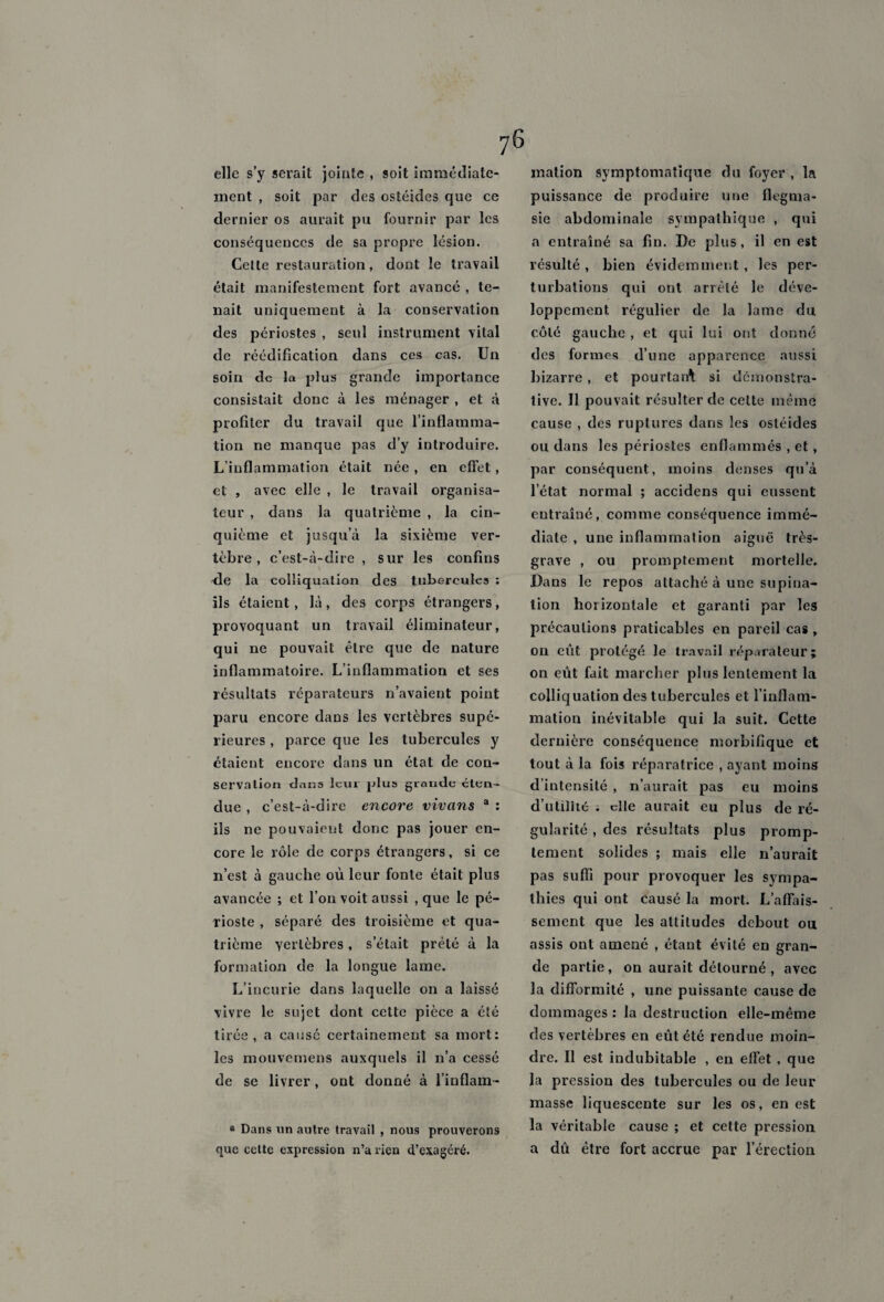 elle s’y serait jointe , soit immédiate¬ ment , soit par des ostéides que ce dernier os aurait pu fournir par les conséquences de sa propre lésion. Cette restauration, dont le travail était manifestement fort avancé , te¬ nait uniquement à la conservation des périostes , seul instrument vital de réédification dans ces cas. Un soin de la plus grande importance consistait donc à les ménager , et à profiter du travail que l’inflamma¬ tion ne manque pas d’y introduire. L’inflammation était née, en effet, et , avec elle , le travail organisa¬ teur , dans la quatrième , la cin¬ quième et jusqu’à la sixième ver¬ tèbre, c’est-à-dire , sur les confins de la colliquation des tubercules : ils étaient, là, des corps étrangers, provoquant un travail éliminateur, qui ne pouvait être que de nature inflammatoire. L’inflammation et ses résultats réparateurs n’avaient point paru encore dans les vertèbres supé¬ rieures , parce que les tubercules y étaient encore dans un état de con¬ servation dans leur plus grande éten¬ due , c’est-à-dire encore vivons a : ils ne pouvaient donc pas jouer en¬ core le rôle de corps étrangers, si ce n’est à gauche où leur fonte était plus avancée ; et l’on voit aussi , que le pé¬ rioste , séparé des troisième et qua¬ trième vertèbres, s’était prêté à la formation de la longue lame. L’incurie dans laquelle on a laissé vivre le sujet dont cette pièce a été tirée, a causé certainement sa mort: les mouvemens auxquels il n’a cessé de se livrer, ont donné à l’inflam- ® Dans un autre travail , nous prouverons que cette expression n’a rien d’exagéré. mation symptomatique du foyer , la puissance de produire une flegma- sie abdominale sympathique , qui a entraîné sa fin. De plus, il en est résulté , bien évidemment, les per¬ turbations qui ont arrêté le déve¬ loppement régulier de la lame du côté gauche, et qui lui ont donné des formes d’une apparence aussi bizarre, et pourtant si démonstra¬ tive. Il pouvait résulter de celte même cause , des ruptures dans les ostéides ou dans les périostes enflammés , et, par conséquent, moins denses qu’à l’état normal ; accidens qui eussent eutraîné, comme conséquence immé¬ diate , une inflammation aiguë très- grave , ou promptement mortelle. Dans le repos attaché à une supina¬ tion horizontale et garanti par les précautions praticables en pareil cas , on eût protégé Je travail réparateur; on eût fait marcher plus lentement la colliquation des tubercules et l’inflam¬ mation inévitable qui la suit. Cette dernière conséquence morbifique et tout à la fois réparatrice , ayant moins d’intensité , n’aurait pas eu moins d’utiliié ; die aurait eu plus de ré¬ gularité , des résultats plus promp¬ tement solides ; mais elle n’aurait pas suffi pour provoquer les sympa¬ thies qui ont causé la mort. L’affais¬ sement que les altitudes debout ou assis ont amené , étant évité en gran¬ de partie, on aurait détourné , avec la difformité , une puissante cause de dommages : la destruction elle-même des vertèbres en eût été rendue moin¬ dre. Il est indubitable , en effet , que la pression des tubercules ou de leur masse liquescente sur les os, en est la véritable cause ; et cette pression a dû être fort accrue par l’érection