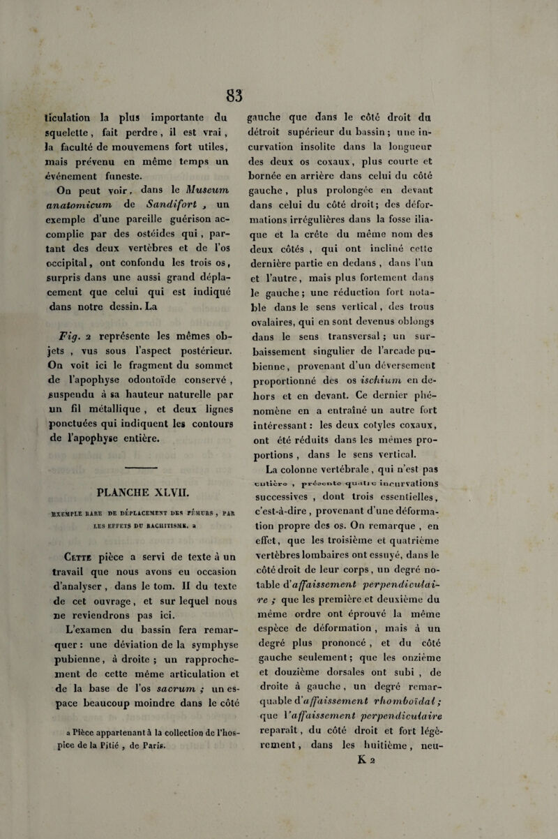 83 lïculation la plus importante du squelette , fait perdre , il est vrai , la faculté de mouvemens fort utiles, mais prévenu en même temps un événement funeste. Ou peut voir, dans le Muscum anatomicum de Sandifort y un exemple d’une pareille guérison ac¬ complie par des ostéides qui , par¬ tant des deux vertèbres et de l’os occipital, ont confondu les trois os, surpris dans une aussi grand dépla¬ cement que celui qui est indiqué dans notre dessin. La Fig. 2 représente les mêmes ob¬ jets , vus sous l’aspect postérieur. On voit ici le fragment du sommet de l’apophyse odontoïde conservé , suspendu à sa hauteur naturelle par un fil métallique , et deux lignes ponctuées qui indiquent les contours de l’apophyse entière. PLANCHE XLV1I. EXEMPLE RARE DE DEPLACEMENT DES PEMCR3 , PAR LES EFFETS DD RACHITISME. a Cette pièce a servi de texte à un travail que nous avons eu occasion d’analyser , dans le tom. II du texte de cet ouvrage, et sur lequel nous ne reviendrons pas ici. L’examen du bassin fera remar¬ quer : une déviation de la symphyse pubienne, à droite ; un rapproche¬ ment de cette même articulation et de la base de l’os sacrum ; un es¬ pace beaucoup moindre dans le côté a Pièce appartenant à la collection de l'hos¬ pice de la Pitié , de Paris. gauche que dans le côlé droit du détroit supérieur du bassin ; une in¬ curvation insolite dans la longueur des deux os coxaux, plus courte et bornée en arrière dans celui du côté gauche , plus prolongée en devant dans celui du côté droit; des défor¬ mations irrégulières dans la fosse ilia¬ que et la crête du même nom des deux côtés , qui ont incliné cette dernière partie en dedans , dans l’un et l’autre, mais plus fortement dans le gauche ; une réduction fort nota¬ ble dans le sens vertical, des trous ovalaires, qui en sont devenus oblongs dans le sens transversal ; un sur¬ baissement singulier de l’arcade pu¬ bienne, provenant d’un déversement proportionné des os ischium en de¬ hors et en devant. Ce dernier phé¬ nomène en a entraîné un autre fort intéressant: les deux cotyles coxaux, ont été réduits dans les memes pro¬ portions , dans le sens vertical. La colonne vertébrale , qui n’est pas cutièro , pr<5ocnto cju.tll o incurvations successives , dont trois essentielles, c’est-à-dire , provenant d’une déforma¬ tion propre des os. On remarque , en effet, que les troisième et quatrième vertèbres lombaires ont essuyé, dans le côté droit de leur corps, un degré no¬ table A'affaissement 'perpendiculai¬ re ; que les première et deuxième du même ordre ont éprouvé la même espèce de déformation , mais à un degré plus prononcé , et du côté gauche seulement ; que les onzième et douzième dorsales ont subi , de droite à gauche, un degré remar¬ quable d'a ffaissement rhomboïdal ; que Vaffaissement perpendiculaire reparaît, du côté droit et fort légè¬ rement , dans les huitième, neu- Ka