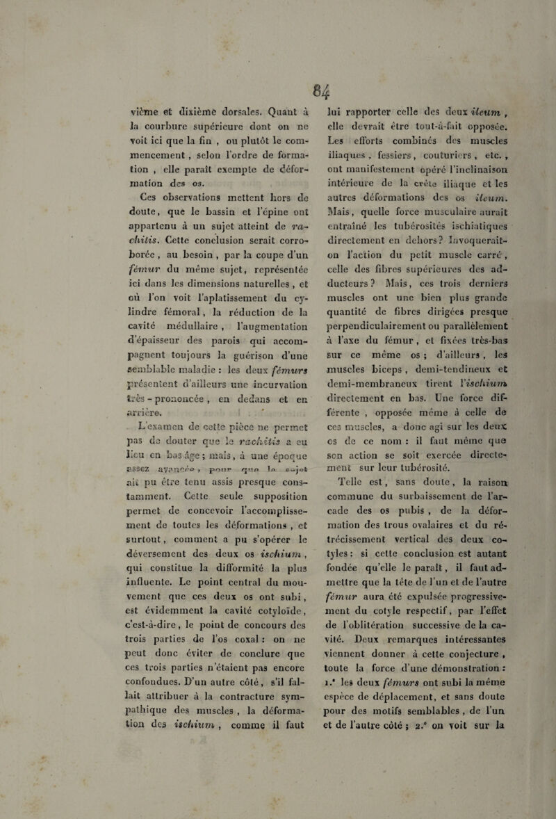 vième et dixième dorsales. Quant à la courbure supérieure dont ou ne voit ici que la fin , ou plutôt le com¬ mencement , selon l’ordre de forma¬ tion , elle paraît exempte de défor¬ mation des os. Ces observations mettent hors de doute, que le bassin et l’cpine ont appartenu à un sujet atteint de ra- chitis. Cette conclusion serait corro¬ borée , au besoin , par la coupe d’un fémur du même sujet, représentée ici dans les dimensions naturelles , et où l’on voit l’aplatissement du cy¬ lindre fémoral, la réduction de la cavité médullaire , l’augmentation d’épaisseur des parois qui accom¬ pagnent toujours la guérison d’une semblable maladie : les deux fémurs présentent d’ailleurs une incurvation très - prononcée , en dedans et en arrière. L examen de cette pièce ne permet pas de douter que le rachitis a eu heu en Ix>3 âge ; mais, à une époque assez avancée , pour r^-ip in c..jot nii pu être tenu assis presque cons¬ tamment. Cette seule supposition permet de concevoir l’accomplisse¬ ment de toutes les déformations , et surtout, comment a pu s’opérer le déversement des deux os ischium , qui constitue la difformité la plus influente. Le point central du mou¬ vement que ces deux os ont subi, est évidemment la cavité cotyloïde, c’est-à-dire, le point de concours des trois parties de l’os coxal : on ne peut donc éviter de conclure que ces trois parties n’étaient pas encore confondues. D’un autre côté, s’il fal¬ lait attribuer à la contracture sym¬ pathique des muscles , la déforma¬ tion des ischium , comme il faut H lui rapporter celle des deux Ueum , elle devrait être lout-à-fait opposée. Les efforts combinés des muscles iliaques, fessiers, couturiers, etc., ont manifestement opéré l’inclinaison intérieure de la crèto iliaque et les autres déformations des os ileum. Mais, quelle force musculaire aurait entraîné les tubérosités ischiatiques directement en dehors? Invoquerait- on l’action du petit muscle carré, celle des fibres supérieures des ad¬ ducteurs ? Mais, ces trois derniers muscles ont une bien plus grande quantité de fibres dirigées presque perpendiculairement ou parallèlement à l’axe du fémur , et fixées très-bas sur ce même os ; d’ailleurs , les muscles biceps, demi-tendineux et demi-membraneux tirent l’ischium, directement en bas. Une force dif¬ férente , opposée même à celle de ces muscles, a donc agi sur les deux es de ce nom : il faut même que son action se soit exercée directe¬ ment sur leur tubérosité. Telle est, sans doute, la raison commune du surbaissement de l’ar¬ cade des os pubis , de la défor¬ mation des trous ovalaires et du ré¬ trécissement vertical des deux co- tyles : si cette conclusion est autant fondée qu’elle le parait, il faut ad¬ mettre que la tête de l’un et de l’autre fémur aura été expulsée progressive¬ ment du cotvle respectif, par l’effet de l’oblitération successive de la ca¬ vité. Deux remarques intéressantes viennent donner à cette conjecture , toute la force d’une démonstration : i.* les deux fémurs ont subi la même espèce de déplacement, et sans doute pour des motifs semblables , de l’un et de l’autre côté ; 2° on voit sur la