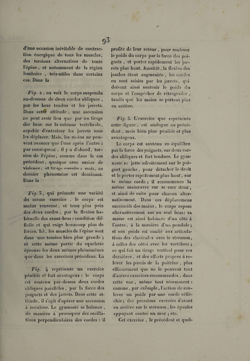 93 d’une occasion inévitable de contrac¬ tion énergique de tous les muscles, des torsions alternatives de toute l’épine , et notamment de la région lombaire , très-utiles dans certains cas. Dans la Fig. 2 , on voit le corps suspendu au-dessous de deux cordes obliques , par les bras tendus et les jarrets. Dans cetfe attitude , une ascension ne peut avoir lieu que par un tirage des bras sur la colonne vertébrale, capable d'entraîner les jarrets sans les déplacer. Mais, les mains ne peu¬ vent avancer que I’une après l’autre : par conséquent , il y a d’abord, tor¬ sion de l’épine, comme dans le cas précédent, quoique avec moins de violence, et tiraye ensuite -, mais ce dernier phénomène est dominant. Dans la Fig. 3 , qui présente une variété du même exercice , le corps est moins renversé, et tenu plus près des deux cordes , par la flexion ha¬ bituelle des avant-bras : condition dif¬ ficile et qui exige beaucoup plus de forces. Ici, les muscles de l’épine sont dans une tension bien plus grande ; et celte même partie du squelette éprouve les deux mêmes phénomènes que dans les exercices précédens. La Fig. 4 représente un exercice pénible et fort avantageux : le corps est soutenu par-dessus deux cordes obliques parallèles , par la force des poignets et des jarrets. Dans cette at¬ titude, il s’agit d’opérer une ascension à reculons. Le gymnaste se balance , de manière à provoquer des oscilla¬ tions perpendiculaires des cordes : il profite de leur retour , pour soulever le poids du corps par la force des poi¬ gnets , et porter rapidement les jar¬ rets plus haut. Aussitôt, la flexion des jambes étant augmentée , les cordes en sont saisies par les jarrets, qui doivent ainsi soutenir le poids du corps et l’empêcher de rétrograder , tandis que les mains se portent plus en arrière. Fig. 5. L’exercice que représente cette ligure , est analogue au précé¬ dent , mais bien plus pénible et plus avantageux. Le corps est soutenu en équilibre parla force clés poignets, sur deux cor¬ des obliques et fort tendues. Le gym¬ naste se jette adroitement sur le poi¬ gnet gauche , pour détacher le droit et le porter rapidement plus haut, sur la même corde ; il recommence la même manœuvre sur le cote droit , et ainsi de suite pour chacun alter¬ nativement. Dans ces déplacemens successifs des mains , le corps repose alternativement sur un seul bras: sa masse est ainsi balancée d’un côté à l’autre, à la manière d’un pendule; et son poids est confié aux articula¬ tions des clavicules avec le sternum, à celles des côtes avec les vertèbres ; ce qui fait un tirage vertical pour ces dernières , et des efforts propres à re¬ lever les parois de la poitrine , plus efficacement que ne le peuvent tant d’autres exercices recommandés , dans celte vue , même tout récemment : comme , par exemple , l’action de sou¬ lever un poids par une corde réflé¬ chie ; des pressions exercées d’avant en arrière sur le sternum , les épaules appuyant contre un mur ; etc. Cet exercice , le précédent et quel- \