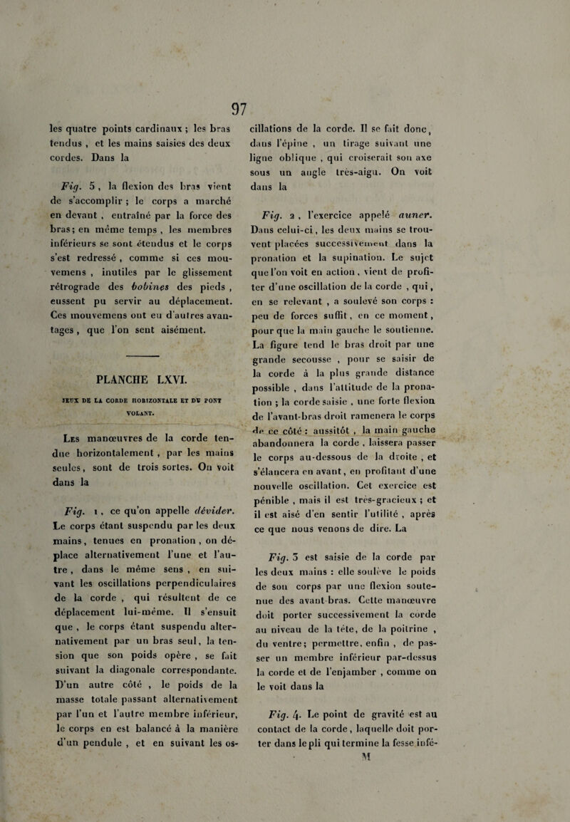 les quatre points cardinaux ; les bras tendus , et les mains saisies des deux cordes. Dans la 97 Fig. 5 , la flexion des bras vient de s’accomplir ; le corps a marché en devant , entraîné par la force des bras; en même temps , les membres inférieurs se sont étendus et le corps s’est redressé , comme si ces mou- vemens , inutiles par le glissement rétrograde des bobines des pieds , eussent pu servir au déplacement. Ces mouvemens ont eu d’autres avan¬ tages , que l’on sent aisément. PLANCHE LXVI. ÏEüX DE IA COUDE HOBIZONTALE EX DV PONT VOtANT. Les manoeuvres de la corde ten¬ due horizontalement , par les mains seules, sont de trois sortes. On voit dans la Fig. i . ce qu’on appelle dévider. Le corps étant suspendu par les deux mains, tenues en pronation , on dé¬ place alternativement l’une et l’au¬ tre , dans le même sens , en sui¬ vant les oscillations perpendiculaires de la corde , qui résultent de ce déplacement lui-même. Il s’ensuit que , le corps étant suspendu alter¬ nativement par un bras seul, la ten¬ sion que son poids opère , se fait suivant la diagonale correspondante. D’un autre côté , le poids de la masse totale passant allernati\ement par l’un et l’autre membre inférieur, le corps en est balancé à la manière d’un pendule , et en suivant les os¬ cillations de la corde. Il se fait donc v dans l’épine , un tirage suivant une ligne oblique , qui croiserait son axe sous un angle très-aigu. On voit dans la Fig. a , l’exercice appelé auner. Dans celui-ci, les deux mains se trou¬ vent placées successivement dans la pronation et la supination. Le sujet que l’on voit en action, vient de profi¬ ter d’une oscillation de la corde , qui, en se relevant , a soulevé son corps : peu de forces suffit, en ce moment, pour que la main gauche le soutienne. La figure tend le bras droit par une grande secousse , pour se saisir de la corde à la plus grande distance possible , dans l’altitude de la prona¬ tion ; la corde saisie , une forte flexion de l’avant-bras droit ramènera le corps He ce côté : aussitôt , la main gauche abandonnera la corde , laissera passer le corps au-dessous de la droite , et s’élancera en avant, en profitant d’une nouvelle oscillation. Cet exercice est pénible , mais il est très-gracieux ; et il est aisé d’en sentir l’utilité , après ce que nous venons de dire. La Fig. 3 est saisie de la corde par les deux mains : elle soulève le poids de son corps par une flexiou soute¬ nue des avant bras. Cette manœuvre doit porter successivement la corde au niveau de la tète, de la poitrine , du ventre; permettre, enfin , de pas¬ ser un membre inférieur par-dessus la corde et de l’enjamber , comme on le voit dans la Fig. 4- Le point de gravité est au contact de la corde, laquelle doit por¬ ter dans le pli qui termine la fesse infé- M