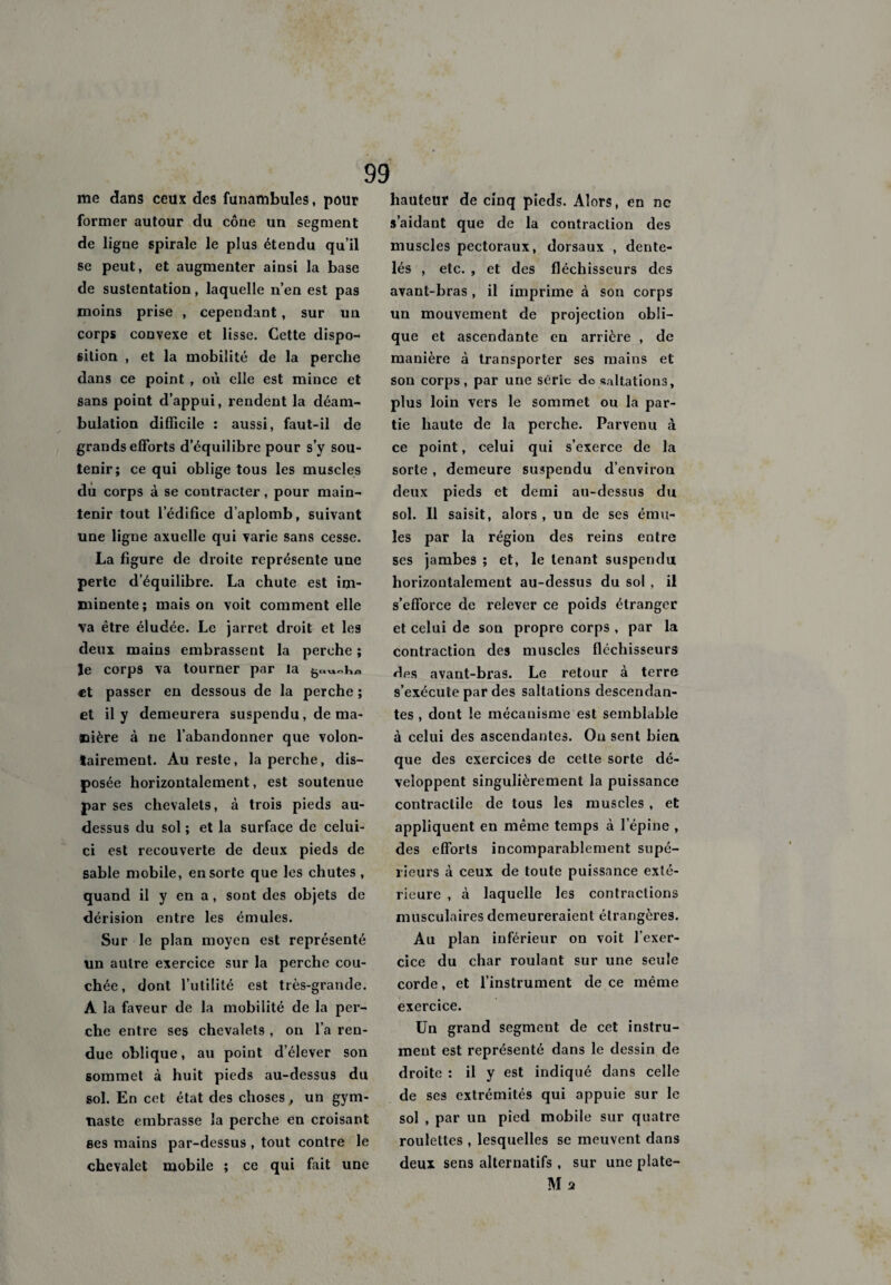 me dans ceux des funambules, pour former autour du cône un segment de ligne spirale le plus étendu qu’il se peut, et augmenter ainsi la base de sustentation, laquelle n’en est pas moins prise , cependant, sur un corps convexe et lisse. Cette dispo¬ sition , et la mobilité de la perche dans ce point , où elle est mince et sans point d’appui, rendent la déam¬ bulation difficile : aussi, faut-il de grands efforts d’équilibre pour s’y sou¬ tenir; ce qui oblige tous les muscles du corps à se contracter , pour main¬ tenir tout l'édifice d’aplomb, suivant une ligue axuelle qui varie sans cesse. La figure de droite représente une perte d’équilibre. La chute est im¬ minente; mais on voit comment elle va être éludée. Le jarret droit et les deux mains embrassent la perche ; Je corps va tourner par la et passer en dessous de la perche ; et il y demeurera suspendu, de ma¬ nière à ne l’abandonner que volon¬ tairement. Au reste, la perche, dis¬ posée horizontalement, est soutenue par ses chevalets, à trois pieds au- dessus du sol ; et la surface de celui- ci est recouverte de deux pieds de sable mobile, en sorte que les chutes , quand il y en a, sont des objets de dérision entre les émules. Sur le plan moyen est représenté un autre exercice sur la perche cou¬ chée, dont l’utilité est très-grande. A la faveur de la mobilité de la per¬ che entre ses chevalets , on l’a ren¬ due oblique, au point d’élever son sommet à huit pieds au-dessus du sol. En cet état des choses, un gym¬ naste embrasse la perche en croisant ses mains par-dessus , tout contre le chevalet mobile ; ce qui fait une hauteur de cinq pieds. Alors, en ne s’aidant que de la contraction des muscles pectoraux, dorsaux , dente¬ lés , etc. , et des fléchisseurs des avant-hras, il imprime à son corps un mouvement de projection obli¬ que et ascendante en arrière , de manière à transporter ses mains et son corps, par une série de saltations, plus loin vers le sommet ou la par¬ tie haute de la perche. Parvenu à ce point, celui qui s’exerce de la sorte , demeure suspendu d’environ deux pieds et demi au-dessus du sol. Il saisit, alors , un de ses ému¬ les par la région des reins entre ses jambes ; et, le tenant suspendu horizontalement au-dessus du sol , il s’efforce de relever ce poids étranger et celui de son propre corps , par la contraction des muscles fléchisseurs des avant-bras. Le retour à terre s’exécute par des saltations descendan¬ tes , dont le mécanisme est semblable à celui des ascendantes. Ou sent bien que des exercices de celte sorte dé¬ veloppent singulièrement la puissance contractile de tous les muscles , et appliquent en même temps à l’épine , des efforts incomparablement supé¬ rieurs à ceux de toute puissance exté¬ rieure , à laquelle les contractions musculaires demeureraient étrangères. Au plan inférieur on voit l’exer¬ cice du char roulant sur une seule corde, et l’instrument de ce même exercice. Un grand segment de cet instru¬ ment est représenté dans le dessin de droite : il y est indiqué dans celle de ses extrémités qui appuie sur le sol , par un pied mobile sur quatre roulettes , lesquelles se meuvent dans deux sens alternatifs , sur une plate- M 2