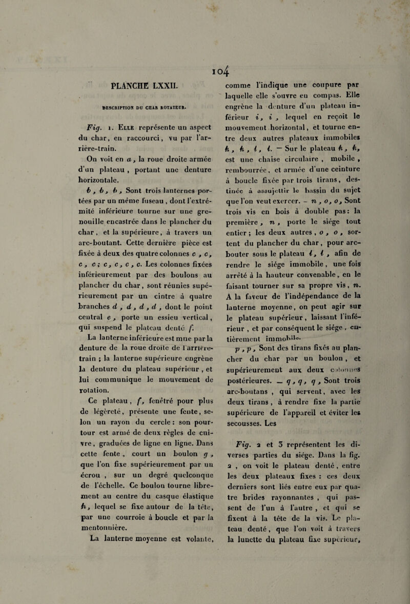 DESCRIPTION DU CnAR ROTATEUR. Fig. 1. Elle représente un aspect du char, en raccourci, vu par l’ar¬ rière-train. On voit en a, la roue droite armée d’un plateau , portant une denture horizontale. b 3 b 3 b , Sont trois lanternes por¬ tées par un même fuseau , dont l’extré¬ mité inférieure tourne sur une gre¬ nouille encastrée dans le plancher du char, et la supérieure, à travers un arc-boutant. Cette dernière pièce est fixée à deux des quatre colonnes c 3 c, c , c;c3c3c3c. Les colonnes fixées inférieurement par des boulons au plancher du char, sont réunies supé¬ rieurement par un cintre à quatre branches d 3 d 3 d , d 3 dont le point central e, porte un essieu vertical, qui suspend le plateau denté f. La lanterne inférieure est mue parla denture de la roue droite de 1 arrière- train ; la lanterne supérieure engrène la denture du plateau supérieur , et lui communique le mouvement de rotation. Ce plateau , f, fenêtré pour plus de légèreté, présente une fente, se¬ lon un rayon du cercle : son pour¬ tour est armé de deux règles de cui¬ vre, graduées de ligne en ligne. Dans cette fentecourt un boulon g , que l’on fixe supérieurement par un écrou , sur un degré quelconque de l’échelle. Ce boulon tourne libre¬ ment au centre du casque élastique h3 lequel se fixe autour de la tète, par une courroie à boucle et par la mentonnière. La lanterne moyenne est volante, °4 laquelle elle s’ouvre en compas. Elle engrène la denture d’un plateau in¬ férieur i, i 3 lequel en reçoit le mouvement horizontal, et tourne en¬ tre deux autres plateaux immobiles h 3 h , i, i. ~ Sur le plateau h 3 h, est une chaise circulaire , mobile , rembourrée, et armée d’une ceinture à boucle fixée par trois tirans, des¬ tinée à assujettir le bassin dit Sujet que l’on veut exercer. - n 3 o3o3 Sont trois vis en bois à double pas: la première, n 3 porte le siège tout entier ; les deux autres , o , o , sor¬ tent du plancher du char, pour arc- bouter sous le plateau l3 l 3 afin de rendre le siège immobile, une fois arrêté à la hauteur convenable, en le faisant tourner sur sa propre vis, n. A la faveur de l’indépendance de la lanterne moyenne, on peut agir sur le plateau supérieur, laissant 1 infé¬ rieur , et par conséquent le siège , en¬ tièrement immobile. p 3 j) 3 Sont des tirans fixés au plan¬ cher du char par un boulon , et supérieurement aux deux c donnes postérieures. _ g3q3 <] 3 Sont trois arc-boutans , qui servent, avec les deux tirans , à rendre fixe la partie supérieure de l’appareil et éviter les secousses. Les Fig. a et 3 représentent les di¬ verses parties du siège. Dans la fig. a , on voit le plateau denté , entre les deux plateaux fixes : ces deux derniers sont liés entre eux par qua¬ tre brides rayonnantes , qui pas¬ sent de l’un à l’autre , et qui se fixent à la tête de la vis. Le pla¬ teau denté, que l’on voit à travers la lunette du plateau fixe supérieur.