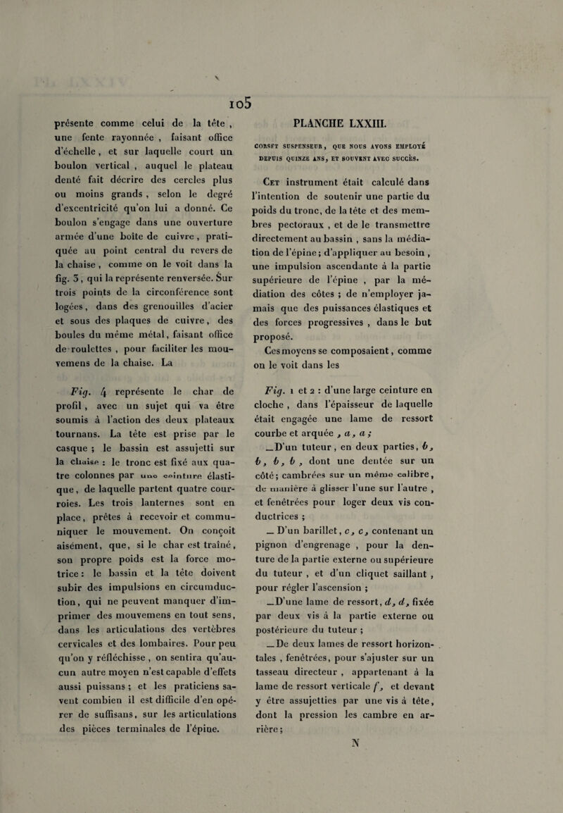 \ présente comme celui de la tête , une fente rayonnée , faisant office d’échelle, et sur laquelle court un boulon vertical , auquel le plateau denté fait décrire des cercles plus ou moins grands , selon le degré d’excentricité qu’on lui a donné. Ce boulon s’engage dans une ouverture armée d’une boîte de cuivre , prati¬ quée au point central du revers de la chaise , comme on le voit dans la fig. 5, qui la représente renversée. Sur trois points de la circonférence sont logées, dans des grenouilles d’acier et sous des plaques de cuivre, des boules du même métal, faisant office de roulettes , pour faciliter les mou- vemens de la chaise. La Fig. 4 représente le char de profil , avec un sujet qui va être soumis à l’action des deux plateaux tournans. La tête est prise par le casque ; le bassin est assujetti sur la clialsR : le tronc est fixé aux qua¬ tre colonnes par uno ceinture élasti¬ que, de laquelle partent quatre cour¬ roies. Les trois lanternes sont en place, prêtes à recevoir et commu¬ niquer le mouvement. On conçoit aisément, que, si le char est traîné, son propre poids est la force mo¬ trice : le bassin et la tète doivent subir des impulsions en circumduc- tion, qui ne peuvent manquer d’im¬ primer des mouvemens en tout sens, dans les articulations des vertèbres cervicales et des lombaires. Pour peu qu’on y réfléchisse , on sentira qu’au¬ cun autre moyen n’est capable d’effets aussi puissans ; et les praticiens sa¬ vent combien il est difficile d’en opé¬ rer de suffisans, sur les articulations des pièces terminales de l’épine. PLANCHE LXXIII. CORSET SUSPENSEUR , QUE NOUS AVONS EMPLOYE DEPUIS QUINZE ANS, ET SOUVENT AVEC SUCCES. Cet instrument était calculé dans l’intention de soutenir une partie du poids du tronc, de la tête et des mem¬ bres pectoraux , et de le transmettre directement au bassin , sans la média¬ tion de l’épine; d’appliquer au besoin , une impulsion ascendante à la partie supérieure de l’épine , par la mé¬ diation des côtes ; de n’employer ja¬ mais que des puissances élastiques et des forces progressives , dans le but proposé. Ces moyens se composaient, comme on le voit dans les Fig. i et 2 : d’une large ceinture en cloche , dans l’épaisseur de laquelle était engagée une lame de ressort courbe et arquée 3 a, a ; _D’un tuteur, en deux parties, b3 b, b,b , dont une dentée sur un côté; cambrées sur un même calibre, de manière à glisser l’une sur l’autre , et fenêtrées pour loger deux vis con¬ ductrices ; _ D’un barillet, c3 c3 contenant un pignon d’engrenage , pour la den¬ ture de la partie externe ou supérieure du tuteur , et d’un cliquet saillant , pour régler l’ascension ; _D’une lame de ressort, d3 d3 fixée par deux vis ci la partie externe ou postérieure du tuteur ; _De deux lames de ressort horizon¬ tales , fenêtrées, pour s’ajuster sur un tasseau directeur , appartenant à la lame de ressort verticale f, et devant y être assujetties par une vis à tête, dont la pression les cambre en ar¬ rière ; N