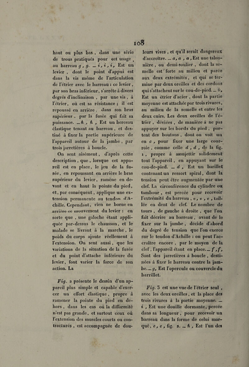 haut ou plus bas , dans une série de trous pratiqués pour cet usage t au barreau g , g. _ i, i j i, Est un levier , dont le point d’appui est dans la vis même de l’articulation de l’étrier avec le barreau : ce levier , par son bras inférieur, s’arrête à divers degrés d’inclinaison , par une vis , à l’étrier, où est sa résistance; il est repoussé en arrière , dans son bras supérieur , par la fusée qui fait sa puissance, —h , h 3 Est un berceau élastique tenant au barreau , et des¬ tiné à fixer la partie supérieure de l’appareil autour de la jambe , par trois jarretières à boucle. On sent aisément, d’après cette description , que , lorsque cet appa¬ reil est en place, le jeu de la fu¬ sée, en repoussant en arrière le bras supérieur du levier, ramène en de¬ vant et en haut la pointe du pied, et, par conséquent , applique une ex¬ tension permanente au tendon d’A¬ chille. Cependant, rien ne borne en arrière cc mouvement du levier : en sorte que , une galoche étant appli¬ quée par-dessus le chausson, et le malade se livrant à la marche , le poids du corps ajoute réellement à l’extension. On sent aussi , que les variations de la situation de la fusée et du point d’attache inférieure du levier, font varier la force de son action. La Fig. 2 présente le dessin d’un ap¬ pareil plus simple et capable d’exer¬ cer un effort élastique , propre à ramener la pointe du pied en de¬ hors , dans les cas où la difformité n’est pas grande, et surtout ceux où l’extension des muscles courts ou con¬ tracturés , est accompagnée de dou¬ leurs vives , et qu’il serait dangereux d’accroître. _ a,a , a, Est une talon- nière , ou demi-soulier , dont la se¬ melle est7 forte au milieu et parée aux deux extrémités , et qui se ter¬ mine par deux oreilles et des cordons qui s’attachent sur le cou-de-pied. _ ù. Est un étrier d’acier , dont la partie moyenne est attachée par trois rivures, au milieu de la semelle et entre les deux cuirs. Les deux oreilles de l’é¬ trier , déviées , de manière à ne pas appuyer sur les bords du pied , por¬ tent des boutons , dont on voit un en c , pour fixer une large cour¬ roie , comme celle d , d , de la fig. i , propre à assujettir solidement tout l’appareil , en appuyant sur le cou-de-pied. _ d , Est un barillet contenant un ressort spiral, dont la tension peut être augmentée par une clef. La circonférence du cylindre ou tambour , est percée pour recevoir l’extrémité du barreau ,6,6,6, tail¬ lée en dent de clef. Le nombre de tours , de gauche à droite , que l’on fait décrire au barreau , avant de le fixer sur la jambe , décide d’abord du degré de tension que l’on exerce sur le tendon d’Achille : on peut l’ac¬ croître encore , par le moyen de la clef, l’appareil étant en place.— f jf. Sont des jarretières à boucle , desti¬ nées à fixer le barreau contre la jam¬ be.—#, Est l’opercule ou couvercle du barrillet. Fig. 5 est une vue de l’étrier seul , avec les deux oreilles , et la place des trois rivures à la partie moyenne. _ i , Est une douille dormante, percée dans sa longueur , pour recevoir un barreau dans la forme de celui mar¬ qué, c, c , fig. 2. — h , Est l’un des