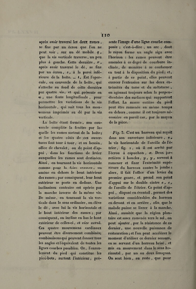 IIO après avoir traversé les deux rames , se fixe par un écrou que l’on ne peut voir , sur un dé mobile q , que la vis verticale traverse , un peu plus à gauche. Cette dernière, r, après avoir traversé le dé, se fixe par un écrou, s, à la paroi infé¬ rieure de la boîte. _ t3 Est l’oper¬ cule , ou couvercle de la boite , qui s’attache au fond de cette dernière par quatre vis, et qui présente en il ^ une fente longitudinale , pour permettre les variations de la vis horizontale, qui suit tous les mou- vemens imprimés au dé par la vis verticale. La boîte étant fermée , son cou¬ vercle complète la fenêtre par la¬ quelle les rames sortent de la boîte; et les quatre côtés de ces ouver¬ tures font tour à tour, et au besoin, office de chevalet, ou de point d’ap¬ pui , dans les fonctions de levier auxquelles les rames sont destinées. Ainsi, en tournant la vis horizontale Comme pour la faire avautci , ou amène en dehors le bout intérieur des rames ; par conséquent, leur bout extérieur se porte en dedans. Une inclinaison contraire est opérée par la marche inverse de la même vis. De même, en tournant la vis ver¬ ticale dans le sens ordinaire , on élève le dé , avec lui la vis horizontale et le bout intérieur des rames ; par conséquent, on incline en bas le bout extérieur de celles-ci, et vice versa. Ces quatre mouvemens cardinaux peuvent être diversement combinés; combinaisons qui peuvent donner tous les angles et l’équivalent de toutes les lignes courbes possibles. Or, l’enrou¬ lement du pied qui constitue les pieu-bots, surtout l’intérieur , pré¬ sente l’image d’une ligne courbe com¬ posée ; c’est-à-dire , un arc , dont le rayon forme un angle aigu avec l’horizon : les rames peuvent être amenées à ce degré de courbure in¬ clinée , de manière à se conformer en tout à la disposition du pied; et, à partir de ce point, elles peuvent exercer l’extension sur les deux ex¬ trémités du tarse et du métatarse , en agissant toujours selon la perpen¬ diculaire des surfaces qui supportent l’effort. La masse entière du pied peut être ramenée en même temps! en dehors , comme il est toujours né¬ cessaire en pareil cas , par le moyen de la pièce. Fig. 3. C’est un barreau qui reçoit dans son ouverture inférieure , v, la vis horizontale de l’oreille de l’é¬ trier , fig. i , où il est arrêté par l’écrou à capuchon , x. Deux jar¬ retières à boucles , y, y , servent à ramener et fixer l’extrémité supé¬ rieure du barreau contre la jambe : alors, il fait l’office d’un levier du premier genre, et prend son point d’appui sur le double cintre e, e, de l’oreille de l’étrier. Ce point d’ap¬ pui , disposé en éventail , permet des variations considérables du barreau en devant et en arrière , afin que le malade puisse se livrer à la marche. Ainsi, aussitôt que la région plan¬ taire est assez ramenée vers le sol, on peut ajouter , par la résistance de ce dernier, une nouvelle puissance de restauration ; et l’on peut accélérer le moment d’utiliser ce dernier secours, en se servant d’un barreau brisé , et mis en mouvement dans le sens ho¬ rizontal , par un ou deux limaçons. On sent bien , au reste , que pour