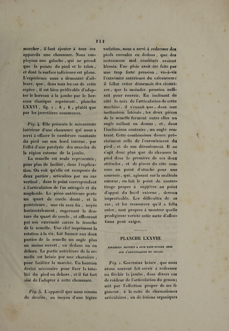 marcher , il faut ajouter à tous ces appareils une chaussure. Nous em¬ ployons une galoche , qui ne prend que la pointe du pied et le talon , et dont la surface inférieure est plane. L’expérience nous a démontré d’ail¬ leurs, que , dans tous les cas de cette espèce , il est bien préférable d’adap¬ ter le barreau à la jambe par le ber¬ ceau élastique représenté , planche LXXVI , fig. i , k 3 h 3 plutôt que par les jarretières communes. Fig. 4- Elle présente le mécanisme intérieur d’une chaussure qui nous a servi à effacer la cambrure constante du pied sur son bord interne , par l’effet d’une paralysie des muscles de la région externe de la jambe. La semelle est seule représentée, pour plus de facilité , dans l’explica¬ tion. On voit qu’elle est composée de deux parties , articulées par un axe vertical , dans le point correspondant à l’articulation de l’os astragale et du scaphoïde. La pièce antérieure porte un quart de cercle denté , et la postérieure , une vis sans fin , noyée horizontalement , engrenant la den¬ ture du quart de cercle , et affleurant par son extrémité carrée la tranche de la semelle. Une clef imprimant la rotation à la vis, fait former aux deux parties de la semelle un angle plus ou moins ouvert , en dedans ou eu dehors. La partie antérieure de la se¬ melle est brisée par une charnière , pour faciliter la marche. Un barreau devint nécessaire pour fixer la tota¬ lité du pied en dehors , et il fut fort aisé de l’adapter à cette chaussure. Fig. 5. L appareil que nous venons de décrire, au moyen d’une légère variation, nous a servi à redresser des pieds enroulés en dedans , que des instrumens mal combinés avaient blessés. Une plaie avait été faite par une trop forte pression , vis-à-vis l’extrémité antérieure du calcanéum: il fallut éviter désormais des cicatri¬ ces , que la moindre pression suffi¬ sait pour rouvrir. En inclinant de côté la noix de l'articulation de cette machine , il s’ensuit que . dans une inclinaison latérale , les deux pièces de la semelle forment entre elles un angle saillant en dessus , et , dans l’inclinaison contraire , un angle ren¬ trant. Cette combinaison donne pré¬ cisément celle de l’enroulement du pied , et de son déroulement. Il ne s’agit donc plus que de chausser le pied dans la première de ces deux attitudes , et de placer du côté con¬ cave un point d’attache pour une courroie, qui, agissant sur la malléole externe, en fait le point de contre- tirage propre à suppléer au point d’appui du bord externe , devenu impraticable. Les difficultés de ce cas , et les ressources qu'il a fia11 u créer, sont propres à montrer quelle prodigieuse variété cette sorte d’affec¬ tions peut exiger. PLANCHE LXXVIII. APPAREILS PROPRES A AGIR DANS DIVERS SENS SLR L’ARTICULATION DU GENOU. Fig. i. Gouttière brisée , que nous avons souvent fait servir à redresser ou fléchir la jambe , dans divers cas de roideur de l’articulation du genou; soit par l’affection propre de ses li- gamens , à la suite de rhumatismes articulaires , ou de lésions organiques