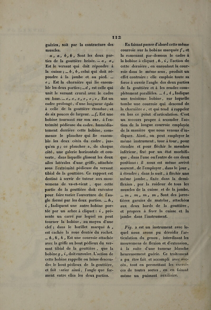 112 guéries, soit par la contracture des muscles. a3 a3 b3b, Sont les deux par¬ ties de la gouttière brisée.—a, a, Est le versant qui doit répondre à la cuisse -, — b , b3 celui qui doit ré¬ pondre à la jambe et au pied. _ e , Est la charnière qui lie ensem¬ ble les deux parties;—d3 est celle qui unit le versant crural avec le cadre ou base. _ e , e, e , e , e 3 e , Est un cadre prolongé, d’une longueur égale à celle de la gouttière étendue , et de six pouces de largeur. Est une bobine tournant sur son axe, à l’ex¬ trémité pédieuse du cadre. Immédia¬ tement derrière cette bobine, com¬ mence le plancher qui lie ensem¬ ble les deux côtés du cadre , jus¬ qu’en g; ce plancher a, de chaque côté, une galerie horizontale et cou¬ verte, dans laquelle glissent les deux ailes latérales d’une griffe, attachée sous l’extrémité pédieuse du versant tibial de la gouttière. Ce rapport est destiné à servir de tuteur aux mou- vemens de va-et-vient , que cette partie de la gouttière doit exécuter pour faire varier l’ouverture de l’an¬ gle formé par les deux parties. i 3 Indiquent une autre bobine por¬ tée par un arbre à cliquet : i 3 pré¬ sente un carré par lequel on peut tourner la bobine , au moyen d’une clef ; dans le barillet marqué h 3 est cachée la roue dentée du rochet. _ /i 3 h 3 k 3 Est une courroie attachée avec la griffe au bout pédieux du ver¬ sant tibial de la gouttière , que la bobine g 3 i, doit enrouler. L’action de cette bobine rappelle ou laisse descen¬ dre le bout pédieux de la gouttière, et fait \arier ainsi, l’angle que for¬ ment entre elles les deux parties. En faisant passer d’abord cette même courroie sur la bobine marquée f , et la ramenant par-dessous le cadre à la bobine à cliquet ,h3i3 l’action de cette dernière , en enroulant la cour¬ roie dans le même sens , produit un effet contraire : elle emploie toute sa force à ouvrir l’angle des deux parties de la gouttière et à les rendre com¬ plètement parallèles. _ i , i 3 Indique une troisième bobine, sur laquelle tombe une courroie qui descend de la charnière e , et qui tend à rappeler en bas ce point d’articulation. C’est un secours propre à seconder fac¬ tion de la longue courroie employée de la manière que nous venons d’in¬ diquer. Ainsi, on peut employer le même instrument, tour à tour, pour étendre et pour fléchir le membre inférieur, fixé par un état morbifi¬ que , dans l’une ou l’autre de ces deux positions : il nous est même arrivé souvent, de l’employer , dans le jour , à étendre ; dans la nuit, à fléchir une même jambe , fixée dans la demi- flexion , par la roideur de tous les muscles de la cuisse et de la jambe. _ m 3 m , m, m 3 Sont des jarre¬ tières garnies de matelas, attachées aux deux bords de la gouttière , et propres à fixer la cuisse et la jambe dans l’instrument. Fig. 2 est un instrument avec le¬ quel nous avons pu déroidir l’ar¬ ticulation du genou , interdisant les mouvemens de flexion et d’extension, à la suite d’une tumeur blanche heureusement guérie. Ce traitement a pu être fait et accompli avec suc¬ cès , tout en permettant les exerci¬ ces de toutes sortes , en en faisant même un puissant auxiliaire.